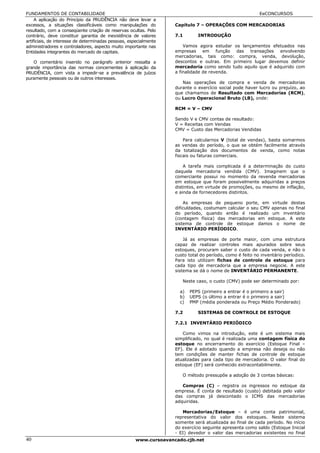 FUNDAMENTOS DE CONTABILIDADE                                                                              EeCONCURSOS
     A aplicação do Princípio da PRUDÊNCIA não deve levar a
excessos, a situações classificáveis como manipulações do          Capítulo 7 – OPERAÇÕES COM MERCADORIAS
resultado, com a conseqüente criação de reservas ocultas. Pelo
contrário, deve constituir garantia de inexistência de valores     7.1       INTRODUÇÃO
artificiais, de interesse de determinadas pessoas, especialmente
administradores e controladores, aspecto muito importante nas          Vamos agora estudar os lançamentos efetuados nas
Entidades integrantes do mercado de capitais.                      empresas em função das transações envolvendo
                                                                   mercadorias, tais como: compra, venda, devolução,
   O comentário inserido no parágrafo anterior ressalta a          descontos e outras. Em primeiro lugar devemos definir
grande importância das normas concernentes à aplicação da          mercadoria como sendo tudo aquilo que é adquirido com
PRUDÊNCIA, com vista a impedir-se a prevalência de juízos          a finalidade de revenda.
puramente pessoais ou de outros interesses.
                                                                      Nas operações de compra e venda de mercadorias
                                                                   durante o exercício social pode haver lucro ou prejuízo, ao
                                                                   que chamamos de Resultado com Mercadorias (RCM),
                                                                   ou Lucro Operacional Bruto (LB), onde:

                                                                   RCM = V – CMV

                                                                   Sendo V e CMV contas de resultado:
                                                                   V = Receitas com Vendas
                                                                   CMV = Custo das Mercadorias Vendidas

                                                                       Para calcularnos V (total de vendas), basta somarmos
                                                                   as vendas do período, o que se obtém facilmente através
                                                                   da totalização dos documentos de venda, como notas
                                                                   fiscais ou faturas comerciais.

                                                                       A tarefa mais complicada é a determinação do custo
                                                                   daquela mercadoria vendida (CMV). Imaginem que o
                                                                   comerciante possui no momento da revenda mercadorias
                                                                   em estoque que foram possivelmente adquiridas a preços
                                                                   distintos, em virtude de promoções, ou mesmo de inflação,
                                                                   e ainda de fornecedores distintos.

                                                                       As empresas de pequeno porte, em virtude destas
                                                                   dificuldades, costumam calcular o seu CMV apenas no final
                                                                   do período, quando então é realizado um inventário
                                                                   (contagem física) das mercadorias em estoque. A este
                                                                   sistema de controle de estoque damos o nome de
                                                                   INVENTÁRIO PERÍODICO.

                                                                       Já as empresas de porte maior, com uma estrutura
                                                                   capaz de realizar controles mais apurados sobre seus
                                                                   estoques, procuram saber o custo de cada venda, e não o
                                                                   custo total do período, como é feito no inventário períodico.
                                                                   Para isto utilizam fichas de controle de estoque para
                                                                   cada tipo de mercadoria que a empresa negocie. A este
                                                                   sistema se dá o nome de INVENTÁRIO PERMANENTE.

                                                                      Neste caso, o custo (CMV) pode ser determinado por:

                                                                     a)   PEPS (primeiro a entrar é o primeiro a sair)
                                                                     b)   UEPS (o último a entrar é o primeiro a sair)
                                                                     c)   PMP (média ponderada ou Preço Médio Ponderado)

                                                                   7.2       SISTEMAS DE CONTROLE DE ESTOQUE

                                                                   7.2.1 INVENTÁRIO PERIÓDICO

                                                                      Como vimos na introdução, este é um sistema mais
                                                                   simplificado, no qual é realizada uma contagem física do
                                                                   estoque no encerramento do exercício (Estoque Final –
                                                                   EF). Ele é adotado quando a empresa não deseja ou não
                                                                   tem condições de manter fichas de controle de estoque
                                                                   atualizadas para cada tipo de mercadoria. O valor final do
                                                                   estoque (EF) será conhecido extracontabilmente.

                                                                      O método pressupõe a adoção de 3 contas básicas:

                                                                      Compras (C) – registra os ingressos no estoque da
                                                                   empresa. É conta de resultado (custo) debitada pelo valor
                                                                   das compras já descontado o ICMS das mercadorias
                                                                   adquiridas.

                                                                      Mercadorias/Estoque – é uma conta patrimonial,
                                                                   representativa do valor dos estoques. Neste sistema
                                                                   somente será atualizada ao final de cada período. No início
                                                                   do exercício seguinte apresenta como saldo (Estoque Inicial
                                                                   - EI) devedor o valor das mercadorias existentes no final
40                                                   www.cursoavancado.cjb.net
 