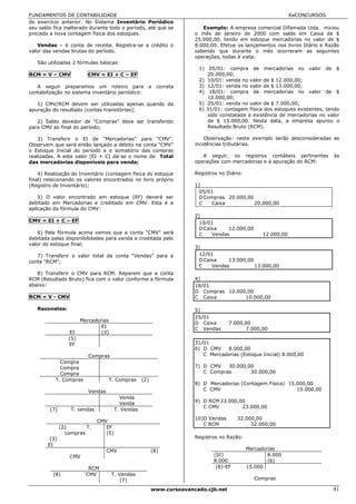 FUNDAMENTOS DE CONTABILIDADE                                                                                    EeCONCURSOS
do exercício anterior. No Sistema Inventário Periódico
seu saldo fica inalterado durante todo o período, até que se              Exemplo: A empresa comercial Difamada Ltda. iniciou
proceda a nova contagem física dos estoques.                           o mês de janeiro de 2000 com saldo em Caixa de $
                                                                       25.000,00, tendo em estoque mercadorias no valor de $
   Vendas – é conta de receita. Registra-se a crédito o                8.000,00. Efetue os lançamentos nos livros Diário e Razão
valor das vendas brutas do período.                                    sabendo que durante o mês ocorreram as seguintes
                                                                       operações, todas à vista:
   São utilizadas 2 fórmulas básicas:
                                                                        1) 05/01: compra de mercadorias no valor de $
RCM = V – CMV             CMV = EI + C – EF                                20.000,00;
                                                                        2) 10/01: venda no valor de $ 12.000,00;
   A seguir preparamos um roteiro para               a     correta      3) 12/01: venda no valor de $ 13.000,00;
contabilização no sistema inventário periódico:                         4) 18/01: compra de mercadorias no valor de $
                                                                           10.000,00;
   1) CMV/RCM devem ser utilizadas apenas quando da                     5) 25/01: venda no valor de $ 7.000,00;
apuração do resultado (contas transitórias);                            6) 31/01: contagem física dos estoques existentes, tendo
                                                                           sido constatada a existência de mercadorias no valor
   2) Saldo devedor de "Compras" deve ser transferido                      de $ 15.000,00. Nesta data, a empresa apurou o
para CMV ao final do período;                                              Resultado Bruto (RCM).

   3) Transferir o EI de "Mercadorias" para "CMV".                         Observação: neste exemplo serão desconsideradas as
Observem que será então lançado a débito na conta “CMV”                incidências tributárias.
o Estoque Inicial do período e o somatório das compras
realizadas. A este valor [EI + C] dá-se o nome de Total                   A seguir, os registros contábeis pertinentes        às
das mercadorias disponíveis para venda;                                operações com mercadorias e à apuração do RCM:

    4) Realização do Inventário (contagem física do estoque            Registros no Diário:
final) relacionando os valores encontrados no livro próprio
(Registro de Inventário);                                              1)
                                                                         05/01
    5) O valor encontrado em estoque (EF) deverá ser                     D Compras 20.000,00
debitado em Mercadorias e creditado em CMV. Esta é a                     C   Caixa           20.000,00
aplicação da fórmula do CMV:
                                                                       2)
CMV = EI + C – EF                                                        10/01
                                                                         D Caixa    12.000,00
   6) Pela fórmula acima vemos que a conta “CMV” será                    C    Vendas                12.000,00
debitada pelas disponibilidades para venda e creditada pelo
valor do estoque final;
                                                                       3)
   7) Transferir o valor total da conta “Vendas” para a                  12/01
conta “RCM”;                                                             D Caixa    13.000,00
                                                                         C    Vendas          13.000,00
   8) Transferir o CMV para RCM. Reparem que a conta
RCM (Resultado Bruto) fica com o valor conforme a fórmula              4)
abaixo:                                                                18/01
                                                                       D Compras 10.000,00
RCM = V - CMV                                                          C Caixa         10.000,00

   Razonetes:                                                          5)
                                                                       25/01
                       Mercadorias
                                                                       D Caixa       7.000,00
                               EI                                      C Vendas            7.000,00
                  EI           (3)
                 (5)
                 EF                                                    31/01
                                                                       6) D CMV    8.000,00
                          Compras                                         C Mercadorias (Estoque Inicial) 8.000,00
             Compra
             Compra                                                    7) D CMV   30.000,00
             Compra                                                       C Compras       30.000,00
           T. Compras              T. Compras      (2)
                                                                       8) D Mercadorias (Contagem Física) 15.000,00
                          Vendas                                          C CMV                              15.000,00
                                         Venda
                                         Venda                         9) D RCM 23.000,00
                                                                          C CMV         23.000,00
        (7)       T. vendas            T. Vendas
                                                                       10)D Vendas      32.000,00
                              CMV
                                                                          C RCM              32.000,00
              (2)       T.       EF
                compras          (5)
        (3)                                                            Registros no Razão:
       EI
                                   CMV                   (8)                                  Mercadorias
                  CMV                                                         (SI)                    8.000
                                                                              8.000                   (6)
                          RCM                                                  (8)-EF         15.000
          (8)            CMV         T. Vendas
                                         (7)                                                     Compras

                                                         www.cursoavancado.cjb.net                                            41
 