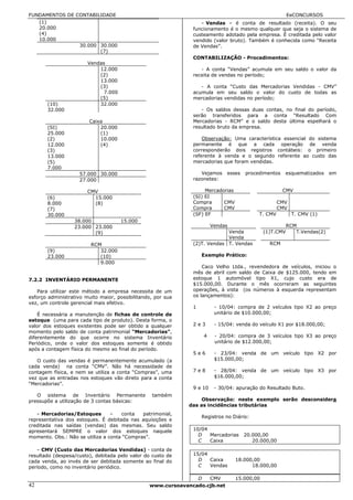 FUNDAMENTOS DE CONTABILIDADE                                                                               EeCONCURSOS
   (1)                                                            - Vendas – é conta de resultado (receita). O seu
   20.000                                                      funcionamento é o mesmo qualquer que seja o sistema de
   (4)                                                         custeamento adotado pela empresa. É creditada pelo valor
   10.000                                                      vendido (valor bruto). Também é conhecida como “Receita
                30.000 30.000                                  de Vendas”.
                       (7)
                                                               CONTABILIZAÇÃO - Procedimentos:
                        Vendas
                            12.000                                - A conta “Vendas” acumula em seu saldo o valor da
                            (2)                                receita de vendas no período;
                            13.000
                            (3)                                   - A conta “Custo das Mercadorias Vendidas - CMV”
                              7.000                            acumula em seu saldo o valor do custo de todas as
                            (5)                                mercadorias vendidas no período;
       (10)                 32.000
       32.000                                                     - Os saldos dessas duas contas, no final do período,
                                                               serão transferidos para a conta “Resultado Com
                        Caixa                                  Mercadorias - RCM” e o saldo desta última espelhará o
       (SI)                 20.000                             resultado bruto da empresa.
       25.000               (1)
       (2)                  10.000                                 Observação: Uma característica essencial do sistema
       12.000               (4)                                permanente é que a cada operação de venda
       (3)                                                     corresponderão dois registros contábeis: o primeiro
       13.000                                                  referente à venda e o segundo referente ao custo das
       (5)                                                     mercadorias que foram vendidas.
       7.000
                    57.000 30.000                                 Vejamos        esses   procedimentos   esquematizados     em
                    27.000                                     razonetes:

                        CMV                                         Mercadorias                          CMV
       (6)                15.000                               (SI) EI
       8.000              (8)                                  Compra      CMV                         CMV
       (7)                                                     Compra      CMV                         CMV
       30.000                                                  (SF) EF                        T. CMV         T. CMV (1)
                  38.000              15.000
                  23.000 23.000                                            Vendas                          RCM
                         (9)                                                Venda               (1)T.CMV      T.Vendas(2)
                                                                            Venda
                         RCM                                   (2)T. Vendas T. Vendas             RCM
       (9)                  32.000
       23.000               (10)                                   Exemplo Prático:
                            9.000
                                                                   Caco Velho Ltda., revendedora de veículos, iniciou o
                                                               mês de abril com saldo de Caixa de $125.000, tendo em
7.2.2 INVENTÁRIO PERMANENTE                                    estoque 1 automóvel tipo X1, cujo custo era de
                                                               $15.000,00. Durante o mês ocorreram as seguintes
   Para utilizar este método a empresa necessita de um         operações, à vista (os números à esquerda representam
esforço administrativo muito maior, possibilitando, por sua    os lançamentos):
vez, um controle gerencial mais efetivo.
                                                               1            - 10/04: compra de 2 veículos tipo X2 ao preço
    É necessária a manutenção de fichas de controle de                      unitário de $10.000,00;
estoque (uma para cada tipo de produto). Desta forma, o
valor dos estoques existentes pode ser obtido a qualquer       2e3          - 15/04: venda do veículo X1 por $18.000,00;
momento pelo saldo de conta patrimonial “Mercadorias”,
diferentemente do que ocorre no sistema Inventário                     4    - 20/04: compra de 3 veículos tipo X3 ao preço
Periódico, onde o valor dos estoques somente é obtido                       unitário de $12.000,00;
após a contagem física do mesmo ao final do período.
                                                               5e6          - 23/04: venda de um veículo tipo X2 por
   O custo das vendas é permanentemente acumulado (a                        $15.000,00;
cada venda) na conta “CMV”. Não há necessidade de
contagem física, e nem se utiliza a conta “Compras”, uma       7e8          - 28/04: venda de um veículo tipo X3 por
vez que as entradas nos estoques vão direto para a conta                    $16.000,00;
“Mercadorias”.
                                                               9 e 10       - 30/04: apuração do Resultado Buto.
   O sistema de Inventário Permanente             também
pressupõe a utilização de 3 contas básicas:                        Observação: neste exemplo serão desconsidera
                                                              das as incidências tributárias
   - Mercadorias/Estoques – conta patrimonial,                     Registros no Diário:
representativa dos estoques. É debitada nas aquisições e
creditada nas saídas (vendas) das mesmas. Seu saldo
apresentará SEMPRE o valor dos estoques naquele                10/04
momento. Obs.: Não se utiliza a conta “Compras”.                 D   Mercadorias         20.000,00
                                                                 C   Caixa                  20.000,00
   - CMV (Custo das Mercadorias Vendidas) - conta de
resultado (despesa/custo), debitada pelo valor do custo de     15/04
cada venda, ao invés de ser debitada somente ao final do         D   Caixa          18.000,00
período, como no inventário periódico.                           C   Vendas               18.000,00

                                                                   D       CMV      15.000,00
42                                               www.cursoavancado.cjb.net
 
