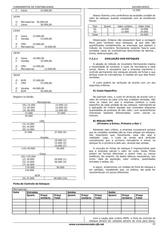 FUNDAMENTOS DE CONTABILIDADE                                                                                   EeCONCURSOS
  C     Caixa               15.000,00                                                                          12.000

20/04                                                                     Abaixo fizemos uma conferência da exatidão contábil do
                                                                     valor do estoque, quando comparado com as existências
                                                                     físicas:
  D     Mercadorias    36.000,00
  C     Caixa             36.000,00
                                                                          Tipo      Quant.      Valor unitário     Valor total
                                                                           X2         1            10.000           10.000
23/04                                                                      X3         2            12.000           24.000
                                                                          Total       3                             34.000
  D     Caixa    15.000,00
  C     Vendas         15.000,00
                                                                          Observação: Embora não necessitem fazer a contagem
                                                                     física para conhecer seus estoques, já que eles são
  D     CMV       10.000,00
                                                                     quantificados contabilmente, as empresas que adotam o
  C     Mercadorias         10.000,00
                                                                     método do Inventário Permanente poderão faze-lo para
                                                                     constatar casos de insuficiências decorrentes de desvios ,
28/04                                                                furtos, deteriorização, etc.

  D     Caixa    16.000,00                                           7.2.2.1        AVALIAÇÃO DOS ESTOQUES
  C     Vendas         16.000,00
                                                                         A adoção do método do Inventário Permanente implica
  D     CMV       12.000,00                                          a necessidade de conhecer o custo da mercadoria a cada
  C     Mercadorias         12.000,00                                venda. Assim, é necessário que a empresa mantenha o
                                                                     controle permanente dos estoques através de fichas e que
30/04                                                                atribua custo às mercadorias, à medida em que elas forem
                                                                     vendidas.
  D     RCM      37.000,00
  C     CMV            37.000,00                                        O custo poderá ser atribuído de acordo com um dos
                                                                     seguintes critérios:
  D     Vendas   49.000,00
  C     RCM            49.000,00                                          A) Custo Específico

Registro no Razão:                                                       No exemplo visto, o custo foi atribuído de acordo com o
                                                                     valor de compra de cada uma das unidades vendidas. São
                       Mercadorias                                   raros os casos em que a empresa conhece o custo
         (SI) 15.000                     15.000 (3)                  específico de cada unidade de seu estoque, restringindo-se
          (1) 20.000                     10.000 (6)                  a aplicação do critério àquelas que revendem pequenas
          (4) 36.000                     12.000 (8)                  quantidades de produtos de alto valor, com características
            71.000                        37.000                     individuais bastante diferenciadas, como veículo ou
            34.000                                                   imóveis.

                         CMV                                              B) Método PEPS
         (3) 15.000                                                          (Primeiro a Entrar, Primeiro a Sair )
         (6) 10.000
         (8) 12.000                                                     Adotando este critério, a empresa considerará sempre
           37.000                       37.000 (9)                   que as unidades vendidas são as mais antigas em estoque,
                                                                     não importanto que, fisicamente, essa não seja a
                            Vendas                                   realidade. Logo, o custo da venda será atribuído
                                        18.000 (2)                   considerando que a primeira mercadoria a entrar no
                                        15.000 (5)                   estoque foi a primeira a dele sair, através das vendas.
                                        16.000 (7)
        (10) 49.000                      49.000                         A consulta às fichas de estoque é imprescindível para
                                                                     que a empresa calcule o valor do custo. Essas fichas
                         Caixa                                       podem ter formas diferentes e serem mais ou menos
        (SI) 125.000                                                 analíticas. No entanto, há dados básicos necessários, tais
         (2) 18.000                     20.000 (1)                   como: data de aquisição, valor unitário, quantidades
         (5) 15.000                     36.000 (4)                   entradas e saídas, etc.
         (7) 16.000
            174.000                       56.000                        A seguir, proporemos um modelo de ficha de estoque a
           118.000                                                   ser adotado, ressaltando que, na prática, ela pode ter
                                                                     características um pouco diferentes:
                      RCM
         (9) 37.000                     49.000 (10)

Ficha de Controle de Estoque:

Mercadorias:
Data       Entradas                                   Saídas                           Saldo
           Quant.           Preço       Preço         Quant.   Preço        Preço      Quant.       Preço        Preço
                            Unitário    Total                  Unitário     Total                   Unitário     Total




                                                                        Com a opção pelo critério PEPS, a ficha de controle de
                                                                     estoque deverá ser utilizada sempre de cima para baixo,
                                                      www.cursoavancado.cjb.net                                                  43
 