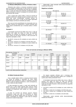FUNDAMENTOS DE CONTABILIDADE                                                                            EeCONCURSOS
   C) Método UEPS(Último a Entrar, Primeiro a Sair)                      Observação: neste exemplo serão desconsideradas as
                                                                     incidências tributárias.
    Adotando este critério, a empresa considerará sempre
que as unidades vendidas são as mais novas em estoque,               Registros no Razão:
não importanto que, fisicamente essa não seja a realidade.
Logo, o custo da venda será atribuído considerando que a                                   Mercadorias
última mercadoria a entrar no estoque foi a primeira dele a                  (SI) 50,00
sair através das vendas.                                                     (1) 120,00                           90,00 (3)
                                                                              (4) 35,00                           75,00 (6)
   Com a opção pelo critério UEPS, a ficha de controle de                      205,00                              165,00
estoques deverá ser utilizada sempre de baixo para cima,                        40,00
posto que serão consideradas vendidas sempre as
mercadorias mais novas, ou seja, as que estão registradas                                        CMV
mais embaixo na ficha no momento da venda.                                    (3) 90,00
                                                                              (6) 75,00
    Para que se tenha possibilidade de comparação entre os                     165,00                             165,00 (7)
diversos critérios de custeamento o mesmo exemplo será
refeito agora considerando que a empresa adota o critério                                       Vendas
“UEPS”.                                                                                                           150,00 (2)
                                                                                                                  144,00 (5)
Exemplo 1:                                                                   (8) 294,00                            294,00
   A Sociedade Comercial Ana Bella Ltda iniciou o mês de
outubro com saldo de Caixa no valor de $150,00,                                       Caixa
possuindo em estoque 10 unidades do produto “X”, cujo
                                                                            (SI) 150,00
custo unitário era de $5,00. Durante o mês ocorreram as
                                                                             (2) 150,00                           120,00 (1)
seguintes operações a vista:                                                 (5) 144,00                           35,00 (4)
                                                                                 444,00                            155,00
•   dia 06/10: compra de 20 unidades ao custo unitário de
                                                                                 289,00
    $6,00;
•   dia 10/10: venda de 15 unidades a $10,00 cada uma;
                                                                                                 RCM
•   dia 15/10: compra de 5 unidades ao custo unitário de
                                                                             (7) 165,00                           294,00 (8)
    $7,00;
•   dia 20/10: venda de 12 unidades a $12,00 cada.                                                                 129,00



                                      Ficha de Controle de Estoque (Método UEPS):

Mercadorias: Produto “X”
           Entradas                             Saídas                                Saldo
Data       Quant.      P. Unit.     P. Total    Quant.        P. Unit.    P. Total    Quant.           P. Unit.       P. Total
EI                                                                                    10               5,00           50,00
06/10      20          6,00         120,00                                            10               5,00           50,00
                                                                                      20               6,00           120,00
10/10                                           15            6,00        90,00       10               5,00           50,00
                                                                                      5                6,00           30,00
15/10       5           7,00        35,00                                             10               5,00           50,00
                                                                                      5                6,00           30,00
                                                                                      5                7,00           35,00
20/10                                           5             7,00        35,00
                                                5             6,00        30,00
                                                2             5,00        10,00       8         5,00                  40,00
CUSTO DAS MERCADORIAS VENDIDAS                                            165,00      ESTOQUE FINAL                   40,00



    D) Média Ponderada Móvel                                             Os mesmo exemplo utilizado com o emprego dos
                                                                     critérios PEPS e UEPS será agora refeito com a adoção do
    Com a adoção deste critério a empresa deverá manter              custeio pela média ponderada móvel.
nas fichas de estoque a apuração do custo médio
ponderado das mercadorias. Todos os ingressos ocorridos                 A Sociedade Comercial Ana Bella Ltda iniciou             o Mês de
afetam o valor do estoque existente e, como conseqüência,            outubro com saldo de Caixa no valor de                      $150,00,
o valor médio de cada unidade.                                       possuindo em estoque 10 unidades do produto                 “X”, cujo
                                                                     custo era de $5,00. Durante o mês ocorreram as              seguintes
   A cada operação de venda, o custo será atribuído de               operações a vista:
acordo com o custo médio naquela data. Evita-se, dessa
forma, atribuição de custo pelos valores extremos: o das             •   dia 06/10: compra de 20 unidades ao custo unitário de
unidades de existências mais antiga ou o das unidades                    $6,00;
mais novas.                                                          •   dia 10/10: venda de 15 unidades a $10,00 cada uma;
                                                                     •   dia 15/10: compra de 5 unidades ao custo unitário de
    A ficha de controle de estoque assume máxima                         $7,00;
importância, posto que nela se encontram os dados                    •   dia 20/10: venda de 12 unidades a $12,00 cada.
necessários ao cálculo exigido para se encontrar o custo
médio: quantidade de unidades e custo total do estoque                   Observação: neste       exemplo serão desconsideradas
existente em determinada data.                                       incidências tributárias.




                                                 www.cursoavancado.cjb.net                                                             45
 