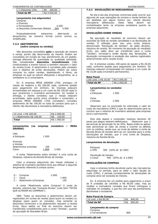 FUNDAMENTOS DE CONTABILIDADE                                                                   EeCONCURSOS
   (-) Desconto 10%   R$ 500,00                                   7.3.3   DEVOLUÇÕES DE MERCADORIAS
   Total da NF        R$ 4.500,00
                                                                     No dia-a-dia das empresas comerciais pode ocorrer que
   Lançamento (no adquirente)                                     algumas de suas operações de compra e venda tenham de
   Compras                                                        ser desfeitas por algum motivo (ex: cliente devolve
   a Diversos                                                     mercadoria    defeituosa). Estes   fatos   devem      ser
   a Fornecedores                       4.500                     contabilizados tanto na empresa vendedora quanto na
   a Descontos Comerciais Obtidos      500   5.000                empresa adquirente.

    Propositadamente estaremos           alternando      os       DEVOLUÇÕES SOBRE VENDAS
lançamentos da maneira formal          (como acima)      ou
simplificada.                                                        Na apuração do resultado do exercício devem ser
                                                                  excluídas do total as vendas canceladas e as devoluções de
7.3.2 ABATIMENTOS                                                 vendas. É utilizada para isso uma conta própria,
      (sobre compras ou vendas)                                   denominada “Devolução de Vendas”, de saldo devedor,
                                                                  redutora da receita. No momento da apuração do resultado
   São descontos concedidos após a operação de compra             bruto, seu saldo deve ser transferido para a conta
e venda, porém são decorrentes da mesma. Podem ser                “Vendas”, tornando-a então líquida das devoluções. A
concedidos em função de mau atendimento de um pedido,             devolução corresponde à anulação dos valores registrados
entrega diferente da quantidade ou qualidade solicitada.          anteriormente como receita bruta.
São considerados descontos incondicionais (não
condicionados a evento futuro) e também reduzem o valor              Ex: A empresa vendeu 100 pares de sapato a R$ 20,00
da receita bruta. O abatimento é concedido pelo vendedor          cada, conforme pedido para pagamento em dinheiro. Os
com o objetivo de evitar devoluções. Podem ser sobre              mesmas estavam armazenadas em estoque a um custo de
compras ou sobre vendas, dependendo, é óbvio, da                  R$ 15,00 cada (inventário permanente).
empresa na qual se estiver efetuando o lançamento, se a
vendedora ou a compradora.                                        Nota Fiscal
                                                                   100 unid. x R$ 20,00   R$ 2.000,00
    Ex: A empresa MESA GRANDE LTDA. entregou 10                    Total da NF            R$ 2.000,00
mesas de madeira a R$ 200,00 cada, conforme pedido
para pagamento em dinheiro. As mesmas estavam                        Lançamentos no vendedor
armazenadas em estoque a um custo de R$ 150,00 cada (o               CMV
que caracteriza o inventário permanente). Ao receber a               a Estoques       1.500
entrega, o cliente constatou que 2 mesas estavam
arranhadas. Após acerto entre vendedor e comprador, a                Caixa
empresa MESA GRANDE LTDA (vendedor) concedeu                         a Vendas             2.000
abatimento de R$ 100,00 no total da compra para que o
cliente não devolvesse a mercadoria defeituosa.                       Observem que no enunciado foi informado o valor do
                                                                  custo da mercadoria (CMV) o que foi determinante para se
                                                                  concluir que o sistema de inventário adotado pela empresa
10 unid. x R$ 200,00                R$ 2.000,00                   seria o permanente.
(-) Abatimento R$ 100,00            R$ 100,00
Total                               R$ 1.900,00                      Dois dias depois o comprador resolveu devolver 20
                                                                  pares que alegou estarem defeituosos.    Observem que o
                                                                  percentual de devolução foi de 20%. Basta então se aplicar
Lançamentos      (na   empresa      vendedora     –   MESA        este percentual ao valor da venda e inverter os débitos
GRANDE)                                                           com os créditos, sendo que, ao invés de debitar a conta de
                                                                  Receita Bruta de Vendas abre-se um razonete para a conta
CMV                                                               Devoluções de Vendas, que é uma conta de Despesa,
a Estoques                  1.500                                 redutora da Receita Bruta.

Diversos                                                          Lançamentos da devolução:
a Vendas
Abatimentos s/vendas          100                                    Estoques
Caixa                       1.900     2.000                          a CMV      300 (20% de $1.500)

   A conta “Abatimentos sobre Vendas” é uma conta de                 Devolução de Vendas
Despesa, redutora da Receita Bruta de Vendas.                        a Caixa       400 (20% de $ 2.000)

    Caso a empresa adquirente das mesas utilizasse o              DEVOLUÇÕES DE COMPRAS
sistema de inventário periódico teria que efetuar o seguinte
lançamento referente à compra acima:                                 Caso a empresa tenha devolvido parte das mercadorias
                                                                  adquiridas no período, para se obter o valor líquido do
                                                                  custo (CMV), a parcela correspondente às devoluções de
D-    Compras                       2.000                         compras deve ser excluída do mesmo.
C-    Caixa                                 1.900
C-    Abatimento s/Compras                    100                    Ex: A empresa faz um pedido para pagamento a prazo
                                                                  de 8 unidades de colchões a R$ 80,00 cada, mas ao
   A conta “Abatimento sobre Compras” é conta de                  receber a mercadoria constata que foram entregues e
Receita, redutora das “Compras Brutas” (vide item “FATOS          cobradas 10 unidades, o que fez com que ela prontamente
QUE ALTERAM AS COMPRAS”).                                         devolvesse o excedente.

    OBS: Todos os descontos e abatimentos devem ser               Nota Fiscal de Compra
registrados em contas de receita (para quem os recebe) ou          10 unid. x R$ 80,00              R$      800,00
despesa (para quem os concede), mas somente os
                                                                   Total da NF                      R$      800,00
descontos comerciais e os abatimentos reduzem a receita
bruta. Seus saldos ao final do exercício devem ser
                                                                     Lançamento da compra:
transferidos contabilmente para a conta “Vendas”, quando
                                                                     Compras
da apuração do Resultado Bruto.
                                                                     a Fornecedores                   800

                                                    www.cursoavancado.cjb.net                                            49
 