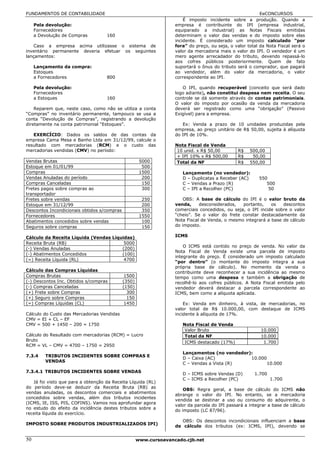 FUNDAMENTOS DE CONTABILIDADE                                                                              EeCONCURSOS
                                                                       É imposto incidente sobre a produção. Quando a
     Pela devolução:                                               empresa é contribuinte do IPI (empresa industrial,
     Fornecedores                                                  equiparado a industrial) as Notas Fiscais emitidas
     a Devolução de Compras         160                            determinam o valor das vendas e do imposto sobre elas
                                                                   incidente. É considerado um imposto calculado “por
    Caso a empresa acima utilizasse o sistema de                   fora” do preço, ou seja, o valor total da Nota Fiscal será o
inventário permanente deveria efetuar os seguintes                 valor da mercadoria mais o valor do IPI. O vendedor é um
lançamentos:                                                       mero agente arrecadador do tributo, devendo repassá-lo
                                                                   aos cofres públicos posteriormente. Quem de fato
     Lançamento da compra:                                         suportará o ônus do tributo será o comprador, que pagará
     Estoques                                                      ao vendedor, além do valor da mercadoria, o valor
     a Fornecedores                 800                            correspondente ao IPI.

     Pela devolução:                                                  O IPI, quando recuperável (conceito que será dado
     Fornecedores                                                  logo adiante), não constitui despesa nem receita. O seu
     a Estoques                     160                            controle se dá somente através de contas patrimoniais.
                                                                   O valor do imposto por ocasião da venda da mercadoria
    Reparem que, neste caso, como não se utiliza a conta           deverá ser registrado como uma “obrigação” (Passivo
“Compras” no inventário permanente, tampouco se usa a              Exigível) para a empresa.
conta “Devolução de Compras”, registrando a devolução
diretamente na conta patrimonial “Estoques”.                          Ex: Venda a prazo de 10 unidades produzidas pela
                                                                   empresa, ao preço unitário de R$ 50,00, sujeita à alíquota
   EXERCÍCIO: Dados os saldos de das contas da                     do IPI de 10%.
empresa Cama Mesa e Banho Ltda em 31/12/99, calcule o
resultado com mercadorias (RCM) e o custo das                      Nota Fiscal de Venda
mercadorias vendidas (CMV) no período:                              10 unid. x R$ 50,00         R$   500,00
                                                                    + IPI 10% x R$ 500,00       R$    50,00
Vendas Brutas                                         5000          Total da NF                 R$   550,00
Estoque em 01/01/99                                    500
Compras                                               1500            Lançamento (no vendedor):
Vendas Anuladas do período                             200            D – Duplicatas a Receber (AC)      550
Compras Canceladas                                     150            C – Vendas a Prazo (R)                500
Fretes pagos sobre compras ao                          300            C – IPI a Recolher (PC)                50
transportador
Fretes sobre vendas                                    250             OBS: A base de cálculo do IPI é o valor bruto da
Estoque em 31/12/99                                    200         venda,     desconsiderados,   portanto,    os   descontos
Descontos Incondicionais obtidos s/compras             350         comerciais concedidos, ou seja, o IPI incide sobre o valor
Fornecedores                                          1550         “cheio”. Se o valor do frete constar destacadamente da
Abatimentos concedidos sobre vendas                    100         Nota Fiscal de Venda, o mesmo integrará a base de cálculo
Seguros sobre compras                                  150         do imposto.

Cálculo da Receita Líquida (Vendas Líquidas)                       ICMS
Receita Bruta (RB)                      5000
                                                                       O ICMS está contido no preço de venda. No valor da
(-) Vendas Anuladas                    (200)
                                                                   Nota Fiscal de Venda existe uma parcela de imposto
(-) Abatimentos Concedidos             (100)
                                                                   integrante do preço. É considerado um imposto calculado
(=) Receita Líquida (RL)                4700
                                                                   “por dentro” (o montante do imposto integra a sua
                                                                   própria base de cálculo). No momento da venda o
Cálculo das Compras Líquidas                                       contribuinte deve reconhecer a sua incidência ao mesmo
Compras Brutas                                1500                 tempo como uma despesa e também a obrigação de
(-) Descontos Inc. Obtidos s/compras         (350)                 recolhê-lo aos cofres públicos. A Nota Fiscal emitida pelo
(-) Compras Canceladas                       (150)                 vendedor deverá destacar a parcela correspondente ao
(+) Frete sobre Compras                        300                 ICMS, bem como a alíquota aplicada.
(+) Seguro sobre Compras                       150
(=) Compras Líquidas (CL)                     1450                     Ex: Venda em dinheiro, à vista, de mercadorias, no
                                                                   valor total de R$ 10.000,00, com destaque de ICMS
Cálculo do Custo das Mercadorias Vendidas                          incidente à alíquota de 17%.
CMV = EI + CL – EF
CMV = 500 + 1450 – 200 = 1750                                         Nota Fiscal de Venda
                                                                       Valor Bruto                        10.000
Cálculo do Resultado com mercadorias (RCM) = Lucro                     Total da NF                        10.000
Bruto                                                                  ICMS destacado (17%)                1.700
RCM = VL – CMV = 4700 – 1750 = 2950
                                                                      Lançamentos (no vendedor):
7.3.4    TRIBUTOS INCIDENTES SOBRE COMPRAS E
                                                                      D – Caixa (AC)           10.000
         VENDAS
                                                                      C – Vendas a Vista (R)          10.000
7.3.4.1 TRIBUTOS INCIDENTES SOBRE VENDAS
                                                                      D – ICMS sobre Vendas (D)        1.700
                                                                      C – ICMS a Recolher (PC)                 1.700
   Já foi visto que para a obtenção da Receita Líquida (RL)
do período deve-se deduzir da Receita Bruta (RB) as
                                                                       OBS: Regra geral, a base de cálculo do ICMS não
vendas anuladas, os descontos comerciais e abatimentos
                                                                   abrange o valor do IPI. No entanto, se a mercadoria
concedidos sobre vendas, além dos tributos incidentes
                                                                   vendida se destinar a uso ou consumo do adquirente, o
(ICMS, IE, ISS, PIS, COFINS). Vamos nos aprofundar agora
                                                                   valor da parcela do IPI passará a integrar a base de cálculo
no estudo do efeito da incidência destes tributos sobre a
                                                                   do imposto (LC 87/96).
receita líquida do exercício.
                                                                     OBS: Os descontos incondicionais influenciam a base
IMPOSTO SOBRE PRODUTOS INDUSTRIALIZADOS IPI)
                                                                   de cálculo dos tributos (ex: ICMS, IPI), devendo se


50                                                   www.cursoavancado.cjb.net
 