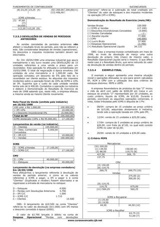 FUNDAMENTOS DE CONTABILIDADE                                                                       EeCONCURSOS
   (8) 23,25 23,25 (4)     (SI) 200,00 200,00(11)             anteriores” refere-se à subtração do total creditado em
                           (13) 406,40                        “Clientes” do valor de estoques e dos impostos incidentes
                                                              na operação (IPI e ICMS).
       ICMS s/Vendas
(3)    47,60                                                  Demonstração do Resultado do Exercício (maio/98):
          (7)
      64,600                                                  Vendas Brutas                                100.000
      112,20 112,20 (9)                                       (-) ICMS s/ Vendas                           (17.100)
                                                              (-) Descontos Incondicionais Concedidos        (5.000)
                                                              (-) Vendas Canceladas                            -∅-
7.3.5.3 DEVOLUÇÕES DE VENDAS DE PERÍODOS                      (=) Receita Líquida                           77.900
      ANTERIORES                                              (-) CMV                                      (40.000)
                                                              (=) Lucro Bruto                               37.900
    As vendas canceladas de períodos anteriores não           (-) Despesas Operacionais                     (3.790)
afetam o resultado bruto do período, pois não se referem a    (=) Resultado Operacional Líquido          34.110
este. São consideradas despesas de vendas (operacionais).
Os descontos e impostos incidentes também devem ser              OBS: Caso a empresa tivesse contabilizado em maio de
estornados.                                                   1998, ao invés da devolução de março uma outra
                                                              devolução do próprio mês (maio) de mesmo valor, o
    Ex: Em 18/05/1998 uma empresa industrial que apura        Resultado Operacional Líquido seria o mesmo. O que difere
mensalmente o seu lucro recebe uma DEVOLUÇÃO de 10            neste caso é o Resultado Bruto, que seria reduzido do valor
unidades referentes a uma venda a prazo para um               da devolução de vendas dentro do período.
revendedor. Esta operação foi efetuada e contabilizada em
10/03/1998. O total da negociação à época envolveu 100        7.3.5.4       EXEMPLO FINAL
unidades de uma mercadoria a $ 1.000,00 cada. Na
operação concedeu um desconto de 5% pelo fato de o                O exemplo a seguir apresenta uma mesma situação
revendedor ser cliente assíduo. As alíquotas dos impostos     inicial e operações efetuadas no ano para serem calculados
incidentes sobre a operação foram de 18% de ICMS e 10%        EF, RCM e CMV com a utilização dos dois critérios de
de IPI. Suponha que o custo de cada unidade vendida           estoques distintos: PEPS e UEPS.
tenha sido de $ 400,00. Contabilize a operação na indústria
e elabore a Demonstração do Resultado do Exercício de             A empresa Revendedora de produtos do tipo “Z” iniciou
maio de 1998 sabendo que, neste mês, a empresa efetuou        o mês de abril com saldo de $200,00 em Caixa e um
a mesma venda ao mesmo cliente novamente:                     estoque do produto “Z” representado por 20 unidades, ao
                                                              custo unitário, líquido de ICMS, de $10,00. Durante o
                                                              período, ocorreram as seguintes operações comerciais, à
Nota Fiscal de Venda (emitida pela indústria)                 vista, todas tributadas pelo ICMS à alíquota de 17%:
em 10/03/1998
 100 unid. x R$ 1.000,00               100.000,00             •         08/04: compra de 10 unidades ao preço unitário
 + IPI 10%                               10.000,00                      de $15,00, adquiridas diretamente à indústria,
 (-) Desconto Incondicional 5%          (5.000,00)                      tendo sido a operação taxada em 10% pelo IPI;
 Total da NF                           105.000,00
                                                              •         12/04: venda de 15 unidades a $25,00 cada;
 ICMS destacado (18% x R$ 95.000,00)     17.100,00
                                                              •         17/04: compra de 5 unidades ao preço unitário de
Lançamentos da venda (na indústria)                                     $20,00, com frete de $7,00, no qual está contido
 D – Clientes           105.000,00                                      ICMS no valor de $2,00;
 D – Desc. Comerciais      5.000,00
 Concedidos                                                   •         20/04: venda de 10 unidades a $30,00 cada.
 C – IPI C/C                         10.000,00
 C – Vendas                         100.000,00                1) Critério PEPS

ICMS                                                                              Mercadorias
                                                                    (SI) 200,00
D – ICMS s/Vendas             17.100,00
                                                                     (1) 139,50                   150,00 (4)
C – ICMS C/C                                17.100,00
                                                                      (5) 88,00                   119,75 (8)
                                                                       427,50                      269, 75
CMV
                                                                       157,75
D – CMV                       40.000,00
C – Estoques                                40.000,00                                    CMV
                                                                        (4) 150,00
Lançamento da devolução (na empresa vendedora)                          (8) 119,75
Em 18/05/1998                                                             269,75                    269,75 (10)
Para efetuarmos o lançamento referente à devolução de                                 Vendas
vendas de período anterior, é como se os valores                                                    375,00 (2)
referentes a ICMS a pagar, a IPI a pagar e à conta                                                  300,00 (6)
“Clientes” (Duplicatas a receber) fossem estornados e se
registrasse a entrada de mercadoria no estoque:                          (9) 114,75
                                                                           114,75                     675,00
D – Estoques                            4.000                           (11) 560,25                   560,25
D – Perdas com Devoluções Anteriores    3.790
D – IPI C/C                             1.000
D – ICMS C/C                         1.710                                       ICMS a Recuperar
C – Clientes                                  10.500                     (1) 25,50
                                                                         (5) 19,00
    OBS: O lançamento de $10.500 na conta “Clientes”                       44,50                  44,50 (12)
refere-se no valor da devolução ($11.000) com IPI menos
o desconto concedido à época ($500).                                            ICMS a Recolher
                                                                                                     63,75 (3)
   O valor de $3.790 lançado à débito na conta de
                                                                                                     51,00 (7)
Despesa    Operacional   “Perdas com    devoluções
54                                       www.cursoavancado.cjb.net
 
