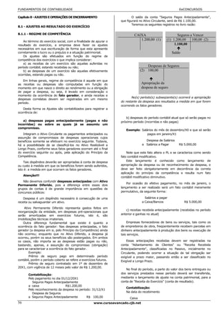 FUNDAMENTOS DE CONTABILIDADE                                                                                EeCONCURSOS

Capítulo 8 - AJUSTES E OPERAÇÕES DE ENCERRAMENTO                            O saldo da conta "Seguros Pagos Antecipadamente",
                                                                    que figurará no Ativo Circulante, será de R$ 1.100,00.
                                                                            Teremos os seguintes registros no livro razão:
8.1 - AJUSTES AO RESULTADO DO EXERCÍCIO

8.1.1 - REGIME DE COMPETÊNCIA                                                CAIXA                         Seguros a Vencer
    Ao término do exercício social, com a finalidade de apurar o
                                                                                1.200,00 (1)        (1) 1.200,00    100,00 (2)
resultado do exercício, a empresa deve fazer os ajustes                                                  1.100,00
necessários em sua escrituração de forma que esta apresente
corretamente o lucro ou o prejuízo e a situação patrimonial.                                            Saldo
    Os ajustes são efetuados em função do regime de
competência dos exercícios o que implica considerar:
    a) as receitas de um exercício são aquelas auferidas no
período contábil, estando recebidas ou não;                                             Despesas de Seguros
    b) as despesas de um exercício são aquelas efetivamente                       (2)   100,00
ocorridas, estando pagas ou não.
    Em linhas gerais, regime de competência é aquele em que
as receitas ou despesas são computadas em função do                               Apropriação da
momento em que nasce o direito ao rendimento ou a obrigação                       despesa de seguro
de pagar a despesa, ou seja, é levado em consideração o
momento da ocorrência do fato gerador, e ainda receitas e
                                                                           No(s) período(s) subseqüente(s) ocorrerá a apropriação
despesas correlatas devem ser registradas em um mesmo
período.                                                            do restante da despesa aos resultados a medida em que forem
                                                                    ocorrendo os fatos geradores.
   Desta forma os Ajustes são contabilizados para registrar a
ocorrência de:
                                                                       b) despesas do período contábil atual que só serão pagas no
   a) despesas pagas antecipadamente (pagas e não                   próximo período (incorridas e não pagas)
incorridas) ou sobre as quais já se assumiu um
compromisso.
                                                                       Exemplo: Salários do mês de dezembro/X0 e que só serão
   Integram o Ativo Circulante os pagamentos antecipados ou                         pagos em janeiro/X1
assunção de compromissos de despesas operacionais cujos
benefícios somente se efetivam no exercício seguinte. Todavia,                       Despesa de Salários
há a possibilidade de se classificá-los no Ativo Realizável a                      a Salários a Pagar       R$ 5.000,00
Longo Prazo, conforme seus fatos geradores ocorram até o final
do exercício seguinte ou após, pela aplicação do Princípio da           Note que este fato altera o PL e se caracteriza como sendo
Competência.                                                        fato contábil modificativo.
    Tais dispêndios deverão ser apropriadas à conta de despesa          Este lançamento é conhecido como lançamento de
ou custo à medida em que os benefícios forem sendo auferidos,       apropriação da despesa ou de reconhecimento da despesa, e
isto é: a medida em que ocorram os fatos geradores.                 deve ser feito obrigatoriamente em decorrência da correta
                                                                    aplicação do princípio da competência e resulta num fato
     Atenção!!!
                                                                    contábil modificativo diminutivo.
   Não devemos confundir despesas antecipadas com Ativo
                                                                        Por ocasião do efetivo pagamento, no mês de janeiro, o
Permanente Diferido, pois a diferença entre esses dois
grupos de contas é de grande importância em questões de             lançamento a ser realizado será um fato contábil meramente
concursos públicos:                                                 permutativo, da seguinte forma:

    Despesa é um dispêndio necessário à consecução de uma                            Salários a pagar
receita ou salvaguardar um ativo.                                                  a Caixa/Bancos               R$ 5.000,00

    Ativo Permanente Diferido representa gastos feitos em
                                                                       c) receitas recebida antecipadamente (recebidas no período
reorganização da entidade, em despesas pré-operacionais que
serão amortizadas em exercícios futuros, isto é, são                anterior e ganhas no atual)
imobilizações técnicas imateriais.
    Outra diferença fundamental que existe é quanto a                   Empresas fornecedoras de bens ou serviços, tais como os
ocorrência do fato gerador: Nas despesas antecipadas, o fato        de empreiteiros de obra, freqüentemente recebem parcelas em
gerador (a despesa em si, pelo Princípio da Competência) ainda      dinheiro antecipadamente à produção dos bens ou execução de
não ocorreu; enquanto que no Ativo Diferido, a despesa já           tais serviços.
ocorreu, porém os seus benefícios são postergados. Em ambos
os casos, não importa se as despesas estão pagas ou não,                Essas antecipações recebidas devem ser registradas na
bastando, apenas, a assunção do compromisso (obrigação)             conta "Adiantamento de Clientes" ou "Receita Recebida
para se caracterizar a ocorrência do fato gerador.                  Antecipadamente", classificadas no Passivo, inicialmente no
        Exemplo:                                                    Circulante, podendo ocorrer a situação de tal obrigação ser
        Prêmio de seguro pago em determinado período                exigível a prazo maior, passando então a ser classificado no
contábil, porém o período coberto se refere a exercícios futuros.   Exigível a Longo Prazo.
        Prêmio de seguro contratado em 1º de dezembro de
20X1, com vigência de 12 meses pelo valor de R$ 1.200,00.
                                                                       No final do período, a parte do valor dos bens entregues ou
        Contabilização:                                             dos serviços prestados nesse período deverá ser transferida,
        Pelo pagamento no dia 01/12/20X1                            mediante o lançamento de ajuste na conta patrimonial, para a
           Seguros Pagos Antecipadamente                            conta de "Receita do Exercício" (conta de resultado).
        a caixa                  R$1.200,00
                                                                       Contabilização:
        Pelo reconhecimento da despesa no período: 31/12/X1
           Despesa de Seguros                                          Na data do recebimento
        a Seguros Pagos Antecipadamente        R$ 100,00                  Caixa
56                                                    www.cursoavancado.cjb.net
 