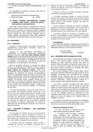FUNDAMENTOS DE CONTABILIDADE                                                                               EeCONCURSOS
   a Receita de Serviços Recebida Antecipadamente          R$        Reserva só pode ser constituída quando o resultado do
1.000,00                                                             exercício for positivo, visto que é constituída a partir do
                                                                     Lucro Líquido do Exercício.
    Na apropriação ao resultado do exercício, pela parte da
                                                                        A Reserva é reforço ou correção do Capital, integrando
receita realizada no período:
                                                                     o Patrimônio Líquido da sociedade.
     Receita de Serviços Recebida Antecipadamente
                                                                        A Provisão representa redução de valores do Ativo
   a Receita de Serviços                 R$ 200,00
                                                                     (quando serão contas retificadoras) ou aumento do Passivo
                                                                     (quando são obrigações), portanto diminuem o PL. Embora
   d) receitas recebidas antecipadamente (receitas
                                                                     tenha ocorrido o fato gerador contábil, não pode ser
      recebidas neste período e ainda não ganhas –
                                                                     medida com exatidão.
      serão ganhas em períodos futuros)
                                                                         A reserva objetiva a retenção de recursos na entidade,
    Neste caso somente faremos o lançamento em conta de
                                                                     pautada no princípio da continuidade, a fim de não fazer a
passivo circulante ou longo prazo em contrapartida de caixa ou
                                                                     distribuição de lucros (dividendos) sobre recursos que a
bancos conta movimento se assumirmos alguma obrigação,
                                                                     entidade precisará como capital de giro de seus negócios.
quer pela devolução do valor ou pelo fornecimento de bens ou
serviços. Quando não recai nenhuma obrigação sobre as                    A provisão, pautado no princípio da prudência, visa
receitas recebidas antecipadamente, estas serão classificadas        eliminar a possibilidade de haver distorções no resultado
em Resultados de Exercícios Futuros, e somente neste caso.           de determinado exercício que poderiam trazer prejuízos à
                                                                     entidade em exercícios futuros.
8.2 PROVISÕES
                                                                         Contabilização:
8.2.1 - CONCEITO                                                         As provisões são calculadas e registradas por lançamento a
   Segundo o Aurélio Buarque de Holanda “Provimento,                 débito de conta que representa a despesa estimada, quando da
abastecimento, fornecimento, sortimento, reserva em                  elaboração do balanço, no encerramento do exercício.
dinheiro ou em valores, ...”
                                                                                    Conta de Despesa
   Segundo os mais importantes doutrinadores da
                                                                                    a Conta da Provisão           R$ 300,00
Contabilidade, as provisões representam, geralmente,
despesas incorridas, mas cujo total podemos apenas
estimar. Assim, para que possamos entender a natureza e              8.2.3 - PROVISÕES RETIFICADORAS DE ATIVO
a importância das provisões, necessário se faz buscarmos
                                                                         As empresas têm como objetivo fundamental a produção de
os Princípios Fundamentais de Contabilidade em que elas
se assentam e se justificam, que são os Princípios da                lucros e, para obtê-los, aplicam recursos de seus sócios,
Competência, da Oportunidade e da Prudência.                         acionistas ou titular (Patrimônio Líquido), bem como de
                                                                     terceiros (Passivo Circulante ou Exigível de Longo Prazo), em
    Quer as provisões refiram-se à reduções de valores               ativos os mais diversos. Evidente se torna que esses lucros,
ativos ou à constituição de obrigações, conforme veremos
                                                                     para serem obtidos, necessitam da realização dos ativos,
no desenrolar deste capítulo, suas contas representativas
                                                                     geralmente por alienação ou resgate.
serão sempre de natureza credora, tendo como
contrapartida conta de despesa ou de custos. Como as                     Sob o prisma obrigatório desse raciocínio lógico, sempre
despesas, em obediência ao Princípio da Competência,                 que os ativos estiverem registrados por valor superior ao de sua
devem ser registradas quando incorridas, mesmo que não               realização, normalmente por circunstâncias de mercado,
pagas, e determinando o Princípio da Oportunidade que as             necessário se faz ajustá-los para que as demonstrações
mutações patrimoniais devem ser registradas mesmo na                 financeiras espelhem a realidade patrimonial, de forma a que
hipótese de somente existir razoável certeza de sua                  terceiros interessados - sócios, acionistas, credores etc. -
ocorrência, e o Princípio da Prudência que nos determina             possam conhecer a real situação de liquidez da entidade.
optar, entre duas situações igualmente válidas, por aquela
da qual resulte menor Patrimônio Líquido, justifica-se, à                 A par disso, o Princípio do Registro Pelo Valor Original
luz da doutrina e dos princípios contábeis, a constituição           impede que se modifique o valor de entrada do ativo, que
das provisões.                                                       deverá ser mantido enquanto este permanecer no patrimônio.
                                                                     Assim, para que se obedeça aos princípios de contabilidade, de
    A maioria das despesas e custos têm valor preciso e
documentado, como aluguéis, tributos, salários etc., o que           forma integrada e harmônica, a diferença entre o valor do ativo,
faz com que seus registros sejam feitos à medida de seu              e o de sua realização, deverá ser registrada em conta
                                                                     retificadora deste mesmo ativo, tendo como contrapartida um
acontecimento e conhecimento documental. Já as despesas
incorridas que determinam a constituição das provisões,              registro em conta de despesa, com influência direta no
por serem apenas valores estimativas e de difícil precisão           resultado do exercício.
do momento, do tempo em que se consideram gerados,                       As orientações emanadas dos princípios de contabilidade,
seus registros se realizam, geralmente, por ocasião da               aqui envolvidos, encontram sustentáculo legal no art. 183 da
elaboração das demonstrações financeiras, sob a forma de             Lei das S.A., que trata dos critérios de avaliação do Ativo:
ajustes de balanço.
                                                                         Critérios de Avaliação do Ativo
8.2.2 - PROVISÃO X RESERVA – UMA DISTINÇÃO
                                                                             Art. 183. No balanço, os elementos do ativo
NECESSÁRIA
                                                                         serão avaliados segundo os seguintes critérios:
    A constituição de Provisão decorre do reconhecimento                     I - os direitos e títulos de crédito, e quaisquer
de uma despesa ou custo no resultado do exercício, ao                    valores    mobiliários    não    classificados  como
passo que a Reserva decorre de destaque de parcela do                    investimentos, pelo custo de aquisição ou pelo valor
lucro líquido que, embora figure no passivo da empresa                   do mercado, se este for menor; serão excluídos os
(PL), não constitui obrigação para com terceiros.                        já prescritos e feitas as provisões adequadas para
   A Provisão deve ser constituída mesmo quando o                        ajustá-lo ao valor provável de realização, e será
resultado do exercício for negativo, enquanto que a                      admitido o aumento do custo de aquisição, até o
                                                                         limite do valor do mercado, para registro de
                                                       Estudarei até passar!!!!!                                                  57
 