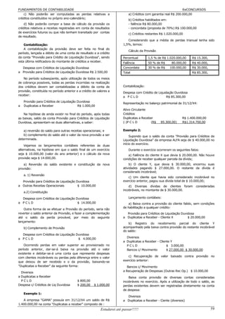 FUNDAMENTOS DE CONTABILIDADE                                                                                      EeCONCURSOS
    c) Não poderão ser computadas as perdas relativas a                      a) Créditos com garantia real R$ 200.000,00
créditos constituídos no próprio ano-calendário;
                                                                             b) Créditos habilitados em:
    d) Não poderão compor a base de cálculo da provisão os                   - falência R$ 80.000,00
créditos relativos a receitas registradas em conta de resultados             - concordata (proposta de 70%) R$ 100.000,00
de exercícios futuros ou que não tenham transitado por contas
                                                                             c) Créditos restantes R$ 1.020.000,00
de resultado.
                                                                            Considerando que a média de perdas trianual tenha sido
    Contabilização:                                                      1,5%, temos:
    A contabilização da provisão deve ser feita no final do
                                                                             Cálculo da Provisão
período, lançada a débito de uma conta de resultado e a crédito
da conta "Provisão para Crédito de Liquidação Duvidosa", sendo           Percentual        1,5 % de R$ 1.020.000,00      R$ 15.300,
esta última retificadora do montante de créditos a receber.              Falência          50 % de R$     80.000,00      R$ 40.000,
  Despesa com Créditos de Liquidação Duvidosa                            Concordata        30 % de R$    100.000,00      R$ 30.000,
a Provisão para Créditos de Liquidação Duvidosa R$ 2.500,00              Total                                           R$ 85.300,
    No período subseqüente, após utilização de todos os meios
de cobrança possíveis, todas as perdas incorridas na realização
dos créditos devem ser contabilizadas a débito da conta de               Contabilização:
provisão, constituída no período anterior e a crédito de valores a
                                                                         Despesa com Crédito de Liquidação Duvidosa
receber:
                                                                         a PCLD                       R$ 85.300,00
    Provisão para Créditos de Liquidação Duvidosa
                                                                         Representação no balanço patrimonial de 31/12/X4:
a   Duplicatas a Receber                 R$ 1.000,00
                                                                         Ativo Circulante
    Na hipótese de ainda existir no final do período, após todas         Créditos
as baixas, saldo da conta Provisão para Créditos de Liquidação           Duplicatas a Receber                     R$ 1.400.000,00
Duvidosa, apresentam-se duas alternativas, a saber:                      (-)P C L D         (R$    85.300,00)     R$1.314.700,00

    a) reversão do saldo para outras receitas operacionais; e            Exemplo 2:
    b) complemento do saldo até o valor da nova provisão a ser                Supondo que o saldo da conta "Provisão para Créditos de
determinada.                                                             Liquidação Duvidosa" da empresa ALFA seja de $ 40.000,00 no
                                                                         início do exercício.
    Vejamos os lançamentos contábeis referentes às duas
alternativas, na hipótese em que o saldo final de um exercício               Durante o exercício ocorreram os seguintes fatos:
seja $ 10.000,00 (valor do ano anterior) e o cálculo da nova                a) Falência do cliente X que devia $ 20.000,00. Não houve
provisão seja $ 14.000,00.                                               condições de receber qualquer parcela da dívida;
   a) Reversão do saldo existente e constituição da nova                     b) O cliente Y, que devia $ 30.000,00, encerrou suas
provisão:                                                                atividades pagando $ 27.000,00. O restante da dívida é
                                                                         considerado incobrável;
    a. 1) Reversão
                                                                            c) Um cliente que havia sido considerado incobrável no
  Provisão para Créditos de Liquidação Duvidosa                          exercício anterior, pagou sua dívida total de $ 10.000,00;
a Outras Receitas Operacionais          $ 10.000,00                          d) Diversas dívidas de clientes foram         consideradas
                                                                         incobráveis, no montante de $ 30.000,00.
    a.2) Constituição

  Despesa com Créditos de Liquidação Duvidosa                                Lançamento contábeis:
a PCLD                                $ 14.000,00                            a) Baixa contra a provisão do cliente falido, sem condições
                                                                         de habilitação a qualquer crédito:
    Outra forma de se efetuar a Provisão do período, seria não
reverter o saldo anterior da Provisão, e fazer a complementação            Provisão para Créditos de Liquidação Duvidosa
até o saldo da perda provável, por meio do seguinte                      a Duplicatas a Receber - Cliente X         $ 20.000,00
lançamento:
                                                                             b) Registro do recebimento parcial do cliente Y
    b) Complemento de Provisão                                           acompanhado pela baixa contra provisão do restante incobrável
                                                                         do saldo:
  Despesa com Créditos de Liquidação Duvidosa
a PCLD                                $ 4.000,00                           Diversos
                                                                         a Duplicatas a Receber - Cliente Y
    Ocorrendo perdas em valor superior ao provisionado no                  PCLD                        $ 3.000,00
período anterior, dar-se-á baixa na provisão até o valor                   Bancos c/ Movimento         $ 27.000,00 $ 30.000,00
existente e debitar-se-á uma conta que represente despesas
com clientes incobráveis ou perdas pela diferença entre o valor             c) Recuperação de valor baixado contra provisão no
que deixou de ser recebido e o da provisão, baixando-se                  exercício anterior:
"Duplicatas a Receber" da seguinte forma:                                   Bancos c/ Movimento
  Diversos                                                               a Recuperação de Despesas (Outras Rec Op.) $ 10.000,00
a Duplicatas a Receber                                                       Baixa conta provisão de diversas contas consideradas
  PCLD                                    $ 800,00                       incobráveis no exercício. Após a utilização de todo o saldo, as
Despesa c/ Créditos de Liq Duvidosa       $ 200,00    $ 1.000,00         perdas existentes devem ser registradas diretamente na conta
                                                                         de despesa:
    Exemplo 1:
                                                                           Diversos
   A empresa "GAMA" possuía em 31/12/X4 um saldo de R$                   a Duplicatas a Receber - Ciente (diversos)
1.400.000,00 na conta "Duplicatas a receber" composto de :
                                                           Estudarei até passar!!!!!                                                  59
 