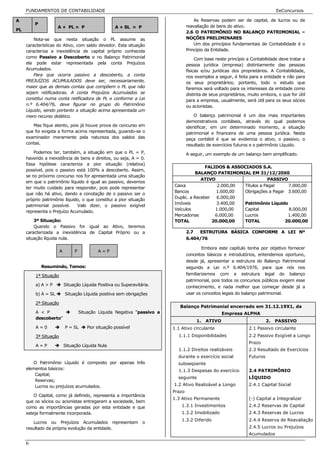 FUNDAMENTOS DE CONTABILIDADE                                                                                                EeConcursos

A                                                                                      As Reservas podem ser de capital, de lucros ou de
         P
                     A + PL = P                      A + SL = P                    reavaliação de bens do ativo.
PL
                                                                                   2.6 O PATRIMÔNIO NO BALANÇO PATRIMONIAL –
         Nota-se que nesta situação o PL assume as                                 NOÇÕES PRELIMINARES
     características do Ativo, com saldo devedor. Esta situação                        Um dos princípios fundamentais de Contabilidade é o
     caracteriza a inexistência de capital próprio conhecida                       Princípio da Entidade.
     como Passivo a Descoberto e no Balanço Patrimonial                                 Com base neste princípio a Contabilidade deve tratar a
     ela pode estar representada pela conta Prejuízos                              pessoa jurídica (empresa) distintamente das pessoas
     Acumulados.                                                                   físicas e/ou jurídicas dos proprietários. A Contabilidade,
         Para que ocorra passivo a descoberto, a conta                             nos exemplos a seguir, é feita para a entidade e não para
     PREJUÍZOS ACUMULADOS deve ser, necessariamente,                               os seus proprietários; portanto, todo o estudo que
     maior que as demais contas que compõem o PL que não                           faremos será voltado para os interesses da entidade como
     sejam retificadoras. A conta Prejuízos Acumulados se                          distinta de seus proprietários, muito embora, o que for útil
     constitui numa conta retificadora de PL e conforme a Lei                      para a empresa, usualmente, será útil para os seus sócios
     n.º 6.404/76, deve figurar no grupo do Patrimônio                             ou acionistas.
     Líquido, sendo portanto a situação acima apresentada um
     mero recurso didático.                                                            O balanço patrimonial é um dos mais importantes
                                                                                   demonstrativos contábeis, através do qual podemos
        Mas fique atento, pois já houve prova de concurso em                       identificar, em um determinado momento, a situação
     que foi exigida a forma acima representada, guiando-se o                      patrimonial e financeira de uma pessoa jurídica. Nesta
     examinador meramente pela natureza dos saldos das                             peça contábil é que se evidencia o ativo, o passivo, o
     contas.                                                                       resultado de exercícios futuros e o patrimônio Líquido.
         Podemos ter, também, a situação em que o PL = P,                          A seguir, um exemplo de um balanço bem simplificado.
     havendo a inexistência de bens e direitos, ou seja, A = 0.
     Essa hipótese caracteriza a pior situação (relativa)
                                                                                          FALIDOS & ASSOCIADOS S.A.
     possível, pois o passivo está 100% a descoberto. Assim,
                                                                                     BALANÇO PATRIMONIAL EM 31/12/20X0
     se no próximo concurso nos for apresentada uma situação
                                                                                        ATIVO                       PASSIVO
     em que o patrimônio líquido é igual ao passivo, devemos
                                                                           Caixa               2.000,00 Títulos a Pagar     7.000,00
     ter muito cuidado para responder, pois pode representar
                                                                           Bancos              1.600,00 Obrigações a Pagar 3.600,00
     que não há ativo, dando a conotação de o passivo ser o
                                                                           Duplic. a Receber   6.000,00
     próprio patrimônio líquido, o que constitui a pior situação
                                                                           Imóveis             3.400,00 Patrimônio Líquido
     patrimonial possível.    Vale dizer, o passivo exigível
                                                                           Veículos           1.000,00  Capital             8.000,00
     representa o Prejuízo Acumulado.
                                                                           Mercadorias        6.000,00  Lucros             1.400,00
         3ª Situação:                                                      TOTAL             20.000,00  TOTAL             20.000,00
         Quando o Passivo for igual ao Ativo, teremos
     caracterizada a inexistência de Capital Próprio ou a                          2.7  ESTRUTURA BÁSICA CONFORME A LEI Nº
     situação líquida nula.                                                        6.404/76

                                                                                           Embora este capítulo tenha por objetivo fornecer
                       A        P           A=P
                                                                                   conceitos básicos e introdutórios, entendemos oportuno,
                                                                                   desde já, apresentar a estrutura do Balanço Patrimonial
             Resumindo, Temos:                                                     segundo a Lei n.º 6.404/1976, para que nós nos
         1ª Situação                                                               familiarizemos com a estrutura legal do balanço
                                                                                   patrimonial, pois todos os concursos públicos exigem esse
         a) A > P          Situação Líquida Positiva ou Superavitária.             conhecimento, e nada melhor que começar desde já a
         b) A = SL         Situação Líquida positiva sem obrigações                usar os conceitos legais do balanço patrimonial.

         2ª Situação
                                                                              Balanço Patrimonial encerrado em 31.12.19X1, da
         A < P                      Situação Líquida Negativa “passivo a                             Empresa ALPHA
         descoberto”
                                                                                        1.   ATIVO                          2.   PASSIVO
         A=0               P = SL      Pior situação possível              1.1 Ativo circulante                   2.1 Passivo circulante
         3ª Situação                                                         1.1.1 Disponibilidades               2.2 Passivo Exigível a Longo
                                                                                                                  Prazo
         A=P               Situação Líquida Nula
                                                                             1.1.2 Direitos realizáveis           2.3 Resultado de Exercícios
                                                                             durante o exercício social           Futuros
        O Patrimônio Líquido é composto por apenas três                      subseqüente
     elementos básicos:                                                      1.1.3 Despesas do exercício          2.4 PATRIMÔNIO
         Capital;
                                                                             seguinte                             LÍQUIDO
         Reservas;
         Lucros ou prejuízos acumulados.                                   1.2 Ativo Realizável a Longo           2.4.1 Capital Social
                                                                           Prazo
         O Capital, como já definido, representa a importância
                                                                           1.3 Ativo Permanente                   (-) Capital a Integralizar
     que os sócios ou acionistas entregaram a sociedade, bem
     como as importâncias geradas por esta entidade e que                      1.3.1 Investimentos                2.4.2 Reservas de Capital
     esteja formalmente incorporada.                                           1.3.2 Imobilizado                  2.4.3 Reservas de Lucros
                                                                               1.3.2 Diferido                     2.4.4 Reserva de Reavaliação
         Lucros ou Prejuízos Acumulados representam o
     resultado da própria evolução da entidade.                                                                   2.4.5 Lucros ou Prejuízos
                                                                                                                  Acumulados

     6
 