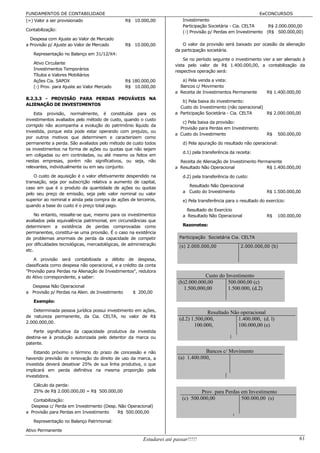 FUNDAMENTOS DE CONTABILIDADE                                                                                   EeCONCURSOS
(=) Valor a ser provisionado                     R$ 10.000,00             Investimento
                                                                          Participação Societária - Cia. CELTA    R$ 2.000.000,00
Contabilização:                                                           (-) Provisão p/ Perdas em Investimento (R$ 500.000,00)
  Despesa com Ajuste ao Valor de Mercado
a Provisão p/ Ajuste ao Valor de Mercado         R$ 10.000,00             O valor da provisão será baixado por ocasião da alienação
                                                                      da participação societária.
   Representação no Balanço em 31/12/X4:
                                                                          Se no período seguinte o investimento vier a ser alienado à
   Ativo Circulante                                                   vista pelo valor de R$ 1.400.000,00, a contabilização da
   Investimentos Temporários
                                                                      respectiva operação será:
   Títulos e Valores Mobiliários
   Ações Cia. SAPOX                              R$ 180.000,00           a) Pela venda a vista:
   (-) Prov. para Ajuste ao Valor Mercado        R$ 10.000,00           Bancos c/ Movimento
                                                                      a Receita de Investimentos Permanente         R$ 1.400.000,00
8.2.3.3 - PROVISÃO PARA PERDAS PROVÁVEIS NA
                                                                         b) Pela baixa do investimento:
ALIENAÇÃO DE INVESTIMENTOS
                                                                        Custo do Investimento (não operacional)
    Esta provisão, normalmente, é constituída para os                 a Participação Societária - Cia. CELTA    R$ 2.000.000,00
investimentos avaliados pelo método de custo, quando o custo
                                                                         c) Pela baixa da provisão:
corrigido não acompanha a evolução do patrimônio líquido da
                                                                        Provisão para Perdas em Investimento
investida, porque esta pode estar operando com prejuízo, ou
                                                                      a Custo do Investimento                       R$    500.000,00
por outros motivos que determinem e caracterizem como
permanente a perda. São avaliados pelo método de custo todos              d) Pela apuração do resultado não operacional:
os investimentos na forma de ações ou quotas que não sejam
                                                                          d.1) pela transferência da receita:
em coligadas ou em controladas, ou até mesmo os feitos em
nestas empresas, porém não significativos, ou seja, não                 Receita de Alienação de Investimento Permanente
relevantes, individualmente ou em seu conjunto.                       a Resultado Não Operacional                R$ 1.400.000,00

    O custo de aquisição é o valor efetivamente despendido na             d.2) pela transferência do custo:
transação, seja por subscrição relativa a aumento de capital,
caso em que é o produto da quantidade de ações ou quotas                    Resultado Não Operacional
                                                                          a Custo do Investimento                   R$ 1.500.000,00
pelo seu preço de emissão, seja pelo valor nominal ou valor
superior ao nominal e ainda pela compra de ações de terceiros,            e) Pela transferência para o resultado do exercício:
quando a base do custo é o preço total pago.
                                                                            Resultado do Exercício
     No entanto, ressalte-se que, mesmo para os investimentos             a Resultado Não Operacional               R$    100.000,00
avaliados pela equivalência patrimonial, em circunstâncias que
determinem a existência de perdas comprovadas como                        Razonetes:
permanentes, constitui-se uma provisão. É o caso na existência
de problemas anormais de perda da capacidade de competir                Participação Societária Cia. CELTA
por dificuldades tecnológicas, mercadológicas, de administração         (s) 2.000.000,00               2.000.000,00 (b)
etc.

    A provisão será contabilizada a débito de despesa,
classificada como despesa não operacional, e a crédito da conta
"Provisão para Perdas na Alienação de Investimentos", redutora
do Ativo correspondente, a saber:                                                   Custo do Investimento
                                                                        (b)2.000.000,00       500.000,00 (c)
  Despesa Não Operacional
                                                                           1.500,000,00       1.500.000, (d.2)
a Provisão p/ Perdas na Alien. de Investimento      $ 200,00

   Exemplo:

   Determinada pessoa jurídica possui investimento em ações,                         Resultado Não operacional
de natureza permanente, da Cia. CELTA, no valor de R$
                                                                        (d.2) 1.500,000,          1.400.000, (d. l)
2.000.000,00.
                                                                               100.000,           100.000,00 (e)
   Parte significativa da capacidade produtiva da investida
destina-se à produção autorizada pelo detentor da marca ou
patente.

    Estando próximo o término do prazo de concessão e não                           Bancos c/ Movimento
havendo previsão de renovação do direito de uso da marca, a             (a) 1.400.000,
investida deverá desativar 25% de sua linha produtiva, o que
implicará em perda definitiva na mesma proporção pela
investidora.

   Cálculo da perda:
   25% de R$ 2.000.000,00 = R$ 500.000,00                                          Prov. para Perdas em Investimento
   Contabilização:                                                        (c) 500.000,00             500.000,00 (s)
  Despesa c/ Perda em Investimento (Desp. Não Operacional)
a Provisão para Perdas em Investimento   R$ 500.000,00

   Representação no Balanço Patrimonial:

Ativo Permanente

                                                        Estudarei até passar!!!!!                                                  61
 