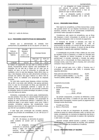 FUNDAMENTOS DE CONTABILIDADE                                                                                    EeCONCURSOS
                                                                                   II - as obrigações em moeda estrangeira,
           Resultado do Exercício                                               com cláusula de paridade cambial, serão
 (e) 100.000,00                                                                 convertidas em moeda nacional à taxa de
                                                                                câmbio em vigor na data do balanço;
                                                                                    III - as obrigações sujeitas à correção
                                                                                monetária serão atualizadas até a data do
                                                                                balanço.
                Receita Não operacional
1.400.000,00                1.400.000,00 (a)
                                                                        8.2.4.1 - PROVISÃO PARA FÉRIAS

                                                                           Pelo regime de competência, as férias transcorridas e ainda
                                                                        não gozadas devem ter sua despesa reconhecida ao período
                                                                        aquisitivo, portanto, hão de ser provisionadas contabilmente,
                                                                        permitindo melhor apuração do resultado.
 Onde: (s) = saldo de abertura
                                                                           Considera-se, pelo regime de competência, que as férias
                                                                        são despesas a serem computadas no período em que são
8.2.4 - PROVISÕES CONSTITUTIVAS DE OBRIGAÇÕES                           ganhas pelo empregado e não no momento do pagamento,

                                                                             O montante da provisão é calculado com base na
   Sempre que a administração da entidade tiver                         remuneração mensal do empregado no mês do
conhecimento da possibilidade de ter de assumir um dever ou             encerramento do período e no número de dias de férias a que
                                                                        já tiver direito na data do balanço. O número de dias de férias
                      Provisão                                          do empregado é regulado pela Legislação Trabalhista.
  Folha de           Mensal p/
Pagamento de           Férias               Encargos Sociais                A contabilização da provisão é feita a débito de uma conta
   Salários         (1/12 + 1/3                                         de resultado (Custo ou Despesa) e a crédito de "Provisão para
                   Constitucional)                                      Férias", integrante do Passivo Circulante, no final de cada
                                       INSS (28,7       FGTS (8         período-base. A provisão contempla a inclusão dos gastos
                                          %)*             %)            incorridos com a remuneração de férias proporcionais e dos
                                                                        encargos sociais, cujos ônus cabe à empresa, bem como deve
     2.500,00            277,77             77,22          22,22
                                                                        computar o terço constitucional.
de realizar um pagamento, de cujo valor ou certeza se tenha
dúvida, forçosamente deverá registrar esta possibilidade de
                                                                        * A parte patronal para com o INSS e Terceiros que é
obrigação, por ter sido ela a origem de um valor que se
                                                                        arrecadada e administrada pelo INSS, é composta pelos
integrou ao ativo ou que foi consumido na produção dos
                                                                        seguintes elementos:
resultados, como no caso das despesas. Neste último caso, ou
seja, o das despesas, sendo seu valor plenamente conhecido, a           Parte patronal (sobre folha de salários)        20,0%
exemplo dos salários não pagos relativos ao último mês do               SAT (seguro acidente trabalho = 1, 2 ou 3%)      3,0%
período, temos na realidade uma apropriação de despesas                 Terceiros (SENAI, SENAR, SESI, SENAC,.)          5,7%
incorridas.                                                                                                             28,7%
    Por outro lado, quando essas despesas, embora incorridas,
não se têm o seu exato valor definido, mas apenas estimável,            Lançamento da provisão:
como no caso da remuneração de férias, que dependerá de
                                                                          Diversos
quanto estiver o empregado auferindo à época de sua
                                                                        a Provisão para Férias
concessão, trata-se efetivamente de uma provisão constitutiva
                                                                          Férias                  277,77
de obrigação, dentro do sentido etimológico da palavra, ou seja,
                                                                          INSS                     77,22
o de uma reserva de valores.
                                                                          FGTS                     22,22     377,21
    Entretanto, a expressão vem sendo usada, indistintamente,
nos dois sentidos. Prova disto é a denominação Provisão para o             No período subseqüente, a empresa vai debitando a conta
Imposto de Renda, que é, na realidade, uma apropriação de               de "Provisão para Férias", à medida em que estas vão sendo
despesa de valor precisamente definido e inalterável, pois os           gozadas pelos empregados, inclusive quanto ao pagamento dos
acréscimos legais a que estiver sujeito, como juros, multa e            encargos sociais decorrentes.
variações monetárias passivas, são simplesmente novas
                                                                          Provisão para Férias
despesas decorrentes do não pagamento da parcela principal,
                                                                        a Banco c/ Movimento         20,00
que não tem sua substância modificada.

    A base legal para constituição das provisões passivas,                  Como se trata de um lançamento de provisão, onde a
alinhado aos princípios de contabilidade, é o art. 184 da Lei n.º       empresa se apoia em valores estimados, pode, no decorrer dos
6.404:                                                                  meses, principalmente no momento do pagamento das férias e
        Critérios de Avaliação do Passivo                               dos encargos, o valor provisionado no passivo não representar
                                                                        o valor exato a ser pago.
          Art. 184. No balanço, os elementos do passivo
     serão avaliados de acordo com os seguintes                             Havendo variação salarial durante o período, a empresa
     critérios:                                                         deverá efetuar a complementação da provisão, para satisfazer
           I - as obrigações, encargos e riscos,                        plenamente o Princípio da Competência e Prudência.
        conhecidos ou calculáveis, inclusive Imposto de
        Renda a pagar com base no resultado do
        exercício, serão computados pelo valor                          8.2.4.2 - PROVISÃO PARA 13° SALÁRIO
        atualizado até a data do balanço;

62                                                        Estudarei até passar!!!!!
 