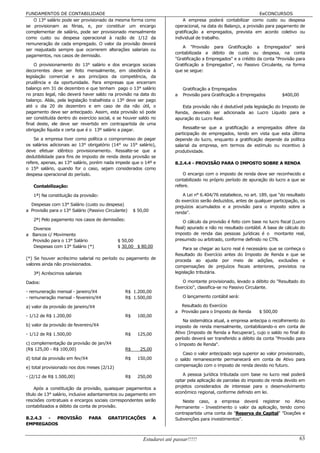 FUNDAMENTOS DE CONTABILIDADE                                                                                     EeCONCURSOS
    O 13° salário pode ser provisionado da mesma forma como                 A empresa poderá contabilizar como custo ou despesa
se provisionam as férias, e, por constituir um encargo                  operacional, na data do Balanço, a provisão para pagamento de
complementar de salário, pode ser provisionado mensalmente              gratificação a empregados, prevista em acordo coletivo ou
como custo ou despesa operacional à razão de 1/12 da                    individual de trabalho.
remuneração de cada empregado. O valor da provisão deverá
                                                                           A "Provisão para Gratificação a Empregados" será
ser reajustado sempre que ocorrerem alterações salariais ou
                                                                        contabilizada a débito de custo ou despesa, na conta
pagamentos, nos casos de demissão.
                                                                        "Gratificação a Empregados" e a crédito da conta "Provisão para
    O provisionamento do 13° salário e dos encargos sociais             Gratificação a Empregados", no Passivo Circulante, na forma
decorrentes deve ser feito mensalmente, em obediência à                 que se segue:
legislação comercial e aos princípios da competência, da
prudência e da oportunidade. Para empresas que encerram
balanço em 31 de dezembro e que tenham pago o 13° salário                   Gratificação a Empregados
no prazo legal, não deverá haver saldo na provisão na data do           a   Provisão para Gratificação a Empregados         $400,00
balanço. Aliás, pela legislação trabalhista o 13º deve ser pago
até o dia 20 de dezembro e em caso de dia não útil, o                      Esta provisão não é dedutível pela legislação do Imposto de
pagamento deve ser antecipado. Assim, esta provisão só pode             Renda, devendo ser adicionada ao Lucro Líquido para a
ser constituída dentro do exercício social, e se houver saldo no        apuração do Lucro Real.
final deste, ele deve ser revertido em contrapartida de uma
obrigação líquida e certa que é o 13º salário a pagar.                      Ressalte-se que a gratificação a empregados difere da
                                                                        participação de empregados, tendo em vista que esta última
    Se a empresa tiver como política o compromisso de pagar             depende do lucro, enquanto a gratificação depende da política
os salários adicionais ao 13° obrigatório (14° ou 15° salário),         salarial da empresa, em termos de estímulo ou incentivo à
deve efetuar idêntico provisionamento. Ressalte-se que a                produtividade.
dedutibilidade para fins de imposto de renda desta provisão se
refere, apenas, ao 13° salário, porém nada impede que o 14º e           8.2.4.4 - PROVISÃO PARA O IMPOSTO SOBRE A RENDA
o 15º salário, quando for o caso, sejam considerados como
despesa operacional do período.                                             O encargo com o imposto de renda deve ser reconhecido e
                                                                        contabilizado no próprio período de apuração do lucro a que se
   Contabilização:                                                      refere.

   1ª) Na constituição da provisão:                                         A Lei n° 6.404/76 estabelece, no art. 189, que "do resultado
                                                                        do exercício serão deduzidos, antes de qualquer participação, os
  Despesas com 13° Salário (custo ou despesa)
                                                                        prejuízos acumulados e a provisão para o imposto sobre a
a Provisão para o 13° Salário (Passivo Circulante)    $ 50,00           renda".
   2ª) Pelo pagamento nos casos de demissões:                              O cálculo da provisão é feito com base no lucro fiscal (Lucro
  Diversos                                                              Real) apurado e não no resultado contábil. A base de cálculo do
a Bancos c/ Movimento                                                   imposto de renda das pessoas jurídicas é o montante real,
  Provisão para o 13° Salário                 $ 50,00                   presumido ou arbitrado, conforme definido no CTN.
  Despesas com 13° Salário (*)                $ 30,00 $ 80,00
                                                                            Para se chegar ao lucro real é necessário que se conheça o
                                                                        Resultado do Exercício antes do Imposto de Renda e que se
(*) Se houver acréscimo salarial no período ou pagamento de             proceda ao ajuste por meio de adições, exclusões e
valores ainda não provisionados.
                                                                        compensações de prejuízos fiscais anteriores, previstos na
   3ª) Acréscimos salariais                                             legislação tributária.

Dados:                                                                     O montante provisionado, levado a débito do "Resultado do
                                                                        Exercício", classifica-se no Passivo Circulante.
- remuneração mensal - janeiro/X4                R$ 1.200,00
- remuneração mensal - fevereiro/X4              R$ 1.500,00                O lançamento contábil será:

a) valor da provisão de janeiro/X4                                        Resultado do Exercício
                                                                        a Provisão para o Imposto de Renda       $ 500,00
- 1/12 de R$ 1.200,00                            R$     100,00
                                                                            Na sistemática atual, a empresa antecipa o recolhimento do
b) valor da provisão de fevereiro/X4                                    imposto de renda mensalmente, contabilizando-o em conta de
- 1/12 de R$ 1.500,00                            R$     125,00          Ativo (Imposto de Renda a Recuperar), cujo o saldo no final do
                                                                        período deverá ser transferido a débito da conta "Provisão para
c) complementação da provisão de jan/X4                                 o Imposto de Renda".
(R$ 125,00 - R$ 100,00)                          R$      25,00
                                                                           Caso o valor antecipado seja superior ao valor provisionado,
d) total da provisão em fev/X4                   R$     150,00          o saldo remanescente permanecerá em conta de Ativo para
e) total provisionado nos dois meses (2/12)                             compensação com o imposto de renda devido no futuro.

- (2/12 de R$ 1.500,00)                          R$     250,00              A pessoa jurídica tributada com base no lucro real poderá
                                                                        optar pela aplicação de parcelas do imposto de renda devido em
     Após a constituição da provisão, quaisquer pagamentos a            projetos considerados de interesse para o desenvolvimento
título de 13° salário, inclusive adiantamentos ou pagamento em          econômico regional, conforme definido em lei.
rescisões contratuais e encargos sociais correspondentes serão             Neste caso, a empresa deverá registrar no Ativo
contabilizados a débito da conta de provisão.                           Permanente - Investimento o valor da aplicação, tendo como
                                                                        contrapartida uma conta de "Reserva de Capital" ”Doações e
8.2.4.3 - PROVISÃO               PARA   GRATIFICAÇÕES            A      Subvenções para investimentos”.
EMPREGADOS


                                                          Estudarei até passar!!!!!                                                   63
 