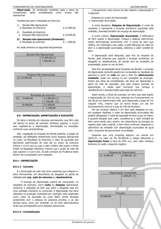 FUNDAMENTOS DE CONTABILIDADE                                                                                  EeCONCURSOS
   Observação: Os dividendos recebidos após a baixa do                      O lançamento mais comum do fato relativo a depreciação é
Investimento serão contabilizados como receita não                      o seguinte:
operacional.
                                                                           Despesa (ou custo) de Depreciação
   Transferindo para o Resultado do Exercício                            a Depreciação Acumulada

   1)     Receita Não Operacional                                           A conta devedora, Despesa de Depreciação, é conta de
        a Resultado do Exercício;                $ 12.000,00            resultado e representa o encargo econômico suportado pela
   2)  Resultado do Exercício                                           entidade, chamada também de encargo de depreciação.
     a Despesa Não Operacional                   $ 10.000,00                 A conta credora, Depreciação Acumulada, é retificadora
   3)     Receita não-operacional (dividendo)                           do bem sujeito à depreciação. Integra o balanço patrimonial,
        a Resultado do exercício            $ 1.500,00                  sendo demonstrada juntamente com a conta do bem que
                                                                        retifica, em subtração a seu saldo, e pela diferença do valor do
   No razão teremos os seguintes lançamentos:                           bem e a depreciação acumulada, obtemos o valor contábil do
                                                                        bem.
              Receita Não Operacional                                      A depreciação será deduzida, para fins do Imposto de
                          12.000,00 (1)                                 Renda, pela empresa que suporta o encargo econômico do
                           1.500,00 (2)                                 desgaste ou obsolescência, de acordo com as condições de
                                                                        propriedade, posse ou uso do bem.

                                                                            Para fins da legislação fiscal (Imposto de Renda), o encargo
                                                                        de depreciação somente poderá ser computado no resultado do
             Despesa Não Operacional                                    exercício a partir do mês em que o bem for efetivamente
    (2) 10.000,00                                                       instalado, posto em serviço ou em condições de produção.
                                                                        Porém aos olhos da contabilidade, ele deve ser depreciado a
                                                                        partir do mês de aquisição, pois pelo próprio conceito de
                                                                        depreciação, é desde esse momento que começa a
                                                                        obsolescência e desvalorização pela ação da natureza.

               Resultado do exercício                                       Assim sendo, a título de exemplo, um bem que está sujeito
   (2) 10.000,00          12.000,00 (1)                                 a depreciação de 12% ao ano, colocado em funcionamento no
                          1.500,00 (2)                                  dia 28 de um determinado mês, será depreciado a base de 1%
                                                                        naquele mês, mesmo que só tenha ficado um dia em
       10.000,00          13.500,00
                                                                        funcionamento, como é o caso do mês de fevereiro.
                            3.500,00
                                                                            Por ser encargo relativo a um bem pelo desgaste ou uso,
                                                                        em qualquer hipótese, o valor da depreciação acumulada não
   8.5 - DEPRECIAÇÃO, AMORTIZAÇÃO E EXAUSTÃO                            poderá ultrapassar o custo de aquisição do bem a que se refere,
                                                                        e quando atingido este valor, considera-se o valor contábil do
     Os bens e direitos de natureza permanente, que têm vida
                                                                        bem como sendo zero, porém, em observância ao princípio do
útil (bens) ou prazo de exercício (direitos) superior a 1(um)
                                                                        registro pelo valor original, o bem deve continuar integrando o
ano, sujeitam-se a depreciação, amortização ou exaustão,
                                                                        patrimônio da entidade com depreciação acumulada de igual
conforme suas características.
                                                                        valor, enquanto ele permanecer na entidade.
    Pela Legislação do Imposto de Renda poderão, à opção da
                                                                            Suponha que uma empresa adquiriu um veículo em
entidade, ser debitados diretamente como despesa operacional
                                                                        26/01/X1 no valor de R$ 30.000,00 e esteja efetuando a
ou custo, no Resultado do Exercício, o valor de aquisição dos
                                                                        depreciação linear a taxa de 20% a.a., sem valor residual,
elementos patrimoniais de vida útil ou prazo de exercício
                                                                        teríamos no razão o seguinte registro:
inferior a 1(um) ano ou cujo o valor unitário não supere o limite
fixado na legislação tributaria, mesmo que o prazo de vida útil
seja superior a 1(um) ano. Já pelo princípio da Prudência estes                               Despesa de Depreciação
devem ser computados como despesa.                                                    (1) 6.000,00       6.000,00 (2)
8.5.1 - DEPRECIAÇÃO

8.5.1.1 - Conceito

     É a diminuição de valor dos bens corpóreos que integram o
                                                                                              Depreciação Acumulada
Ativo Permanente, em decorrência de desgaste ou perda de
utilidade pelo uso, ação da natureza ou obsolescência.
                                                                                                        6.000,00 (1)

        O encargo de depreciação poderá ser computado, no
resultado do exercício, como custo ou despesa operacional,
conforme a utilização do bem que sofre o desgaste seja em
uma entidade industrial ou comercial. A depreciação dos bens
utilizados na produção (industrial por exemplo) será registrada                                    Veículos
como custo na apuração do custo fabril, sendo ativadas                                30.000,00
juntamente com o estoque de produtos prontos, e as dos
demais bens, como por exemplo, os da área administrativa
terão sua contrapartida como despesa operacional.

8.5.1.2 - Contabilização



                                                          Estudarei até passar!!!!!                                                  65
 