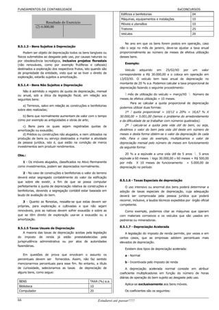 FUNDAMENTOS DE CONTABILIDADE                                                                                     EeCONCURSOS
                                                                        Edifícios e benfeitorias                            04
                                                                        Máquinas, equipamentos e instalações                10
                    Resultado do Exercício                              Móveis e utensílios                                 10
             (2) 6.000,00
                                                                        Tratores                                            25
                                                                        Veículos                                            20


                                                                          No ano em que os bens forem postos em operação, caso
8.5.1.3 - Bens Sujeitos à Depreciação                                  não o seja no mês de janeiro, deve-se ajustar a taxa anual
     Podem ser objeto de depreciação todos os bens tangíveis ou        proporcionalmente ao número de meses de efetiva utilização
físicos submetidos ao desgaste pelo uso, por causas naturais ou        desses bens.
por obsolescência tecnológica, inclusive projetos florestais
(não renováveis, como por exemplo frutíferas e cafezais)                   Exemplo:
destinados a exploração dos respectivos frutos, isto quando são            Veículo   adquirido  em     25/02/X0   por   um     valor
de propriedade da entidade, visto que se se tiver o direito de         correspondente a R$ 30.000,00 e o coloca em operação em
exploração, estarão sujeitos a amortização.
                                                                       13/03/X0. O veículo tem taxa anual de depreciação no
                                                                       montante de 20 % a.a. Podemos calcular a taxa proporcional de
8.5.1.4 - Bens Não Sujeitos a Depreciação
                                                                       depreciação fazendo o seguinte procedimento:
   Não é admitido o registro de quota de depreciação, mensal
ou anual, sob a ótica da legislação fiscal, em relação aos                  mês de utilização do veículo = março/X0  Número de
seguintes bens:                                                        meses de efetiva utilização = 10 meses.
                                                                               Para se calcular a quota proporcional de depreciação
   a) Terrenos, salvo em relação as construções e benfeitorias
                                                                       podemos utilizar duas formas:
sobre eles realizadas;
                                                                           1ª  quota proporcional = 10/12 x 20% = 16,67 % X
   b) Bens que normalmente aumentam de valor com o tempo               30.000,00 = 5.001,00 (temos o problema do arredondamento
como por exemplo as antigüidades e obras de arte;                      e da dificuldade de se trabalhar com números quebrados).
    c) Bens para os quais sejam registradas quotas de                      2ª  calcula-se a quota pela vida útil do bem, ou seja,
amortização ou exaustão;                                               dividimos o valor do bem pela vida útil deste em número de
    d) Prédios ou construções não alugados, e nem utilizados na        meses e desta forma obtém-se o valor da depreciação de cada
produção de bens ou serviço destinados a manter a atividade            mês. Para o caso do exemplo, multiplicamos o valor de
da pessoa jurídica, isto é, que estão na condição de meros             depreciação mensal pelo número de meses em funcionamento
investimentos sem produzir rendimentos.                                da seguinte forma:

Obs.:                                                                     20 % a a eqüivale a uma vida útil de 5 anos  5 anos
                                                                       eqüivale a 60 meses  logo 30.000,00 ÷ 60 meses = R$ 500,00
   1 - Os imóveis alugados, classificados no Ativo Permanente          por mês X 10 meses de funcionamento = 5.000,00 de
como investimentos, podem ser depreciados normalmente.                 depreciação no período
    2 - No caso de construções e benfeitorias o valor do terreno
deverá estar segregado contabilmente do valor da edificação
que sobre ele existir, a fim de que se possa computar                  8.5.1.6 - Taxas Especiais de depreciação
perfeitamente a quota de depreciação relativa às construções e             O uso intensivo ou anormal dos bens poderá determinar a
benfeitorias, devendo a segregação contábil estar baseada em           adoção de taxas especiais de depreciação, cuja adequação
laudo de avaliação do bem.                                             deverá ser comprovada pela pessoa jurídica que poderá
   3 - Quanto as florestas, ressalte-se que estas devem ser            recorrer, inclusive, a laudos técnicos expedidos por órgão oficial
próprias, para exploração e cultivadas e que não sejam                 competente.
renováveis, pois as nativas devem sofrer exaustão e sobre as              Como exemplo, podemos citar as máquinas que operam
que se têm direito de exploração usa-se a exaustão ou a                com materiais corrosivos e os veículos que são usados em
amortização.                                                           pedreiras ou mineradoras.

8.5.1.5 Taxas Usuais de Depreciação                                    8.5.1.7 - Depreciação Acelerada
     A maioria das taxas de depreciação aceitas pela legislação            A legislação do imposto de renda permite, por vezes e em
do imposto de renda já estão preestabelecidas pela                     certos casos, que as empresas adotem percentuais mais
jurisprudência administrativa ou por atos de autoridades               elevados de depreciação.
fazendárias.
                                                                           Existem dois tipos de depreciação acelerada:
    Em questões de prova que envolvam o assunto os                         a - Normal
percentuais devem ser fornecidos. Assim, não faz sentido
mencionarmos percentuais para esse fim. No entanto, a título               b - Incentivada pelo imposto de renda
de curiosidade, selecionamos as taxas de depreciação de                    A depreciação acelerada normal consiste em atribuir
alguns bens, como segue:                                               coeficiente multiplicadores em função do número de horas
                                                                       diárias de operação do bem sujeito ao desgaste pelo uso.
BENS                                                TAXA (%) a.a.
                                                                           Aplica-se exclusivamente aos bens móveis.
Biblioteca                                          10
Computador                                          20                     Os coeficientes são os seguintes:


66                                                       Estudarei até passar!!!!!
 