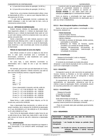 FUNDAMENTOS DE CONTABILIDADE                                                                                       EeCONCURSOS
   a - 1,5 para dois turnos diários de operação ( 16:00 hs.)                    "a perda de valor de capital aplicado na aquisição de
                                                                           direitos de propriedade industrial ou comercial e
   b - 2,0 para três turnos diários de operação ( 24:00 hs.)               quaisquer outros, com existência ou exercício de
                                                                           duração limitada ou cujo objeto sejam bens de
    Desta forma, uma empresa industrial poderá utilizar a taxa             utilização por prazo legal ou contratualmente limitado".
de depreciação de 20% a. a. para as suas máquinas fabris, se
                                                                           Como se observa, a amortização tem lugar quando a
esta operar por 24 horas.
                                                                       limitante for o tempo, diferentemente da depreciação que é
     O valor total da depreciação (normal e acelerada) não
                                                                       pelo uso, tempo e obsolescência.
poderá ultrapassar o valor do custo total do bem, como já
mencionamos anteriormente.
                                                                       8.5.2.1 - Bens Intangíveis Sujeitos a Amortização
8.5.1.8 – MÉTODOS DE DEPRECIAÇÃO
                                                                          Dentre os bens que estão sujeitos a amortização no Ativo
    Existem diversos métodos de depreciação, sendo que o
                                                                       Permanente, destacam-se:
mais largamente utilizado é o método da depreciação linear.
Salienta-se que o método da depreciação linear pode ser com                    - Ponto Comercial.
ou sem valor residual, conforme se deprecia todo o seu valor ou                - Custo de Projetos Técnicos.
apenas uma parte dele.                                                         - Pesquisa e Desenvolvimento de Produtos.
    Sendo a depreciação com valor residual, apura-se o valor                   - Marcas e Patentes.
                                                                               - Fórmulas ou processo de fabricação, direitos autorais,
depreciável pela diferença entre o valor de aquisição e o valor
                                                                                   autorizações ou concessões.
residual. Para obter a quota mensal ou anual de depreciação,
                                                                               - Benfeitorias em Prédios de Terceiros, quando
basta dividirmos o valor encontrado pelo número de períodos
                                                                                   vinculados a um contrato de duração limitada.
de depreciação.                                                                - Despesas Pré-operacionais, pré-industriais, de
   Método de depreciação da soma dos dígitos                                       organização, reorganização, reestruturação ou
                                                                                   remodelação de empresas.
    Este método consiste em somar os dígitos da vida útil do
bem. O valor assim encontrado será o numerador ou                      8.5.2.2 - Contabilização
denominador, conforme se está trabalhando com quotas
                                                                             Despesa de Amortização ( custo ou despesa)
crescentes ou decrescentes.                                                a Amortização Acumulada                $ xxx,xx
    Por outro lado, o outro elemento (numerador ou                         O montante da amortização acumulada não poderá
denominador) será o dígito do ano a que nos estamos                    ultrapassar o custo total de aquisição do bem ou direito, tal qual
referindo.                                                             ocorre com a depreciação e a exaustão.

   Por exemplo, para um bem que será depreciado em 5 anos,
                                                                       8.5.3 - EXAUSTÃO
sem valor residual, utilizando o método crescente, cujo valor do
bem é de R$ 30.000,00, teremos o seguinte esquema:                         Corresponde à perda de valor decorrente da exploração de
       Ano         1                                                   recursos minerais ou florestais ou de bens aplicados nessa
                                                                       exploração. Quando pelo uso se vai extinguindo a reserva
       Ano         2
                                                                       desses bens que não são renováveis.
       Ano         3
       Ano         4                                                        Os equipamentos de extração mineral ou florestal podem
       Ano         5                                                   opcionalmente, ser depreciados, utilizando-se para tal os
       Soma = 15                                                       critérios e taxas de depreciação. Porém, normalmente, devem
                                                                       ser exauridos juntamente com o objeto de exploração.
       Como a depreciação é crescente, será ela, então de:
       1º ano ( 1 ÷ 15 ) x R$ 30.000,00 = R$ 2.000,00                  8.5.3.1 - Contabilização
       2º ano ( 2 ÷ 15 ) x R4 30.000,00 = R$ 4.000,00
                                                                             Despesa de Exaustão
       3º ano ( 3 ÷ 15 ) x R$ 30.000,00 = R$ 6.000,00
                                                                           a Exaustão Acumulada           $ zzz,zz
       4º ano ( 4 ÷ 15 ) x R$ 30.000,00 = R$ 8.000,00                      5.3.2 - Taxas Anuais
       5º ano ( 4 ÷ 15 ) x R$ 30.000,00 = R$ 10.000,00
                                                                          Serão determinadas em função do:
    Dessa forma, o valor contábil dessa máquina, ao fim do                - Volume de produção no período e sua relação com a
terceiro ano, será de R$ 18.000,00.                                    possança (reserva potencial de exploração) conhecida;

    Caso a depreciação fosse decrescente, os valores por ano              - Prazo de concessão dado pela autoridade governamental,
seriam invertidos, isto é, teríamos R$ 10.000,00 de depreciação        quando for o caso.
no 1º ano, R$ 8.000,00 no 2º, R$ 6.000,00 no 3º, R$ 4.000,00
no 4º e R$ 2.000,00 no 5º ano.                                         8.5.4 - RESUMINDO:
    Outra forma de depreciação utilizada é pelas horas de uso
ou pelo tempo de uso. Neste caso, basta dividir o valor do bem
pelo número de horas de vida útil e obteremos a depreciação           Depreciação  desgaste pelo uso, ação da natureza e
por hora.                                                             obsolescência (bens tangíveis)


8.5.2 - AMORTIZAÇÃO                                                   Amortização      em função do tempo ou período (bens
    É a diminuição do valor dos bens intangíveis que integram o       intangíveis)
Ativo Permanente. A Lei 6.404/76 define amortização como
sendo :                                                               Exaustão  em função do volume, da possança (reservas
                                                                                     minerais, florestas e outros recursos
                                                                                     esgotáveis)

                                                         Estudarei até passar!!!!!                                                      67
 