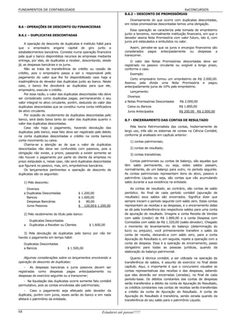 FUNDAMENTOS DE CONTABILIDADE                                                                           EeCONCURSOS
                                                                        8.6.2 – DESCONTO DE PROMISSÓRIAS
                                                                           Diversamente do que ocorre com duplicatas descontadas,
                                                                        em notas promissórias descontadas temos uma obrigação.
8.6 - OPERAÇÕES DE DESCONTO OU FINANCEIRAS
                                                                            Essa operação se caracteriza pela tomada de empréstimo
8.6.1 – DUPLICATAS DESCONTADAS                                          junto a terceiros, normalmente instituição financeira, em que o
                                                                        devedor assina Nota Promissória com valor futuro, isto é, com
                                                                        juros pré estipulados e embutidos no valor.
    A operação de desconto de duplicatas é instituto hábil para
que o empresário angarie capital de giro junto a                            Assim, percebe-se que os juros e encargos financeiros são
estabelecimentos bancários. Consiste numa operação financeira           considerados pagos antecipadamente ou despesas a
pela qual o banco disponibiliza recursos às empresas mediante           transcorrer.
entrega, por elas, de duplicatas a receber, descontando, desde              O valor das Notas Promissórias descontadas deve ser
já, as despesas bancárias e os juros.                                   registrado no passivo circulante ou exigível a longo prazo,
    Não se trata de transferência de crédito ou cessão de               conforme o caso.
crédito, pois o empresário passa a ser o responsável pelo                   Exemplo:
pagamento do valor que lhe foi disponibilizado caso haja a
                                                                            Certo empresário tomou um empréstimo de R$ 2.000,00.
inadimplência do devedor das duplicatas junto ao banco. Neste           Assinou pela dívida uma Nota Promissória e pagou
caso, o banco lhe devolverá as duplicatas para que ele,                 antecipadamente juros de 10% pelo empréstimo.
empresário, execute o crédito.
                                                                            Lançamento:
    Por essa razão, o valor das duplicatas descontadas não deve
                                                                          Diversos
ser considerado como duplicatas pagas, permanecendo o seu
valor integral no ativo circulante, porém, deduzido do valor das        a Notas Promissórias Descontadas      R$ 2.000,00
duplicatas descontadas que se constitui numa conta retificadora           Caixa ou Bancos                    R$ 1.800,00
de ativo circulante.                                                      Juros Antecipados                  R$ 200.00 R$ 2.000,00
    Por ocasião do recebimento de duplicatas descontadas pelo
banco, será dado baixa tanto do valor das duplicatas quanto o           8.7 - ENCERRAMENTO DAS CONTAS DE RESULTADO
valor das duplicatas descontadas.
    Caso não haja o pagamento, havendo devolução das                        Pela teoria Patrimonialista das contas, hodiernamente de
duplicatas pelo banco, esse fato deve ser registrado pelo debito        largo uso, três são os sistemas de contas na Ciência Contábil,
na conta duplicatas descontadas e crédito na conta bancos               conforme já analisado em capítulo anterior:
conta movimento ou caixa.                                                   1) contas patrimoniais;
    Chama-se a atenção ao de que o valor de duplicatas
descontadas não deve ser confundido com passivos, pois a                    2) contas de resultado;
obrigação não existe, a priore, passando a existir somente se               3) contas transitórias.
não houver o pagamento por parte do cliente da empresa no
prazo estipulado e, nesse caso, não será duplicatas descontadas             Contas patrimoniais ou contas de balanço, são aquelas que
que figurará no passivo, mas, sim, empréstimos bancários.               têm saldo permanente, ou seja, estes saldos passam,
    Os lançamentos pertinentes a operação de desconto de                normalmente, de um balanço para outro, no período seguinte.
duplicatas são os seguintes:                                            As contas patrimoniais representam itens do ativo, passivo e
                                                                        patrimônio Líquido ou seja, são contas que vão acumulando
     1) Pelo desconto:                                                  saldo durante a sua existência na entidade.

       Diversos                                                             As contas de resultado, ao contrário, são contas de saldo
     a Duplicatas Descontadas               $ 1.200,00                  periódico. Ao final de cada período contábil (apuração de
       Bancos                               $ 1.000,00                  resultado) seus saldos são encerrados. Significa dizer que
       Despesas Bancárias                   $    80,00                  sempre iniciam o período seguinte com saldo zero. Estas contas
       Juros Passivos                       $ 120,00 $ 1.200,00         representam as receitas e as despesas, e o encerramento delas
                                                                        se dá pela transferência dos respectivos saldos para uma conta
     2) Pelo recebimento do título pelo banco:                          de apuração do resultado. Imagine a conta Receita de Vendas
                                                                        com saldo (credor) de R$ 1.880,00 e a conta Despesa com
         Duplicatas Descontadas                                         Comissões com saldo de R$ 1.320,00 (saldo devedor). Chegado
     a   Duplicatas a Receber ou Clientes         $ 1.600,00            o momento do levantamento do balanço (determinação do
                                                                        lucro ou prejuízo), você primeiramente transfere o saldo da
   3) Pela devolução de duplicatas pelo banco por não ter               conta de receita, deixando-a com saldo zero, para a conta
havido o pagamento em tempo hábil:                                      Apuração do Resultado e, em seguida, repete a operação com a
     Duplicatas Descontadas                                             conta de despesa. Essa é a operação de encerramento, passo
     a Bancos                      $ 1.500,00                           obrigatório para todas as pessoas jurídicas, quando da
                                                                        elaboração do balanço patrimonial.
   Algumas considerações sobre os lançamentos envolvendo a                  Quanto à técnica contábil, a ser utilizada na operação de
operação de desconto de duplicatas:                                     transferência de saldos, é assunto de exercício no final deste
    - As despesas bancárias e juros passivos devem ser                  capítulo. Aqui, o importante é que o concurseiro visualize as
registradas como despesas pagas antecipadamente ou                      contas representativas das receitas e das despesas, sabendo
despesas do exercício seguinte ou a transcorrer;                        que elas deverão ser encerradas (zeradas), no final de cada
                                                                        período-base. Os débitos constantes das contas de despesas
   - Na liquidação das duplicatas ocorre somente fato contábil
                                                                        serão transferidos a débito da conta de Apuração do Resultado,
permutativo, pois as contas envolvidas são patrimoniais;
                                                                        os créditos constantes nas contas de receitas serão transferidas
    - Caso o pagamento seja efetuado pelo devedor da                    a crédito da conta de Apuração do Resultado. A conta de
duplicata, porém com juros, esses serão do banco e em nada              Apuração do Resultado é transitória, sendo zerada quando da
afetará o patrimônio da entidade.                                       transferência do seu saldo para o patrimônio Líquido.


68                                                        Estudarei até passar!!!!!
 