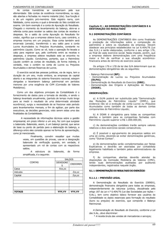 FUNDAMENTOS DE CONTABILIDADE                                                                                    EeCONCURSOS
    As contas transitórias se caracterizam pela sua
efemeridade: São contas de existência momentânea, ou seja,
são abertas e fechadas no mesmo instante (dia). Sua função é
a de um registro pró-memória. Este registro narra, com
fidelidade, como ocorreu e qual a dimensão do fato contábil em
exame. Um bom exemplo é a conta de Apuração do Resultado.               Capítulo 9 – AS DEMONSTRAÇÕES CONTÁBEIS E A
Chegado o momento do levantamento do balanço, abre-se a                 DESTINAÇÃO DO RESULTADO
referida conta para receber os saldos das contas de receitas e
despesas. Se o saldo da conta Apuração do Resultado for                 9.1 DEMONSTRAÇÕES CONTÁBEIS
credor, significa que a empresa obteve lucro, caso contrário, a
empresa incorreu em um prejuízo. Essa conta também será                     As DEMONSTRAÇÕES CONTÁBEIS têm como finalidade
                                                                        a prestação de informações sobre a composição do
encerrada (zerada), transferindo o seu saldo para a conta
                                                                        patrimônio e sobre os resultados da empresa. Devem
Lucros Acumulados ou Prejuízos Acumulados, constante no                 obedecer aos princípios estabelecidos na Lei 6.404/76 (Lei
patrimônio Líquido. Como se vê, toda a operação foi levada a            das S.A.) e serão elaboradas, conforme o seu artigo 176,
cabo para registrar que, pelo confronto entre as receitas e             ao final de cada exercício social. Nada impede, porém, que
despesas, a empresa obteve resultado este se encontra no                a empresa elabore demonstrações com uma freqüência
patrimônio Líquido. Concluímos, portanto, que o Patrimônio              maior a fim de verificar a sua situação econômico-
Líquido contém as contas de resultado, de forma indireta, é             financeira antes do término do exercício social.
verdade, mas o contém na conta de Lucros ou Prejuízos
                                                                           Os artigos 176 e 178 da lei das S/A determinam que as
Acumulados e demais Reservas de Lucros.
                                                                        demonstrações obrigatórias são as seguintes:
    O exercício social das pessoas jurídicas, via de regra, tem a
                                                                        - Balanço Patrimonial (BP);
duração de um ano, muito embora, as empresas de capital
                                                                        - Demonstração de Lucros ou Prejuízos Acumulados
aberto e as integrantes do sistema financeiro nacional, estejam
                                                                          (DLPA);
obrigadas a levantarem balanço patrimonial em períodos                  - Demonstração do Resultado do Exercício (DRE);
menores por uma exigência da CVM (Comissão de Valores                   - Demonstração das Origens e Aplicações de Recursos
Mobiliários).                                                             (DOAR).

    Como um dos objetivos principais da Contabilidade é o               OBSERVAÇÕES:
fornecimento de dados para a tomada de decisão, e sendo o
balanço levantado anualmente, (período de tempo muito longo                a) A DLPA poderá ser substituída pela “Demonstração
para se medir o resultado de uma determinada atividade                  das Mutações do Patrimônio Líquido” (DMPL), que
econômica), surgiu a necessidade de se fracionar este período           evidencia não só a evolução da conta Lucros ou Prejuízos
para levantamentos mensais, a fim de agilizar, por parte dos            Acumulados como também de todas as demais contas
                                                                        componentes do Patrimônio Líquido;
executivos, as decisões gerenciais, visto serem estas uma das
finalidades da Contabilidade.                                              b) A DOAR é obrigatória para todas as companhias
        A necessidade de informações técnicas sobre a gestão            abertas e também para as companhias fechadas com
                                                                        Patrimônio Líquido superior a R$ 1.000.000,00;
empresarial, em prazo inferior a um ano, fez com que surgisse
o balancete. Balancete, assim, é um balanço parcial, que serve              c) As demonstrações contábeis trarão sempre valores
de base ou ponto de partida para a elaboração do balanço, a             relativos a dois exercícios sociais consecutivos;
diferença entre eles consiste apenas na forma de apresentação,
como já mencionado.                                                        d) É possível o agrupamento de pequenos saldos em
                  Finalmente, convém ressaltar que muitas               uma só conta, devendo-se evitar denominações genéricas,
         vezes, em questões de provas, usa-se a designação              como “Outras Contas”.
         balancete de verificação quando, em verdade, é
                                                                           e) As demonstrações serão complementadas por Notas
         apresentado um rol de contas com os respectivos
                                                                        Explicativas e deverão ser assinadas por contabilista
         saldos.                                                        legalmente habilitado e também pelos administradores da
                  A estrutura do balancete, de forma                    empresa.
         simplificada, é a seguinte:
                                                                            f) As companhias abertas deverão atender às
                                                 SALDOS                 disposições da Comissão Mobiliária de Valores (CMV),
                CONTAS                    DEVEDORE                      tendo suas demonstrações auditadas por auditores
                                                     CREDORES
                                              S                         independentes, registrados naquele órgão.
Caixa                                       Xxx,xx
                                                                        9.1. 1 DEMONSTRAÇÃO DO RESULTADO DO EXERCÍCIO
Veículos                                               Zzz,zz
Capital                                                Zyz,zz
                                                                        9.1.1.1 – PREVISÃO LEGAL

                                                                            A Demonstração do Resultado do Exercício (DEREX),
                                                                        demonstração financeira obrigatória para todas as empresas,
                                                                        independentemente da natureza jurídica, disciplinada pelo
TOTAIS                                     YYY,YY       YYY,YY          artigo 187 da Lei n.º 6.404/76 (Lei das Sociedades por Ações –
                                                                        S.As.), tem como objetivo básico fornecer aos usuários da
                                                                        Contabilidade os dados essenciais para formação do resultado
                                                                        (lucro ou prejuízo) do exercício, que comporão o Balanço
                                                                        Patrimonial.

                                                                           A Demonstração do Resultado do Exercício, conforme a Lei
                                                                        das S.As., deve discriminar:
                                                                           8 A receita bruta das vendas de mercadorias e serviços;


                                                          Estudarei até passar!!!!!                                                69
 