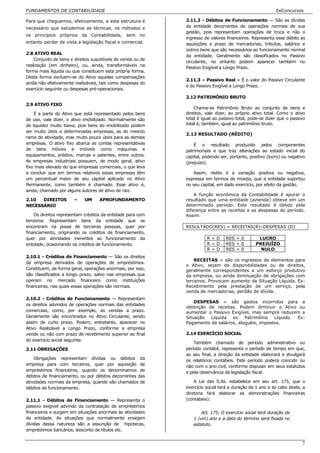 FUNDAMENTOS DE CONTABILIDADE                                                                              EeConcursos

Para que cheguemos, efetivamente, a esta estrutura é         2.11.2 - Débitos de Funcionamento — São as dívidas
necessário que estudemos as técnicas, os métodos e           da entidade decorrentes de operações normais de sua
                                                             gestão, pois representam operações de troca e não o
os princípios próprios da Contabilidade, sem no
                                                             ingresso de valores financeiros. Representa esse débito as
entanto perder de vista a legislação fiscal e comercial.     aquisições a prazo de mercadorias, tributos, salários e
                                                             outros bens que são necessários ao funcionamento normal
2.8 ATIVO REAL
                                                             da entidade. Geralmente são classificados no Passivo
    Conjunto de bens e direitos suscetíveis de venda ou de
                                                             circulante, no entanto podem aparecer também no
realização (em dinheiro), ou, ainda, transformáveis na
                                                             Passivo Exigível a Longo Prazo.
forma mais líquida ou que constituem esta própria forma.
Desta forma excluem-se do Ativo aquelas compensações
                                                             2.11.3 – Passivo Real – É o valor do Passivo Circulante
ainda não efetivamente realizáveis, tais como despesas do
                                                             e do Passivo Exigível a Longo Prazo.
exercício seguinte ou despesas pré-operacionais.
                                                             2.12 PATRIMÔNIO BRUTO
2.9 ATIVO FIXO
                                                                 Chama-se Patrimônio Bruto ao conjunto de bens e
    É a parte do Ativo que está representado pelos bens      direitos, vale dizer, ao próprio ativo total. Como o ativo
de uso, vale dizer, o ativo imobilizado. Normalmente são     total é igual ao passivo total, pode-se dizer que o passivo
de liquidez muito baixa, pois bens do imobilizado podem      total é, também, igual ao patrimônio bruto.
ser muito úteis a determinadas empresas, as do mesmo
                                                             2.13 RESULTADO (RÉDITO)
ramo de atividade, mas muito pouco úteis para as demais
empresas. O ativo fixo abarca as contas representativas          É o resultado produzido pelos componentes
de bens móveis e imóveis como máquinas e                     patrimoniais e que traz alterações ao estado inicial do
equipamentos, prédios, marcas e patentes, entre outros.      capital, podendo ser, portanto, positivo (lucro) ou negativo
As empresas industriais possuem, de modo geral, ativo        (prejuízo).
fixo mais elevado do que empresas comerciais, o que leva
a concluir que em termos relativos essas empresas têm            Assim, rédito é a variação positiva ou negativa,
um percentual maior de seu capital aplicado no Ativo         expressa em termos de moeda, que a entidade suportou
Permanente, como também é chamado. Esse ativo é,             no seu capital, em dado exercício, por efeito da gestão.
ainda, chamado por alguns autores de ativo de raiz.
                                                                 A função econômica da Contabilidade é apurar o
2.10  DIREITOS         –    UM     APROFUNDAMENTO            resultado que uma entidade (azienda) obteve em um
NECESSÁRIO                                                   determinado período. Este resultado é obtido pela
                                                             diferença entre as receitas e as despesas do período.
    Os direitos representam créditos da entidade para com    Assim:
terceiros. Representam bens da entidade que se
encontram na posse de terceiras pessoas, quer por            RESULTADO(RES) = RECEITAS(R)–DESPESAS (D)
financiamento, originando os créditos de financiamento,
quer por atividades inerentes ao funcionamento da                      R>D       RES > 0         LUCRO
entidade, ocasionando os créditos de funcionamento.                    R<D       RES < 0        PREJUÍZO
                                                                       R=D       RES = 0          NULO
2.10.1 - Créditos de Financiamento — São os direitos
                                                                 RECEITAS = são os ingressos de elementos para
da empresa derivados de operações de empréstimos.
                                                             o Ativo, sejam de disponibilidades ou de direitos,
Constituem, de forma geral, operações anormais, por isso,    geralmente correspondentes a um esforço produtivo
são classificados a longo prazo, salvo nas empresas que      da empresa, ou ainda diminuação de obrigações com
operam no mercado financeiro como instituições               terceiros. Provocam aumento da Situação Líquida. Ex:
financeiras, nas quais essas operações são normais.          Recebimento pela prestação de um serviço, pela
                                                             venda de mercadorias, perdão de dívida.
2.10.2 - Créditos de Funcionamento — Representam
                                                                 DESPESAS = são gastos incorridos para a
os direitos advindos de operações normais das entidades
                                                             obtenção de receitas. Podem diminuir o Ativo ou
comerciais, como, por exemplo, as vendas a prazo.            aumentar o Passivo Exigível, mas sempre reduzem a
Geralmente são encontrados no Ativo Circulante, sendo        Situação Líquida ou Patrimônio Líquido. Ex:
assim de curto prazo. Podem, entretanto, aparecer no         Pagamento de salários, aluguéis, impostos.
Ativo Realizável a Longo Prazo, conforme a empresa
vende ou não com prazo de recebimento superior ao final      2.14 EXERCÍCIO SOCIAL
do exercício social seguinte.
                                                                 Também chamado de período administrativo ou
2.11 OBRIGAÇÕES                                              período contábil, representa o período de tempo em que,
                                                             ao seu final, a direção da entidade elaborará e divulgará
    Obrigações representam dívidas ou débitos da             os relatórios contábeis. Este período poderá coincidir ou
empresa para com terceiros, quer por aquisição de            não com o ano civil, conforme dispuser em seus estatutos
empréstimos financeiros, quando os denominamos de            e pela observância da legislação fiscal.
débitos de financiamento, ou por débitos decorrentes das
atividades normais da empresa, quando são chamados de            A Lei das S.As. estabelece em seu art. 175, que o
débitos de funcionamento.                                    exercício social terá a duração de 1 ano e ao cabo deste, a
                                                             diretoria fará elaborar as demonstrações financeiras
2.11.1 - Débitos de Financiamento — Representa o             (contábeis):
passivo exigível advindo da contratação de empréstimos
financeiros e surgem em situações anormais às atividades            Art. 175. O exercício social terá duração de
da entidade. As situações que normalmente ensejam               1 (um) ano e a data do término será fixada no
dívidas dessa natureza são a assunção de hipotecas,             estatuto.
empréstimos bancários, desconto de títulos etc.


                                                                                                                       7
 