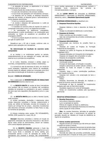 FUNDAMENTOS DE CONTABILIDADE                                                                                 EeCONCURSOS
    8 As deduções da receita, os abatimentos e os tributos            outras receitas operacionais ou não-operacionais, portanto a
incidentes sobre as receitas;                                         expressão     bruto     relaciona-se  tão    somente      às
    8 A receita líquida das vendas de bens e serviços;                mercadorias/produtos e serviços).
    8 O custo das mercadorias e dos serviços vendidos;
    8 O lucro bruto nas operações com mercadorias e serviços;            IV) do LUCRO BRUTO são diminuídas as DESPESAS
    8 As despesas com as vendas, as despesas financeiras,             OPERACIONAIS e adicionadas as RECEITAS OPERACIONAIS,
deduzidas das receitas, as despesas gerais e administrativas e        obteremos, assim, o Resultado Operacional Líquido.
outras despesas operacionais;
    8 O lucro ou o prejuízo operacional;                                  DESPESAS OPERACIONAIS se classificam em:
    8 As receitas e despesas não operacionais e o saldo da                1 - Despesas financeiras líquidas:
conta de correção monetária;
    8 O resultado do exercício antes do imposto de renda e a                  Despesas relativas a Juros e descontos de títulos de
contribuição social sobre o lucro e as respectivas provisões;             créditos;
    8 As participações de debêntures, empregados,                             Deságio na colocação de debêntures e outros títulos.
administradores e partes beneficiárias e as contribuições para
                                                                          2 - Despesas de Vendas:
instituições ou fundos de assistência ou previdência de
                                                                              Fretes e carretos que não compõem o custo;
empregados (DEAPF);
                                                                              Valor das contrapartidas das provisões constituídas para
    8 O lucro ou prejuízo líquido do exercício e o seu montante
                                                                          devedores duvidosos.
por ação do capital social.
                                                                          3 - Despesas Administrativas:
    Ressalte-se que o IPI não é receita, conforme visto no                    Remuneração aos membros do conselho fiscal ou
capítulo sobre operações com mercadorias.                                 consultivo;
                                                                              Despesas de custeio de Projetos de Formação
   Na determinação do resultado do exercício serão                        Profissional de Empregados;
computados:                                                                   Despesas de custeio do Programa de Alimentação ao
                                                                          Trabalhador (PAT);
    a) as receitas e os rendimentos ganhos no período,                        Despesas efetuadas com transporte dos empregados;
independentemente de sua realização em moeda, vale dizer,                     Despesas com aluguéis não computados no custo;
observar-se-á o princípio da competência;                                     Despesas de propaganda e publicidade.
                                                                          4 - Outras Despesas Operacionais
    b) os custos, despesas, encargos e perdas, pagos ou                       Contribuição sindical;
incorridos, correspondentes a essas receitas e rendimentos;                   Encargos de depreciação, amortização e exaustão,
                                                                              Doações e patrocínios de caráter cultural e artístico;
   c) o aumento do valor de elementos do ativo, em virtude de
                                                                              Doações ao fundo de amparo à criança e ao
novas avaliações, registrados como reserva de reavaliação,
                                                                          adolescente;
somente depois de realizado, poderá ser computado como lucro
                                                                              Impostos, taxas e outras contribuições parafiscais,
para efeito de distribuição de dividendos ou participações.
                                                                          exceto Imposto de Renda;
                                                                              Despesas com veículos e de conservação de bens e
9.1.1.2 – FORMA DE APURAÇÃO
                                                                          instalações;
                                                                              Multas;
  Para a elaboração da DEMONSTRAÇÃO DO RESULTADO                              Despesas decorrentes da alienação de duplicata a
DO EXERCÍCIO devemos observar que:
                                                                          empresa de fomento comercial (factoring);
                                                                              Amortização de ágio na aquisição de investimentos
    I) - na RECEITA BRUTA de vendas de bens (mercadorias                  avaliados pelo valor do Patrimônio Líquido;
e/ou produto) não se incluem os impostos não cumulativos
                                                                              Resultados negativos em conta de Participação;
cobrados do comprador ou contratante e do qual o vendedor                     Perdas em investimentos avaliados pela equivalência
dos bens seja mero depositário (fiel depositário) como é o caso           patrimonial.
do IPI;

    II) - da RECEITA BRUTA para se obter a Receita Líquida,               RECEITAS OPERACIONAIS se subdividem em:
serão excluídos:
                                                                          1 - Receitas financeiras :
    a) vendas canceladas, devoluções e abatimentos sobre
                                                                              Juros ativos e Descontos obtidos;
vendas (descontos concedidos a clientes, posteriormente à
                                                                              Lucro na operação de reporte;
venda, por defeito de fabricação, oriundos de transporte, ou
                                                                              Prêmios de resgates de títulos ou debêntures;
mesmo por entrega fora do prazo) , descontos incondicionais
                                                                              Rendimento real de aplicações financeiras de renda fixa;
(são descontos comerciais concedidos na Nota Fiscal, ou seja,
                                                                              Ganho Líquido de renda variável.
no momento da operação);
                                                                             Obs.: As receitas financeiras, derivadas de operações
   b) tributos incidentes sobre vendas: PIS FATURAMENTO,              com títulos vencíveis após o encerramento do período de
COFINS, ICMS (quando for o caso), ISS, IE.                            apuração, deverão ser rateadas em função da obediência ao
                                                                      regime de competência.
    Atenção! Descontos concedidos a clientes em função de
pagamento antecipado são descontos financeiros e não devem
                                                                          2 - Outras receitas operacionais
figurar nesse campo do demonstrativo. Devem ser tratados
                                                                              Aluguéis de bens por empresa que não tenha por objeto
como outras despesas operacionais.
                                                                          a locação de móveis e imóveis;
                                                                              Recuperação de despesas operacionais de períodos-base
      III) da RECEITA LÍQUIDA subtraindo o Custo das
                                                                          anteriores: prêmios de seguros, valor levantado das contas
Mercadorias, Produtos e Serviços Vendidos, chegamos ao Lucro
                                                                          vinculadas do FGTS;
Bruto (Lucro Bruto é entendido de forma restrita, pois
                                                                              Reversão dos saldos das provisões constituídas, exceto
compreende apenas o lucro de operações de vendas de
                                                                          os da provisão para o Imposto de renda, para a contribuição
mercadorias e/ou produtos e serviços, não compreendendo
70                                                      Estudarei até passar!!!!!
 