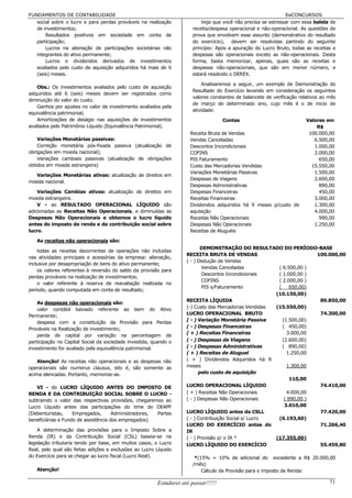 FUNDAMENTOS DE CONTABILIDADE                                                                                  EeCONCURSOS
   social sobre o lucro e para perdas prováveis na realização             Veja que você não precisa se estressar com essa balela de
   de investimentos;                                                  receita/despesa operacional e não-operacional. As questões de
       Resultados positivos em sociedade em conta de                  prova que envolvem esse assunto (demonstrativo do resultado
   participação;                                                      do exercício), devem ser resolvidas partindo do seguinte
       Lucros na alienação de participações societárias não           princípio: Após a apuração do Lucro Bruto, todas as receitas e
   integrantes do ativo permanente;                                   despesas são operacionais exceto as não-operacionais. Desta
       Lucros e dividendos derivados de investimentos                 forma, basta memorizar, apenas, quais são as receitas e
   avaliados pelo custo de aquisição adquiridos há mais de 6          despesas não-operacionais, que são em menor número, e
   (seis) meses.                                                      estará resolvido o DEREX.

                                                                          Analisaremos a seguir, um exemplo de Demonstração do
   Obs.: Os investimentos avaliados pelo custo de aquisição
                                                                      Resultado do Exercício levando em consideração os seguintes
adquiridos até 6 (seis) meses devem ser registrados como
                                                                      valores constantes de balancete de verificação relativos ao mês
diminuição do valor do custo.
                                                                      de março de determinado ano, cujo mês é o de inicio de
   Ganhos por ajustes no valor de investimento avaliados pela
                                                                      atividade:
equivalência patrimonial;
   Amortizações de deságio nas aquisições de investimentos                          Contas                             Valores em
avaliados pelo Patrimônio Líquido (Equivalência Patrimonial).                                                              R$
                                                                     Receita Bruta de Vendas                            100.000,00
    Variações Monetárias passivas:                                   Vendas Canceladas                                    6.500,00
    Correção monetária pós-fixada passiva (atualização de            Descontos Incondicionais                             1.000,00
obrigações em moeda nacional);                                       COFINS                                               2.000,00
    Variações cambiais passivas (atualização de obrigações           PIS Faturamento                                        650,00
obtidos em moeda estrangeira)                                        Custo das Mercadorias Vendidas                      15.550,00
                                                                     Variações Monetárias Passivas                        1.500,00
  Variações Monetárias ativas: atualização de direitos em
                                                                     Despesas de Viagens                                  2.600,00
moeda nacional.
                                                                     Despesas Administrativas                               890,00
    Variações Cambias ativas: atualização de direitos em             Despesas Financeiras                                   450,00
moeda estrangeira.                                                   Receitas Financeiras                                 3.000,00
    V - ao RESULTADO OPERACIONAL LÍQUIDO são                         Dividendos adquiridos há 9 meses p/custo de          1.300,00
adicionadas as Receitas Não Operacionais, e diminuídas as            aquisição                                            4.000,00
Despesas Não Operacionais e obtemos o lucro líquido                  Receitas Não Operacionais                              990,00
antes do imposto de renda e da contribuição social sobre             Despesas Não Operacionais                            1.250,00
lucro.                                                               Receitas de Aluguéis

   As receitas não operacionais são:
                                                                           DEMONSTRAÇÃO DO RESULTADO DO PERÍODO-BASE
    todas as receitas decorrentes de operações não incluídas
                                                                    RECEITA BRUTA DE VENDAS                           100.000,00
nas atividades principais e acessórias da empresa: alienação,
                                                                    ( - ) Dedução de Vendas
inclusive por desapropriação de bens do ativo permanente;
                                                                            Vendas Canceladas           ( 6.500,00 )
    os valores referentes à reversão do saldo da provisão para
                                                                            Descontos Incondicionais    ( 1.000,00 )
perdas prováveis na realização de investimentos;
                                                                            COFINS                      ( 2.000,00 )
    o valor referente à reserva de reavaliação realizada no
                                                                            PIS s/Faturamento           (     650,00)
período, quando computada em conta de resultado;
                                                                                                       (10.150,00)
                                                                    RECEITA LÍQUIDA                                    89.850,00
    As despesas não operacionais são:
                                                                    (-) Custo das Mercadorias Vendidas (15.550,00)
    valor contábil baixado referente ao bem do Ativo
                                                                    LUCRO OPERACIONAL BRUTO                            74.300,00
Permanente;
                                                                    ( - ) Variação Monetária Passiva      (1.500,00)
    despesa com a constituição da Provisão para Perdas
                                                                    ( - ) Despesas Financeiras            ( 450,00)
Prováveis na Realização de investimento;
                                                                    ( + ) Receitas Financeiras              3.000,00
    perda de capital por variação na percentagem de
participação no Capital Social da sociedade investida, quando o     ( - ) Despesas de Viagens             (2.600,00)
investimento for avaliado pela equivalência patrimonial.            ( - ) Despesas Administrativas        ( 890,00)
                                                                    ( + ) Receitas de Aluguel               1.250,00
    Atenção! As receitas não operacionais e as despesas não         ( + ) Dividendos Adquiridos há 9
operacionais são numerus clausus, isto é, são somente as            meses                                   1.300,00
acima elencadas. Portanto, memorize-as.                                   pelo custo de aquisição
                                                                                                              110,00
   VI - do LUCRO LÍQUIDO ANTES DO IMPOSTO DE                        LUCRO OPERACIONAL LÍQUIDO                          74.410,00
RENDA E DA CONTRIBUIÇÃO SOCIAL SOBRE O LUCRO -                      ( + ) Receitas Não Operacionais         4.000,00
subtraindo o valor das respectivas provisões, chegaremos ao         ( - ) Despesas Não Operacionais        ( 990,00 )
Lucro Líquido antes das participações do time do DEAPF                                                     3.010,00
(Debenturistas,     Empregados,       Administradores, Partes       LUCRO LÍQUIDO antes da CSLL                        77.420,00
beneficiárias e Fundo de assistência dos empregados).               ( - ) Contribuição Social s/ Lucro  (6.193,60)
                                                                    LUCRO DO EXERCÍCIO antes do                        71.266,40
    A determinação das provisões para o Imposto Sobre a             IR
Renda (IR) e da Contribuição Social (CSL) baseia-se na              ( - ) Provisão p/ o IR *           (17.355,00)
legislação tributaria tendo por base, em muitos casos, o Lucro      LUCRO LÍQUIDO DO EXERCÍCIO                         55.459,80
Real, pelo qual são feitas adições e exclusões ao Lucro Líquido
do Exercício para se chegar ao lucro fiscal (Lucro Real).              *(15% + 10% de adicional do excedente a R$ 20.000,00
                                                                      /mês)
   Atenção!                                                               Cálculo da Provisão para o imposto de Renda:

                                                        Estudarei até passar!!!!!                                                 71
 