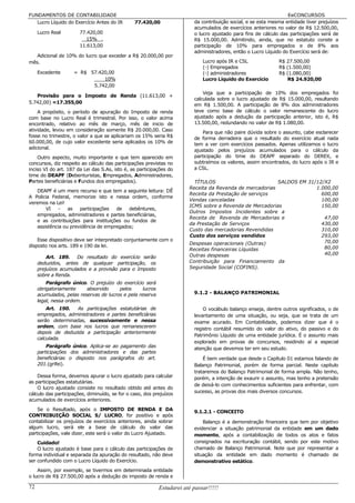 FUNDAMENTOS DE CONTABILIDADE                                                                                       EeCONCURSOS
   Lucro Líquido do Exercício Antes do IR       77.420,00                 da contribuição social, e se esta mesma entidade tiver prejuízos
                                                                          acumulados de exercícios anteriores no valor de R$ 12.500,00,
     Lucro Real        77.420,00                                          o lucro ajustado para fins de cálculo das participações será de
                          15% .                                           R$ 15.000,00. Admitindo, ainda, que no estatuto conste a
                       11.613,00                                          participação de 10% para empregados e de 8% aos
                                                                          administradores, então o Lucro Líquido do Exercício será de:
   Adicional de 10% do lucro que exceder a R$ 20.000,00 por
mês.                                                                          Lucro após IR e CSL              R$ 27.500,00
                                                                              (-) Empregados                   R$ (1.500,00)
     Excedente       = R$ 57.420,00                                           (-) administradores              R$ (1.080,00)
                               10%                                            Lucro Líquido do Exercício           R$ 24.920,00
                           5.742,00
                                                                              Veja que a participação de 10% dos empregados foi
   Provisão para o Imposto de Renda (11.613,00 +
                                                                          calculada sobre o lucro ajustado de R$ 15.000,00, resultando
5.742,00) =17.355,00
                                                                          em R$ 1.500,00. A participação de 8% dos administradores
    A propósito, o período de apuração do Imposto de renda                teve como base de cálculo o valor remanescente do lucro
com base no Lucro Real é trimestral. Por isso, o valor acima              ajustado após a dedução da participação anterior, isto é, R$
encontrado, relativo ao mês de março, mês de inicio de                    13.500,00, redundando no valor de R$ 1.080,00.
atividade, levou em consideração somente R$ 20.000,00. Caso
                                                                              Para que não paire dúvida sobre o assunto, cabe esclarecer
fosse no trimestre, o valor a que se aplicariam os 15% seria R$           de forma derradeira que o resultado do exercício atual nada
60.000,00, de cujo valor excedente seria aplicados os 10% de              tem a ver com exercícios passados. Apenas utilizamos o lucro
adicional.
                                                                          ajustado pelos prejuízos acumulados para o cálculo da
    Outro aspecto, muito importante e que tem aparecido em                participação do time do DEAPF separado do DEREX, e
concursos, diz respeito ao cálculo das participações previstas no         subtraímos os valores, assim encontrados, do lucro após o IR e
inciso VI do art. 187 da Lei das S.As, isto é, as participações do        a CSL.
time do DEAPF (Debenturistas, Empregados, Administradores,
Partes beneficiárias e Fundos dos empregados).                            TÍTULOS                         SALDOS EM 31/12/X2
                                                                        Receita da Revenda de mercadorias              1.000,00
   DEAPF é um mero recurso e que tem a seguinte leitura: DÊ
                                                                        Receita da Prestação de serviços                 600,00
A Policia Federal, memorize isto e nessa ordem, conforme
                                                                        Vendas canceladas                                100,00
veremos na Lei!
                                                                        ICMS sobre a Revenda de Mercadorias              150,00
        VI   -   as   participações  de debêntures,
                                                                        Outros Impostos Incidentes sobre a
   empregados, administradores e partes beneficiárias,
                                                                        Receita de Revenda de Mercadorias e               47,00
   e as contribuições para instituições ou fundos de
                                                                        da Prestação de Serviços                         430,00
   assistência ou previdência de empregados;
                                                                        Custo das mercadorias Revendidas                 310,00
                                                                        Custo dos serviços vendidos                      293,00
    Esse dispositivo deve ser interpretado conjuntamente com o                                                            70,00
disposto nos arts. 189 e 190 da lei.                                    Despesas operacionais (Outras)
                                                                        Receitas financeiras Líquidas                     80,00
                                                                        Outras despesas                                   40,00
         Art. 189. Do resultado do exercício serão
     deduzidos, antes de qualquer participação, os                      Contribuição para Financiamento da
     prejuízos acumulados e a provisão para o Imposto                   Seguridade Social (COFINS).
     sobre a Renda.
         Parágrafo único. O prejuízo do exercício será
     obrigatoriamente     absorvido     pelos      lucros
     acumulados, pelas reservas de lucros e pela reserva                  9.1.2 - BALANÇO PATRIMONIAL
     legal, nessa ordem.
         Art. 190.   As participações estatutárias de                         O vocábulo balanço enseja, dentre outros significados, o de
     empregados, administradores e partes beneficiárias                   levantamento de uma situação, ou seja, que se trata de um
     serão determinadas, sucessivamente e nessa                           exame acurado. Em Contabilidade, podemos dizer que é o
     ordem, com base nos lucros que remanescerem                          registro contábil resumido do valor do ativo, do passivo e do
     depois de deduzida a participação anteriormente
                                                                          Patrimônio Líquido de uma entidade jurídica. É o assunto mais
     calculada.
                                                                          explorado em provas de concursos, residindo aí a especial
         Parágrafo único. Aplica-se ao pagamento das                      atenção que devemos ter em seu estudo.
     participações dos administradores e das partes
     beneficiárias o disposto nos parágrafos do art.                          É bem verdade que desde o Capítulo 01 estamos falando de
     201.(grifei).                                                        Balanço Patrimonial, porém de forma parcial. Neste capítulo
                                                                          trataremos do Balanço Patrimonial de forma ampla. Não tenho,
    Dessa forma, devemos apurar o lucro ajustado para calcular            porém, a intenção de exaurir o assunto, mas tenho a pretensão
as participações estatutárias.
                                                                          de deixá-lo com conhecimentos suficientes para enfrentar, com
    O lucro ajustado consiste no resultado obtido até antes do
                                                                          sucesso, as provas dos mais diversos concursos.
cálculo das participações, diminuído, se for o caso, dos prejuízos
acumulados de exercícios anteriores.
    Se o Resultado, após o IMPOSTO DE RENDA E DA                          9.1.2.1 - CONCEITO
CONTRIBUIÇÃO SOCIAL S/ LUCRO, for positivo e após
contabilizar os prejuízos de exercícios anteriores, ainda sobrar              Balanço é a demonstração financeira que tem por objetivo
algum lucro, será ele a base de cálculo do valor das                      evidenciar a situação patrimonial da entidade em um dado
participações, vale dizer, este será o valor do Lucro Ajustado.           momento, após a contabilização de todos os atos e fatos
    Cuidado!                                                              consignados na escrituração contábil, sendo por este motivo
    O lucro ajustado é base para o cálculo das participações de           chamado de Balanço Patrimonial. Note que por representar a
forma individual e separada da apuração do resultado, não deve            situação da entidade em dado momento é chamado de
ser confundido com o Lucro Líquido do Exercício.                          demonstrativo estático.
    Assim, por exemplo, se tivermos em determinada entidade
o lucro de R$ 27.500,00 após a dedução do imposto de renda e

72                                                          Estudarei até passar!!!!!
 