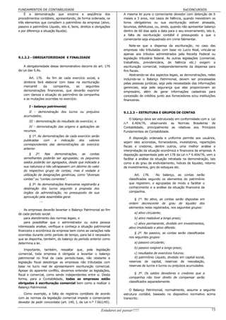 FUNDAMENTOS DE CONTABILIDADE                                                                                     EeCONCURSOS
    É a demonstração que encerra a seqüência dos                        A mesma lei pune o comerciante devedor com detenção de 6
procedimentos contábeis, apresentando, de forma ordenada, os            meses a 3 anos, nos casos de falência, quando inexistirem os
três elementos que compõem o patrimônio da empresa (ativo,              livros obrigatórios ou sua escrituração estiver atrasada,
passivo e patrimônio Líquido, isto é, bens, direitos e obrigações       lacunosa, defeituosa, ou, ainda, quando não apresentar balanço
e por diferença a situação líquida).                                    dentro de 60 dias após a data para o seu encerramento, isto é,
                                                                        a falta de escrituração contábil é pressuposto a que o
                                                                        comerciante seja enquadrado em crime falimentar.

                                                                            Note-se que a dispensa da escrituração, no caso das
                                                                        empresas não tributadas com base no Lucro Real, vincula-se
                                                                        apenas aos tributos administrados pela Receita Federal ou
9.1.2.2 - OBRIGATORIEDADE E FINALIDADE                                  legislação tributária federal. As outras legislações (comercial,
                                                                        trabalhista, previdenciária, de falência etc.) exigem a
    A obrigatoriedade desse demonstrativo decorre do art. 176           escrituração comercial, independentemente da dispensa para
da Lei das S.As.                                                        fins fiscais.
                                                                            Abstraindo-se dos aspectos legais, as demonstrações, nelas
       Art. 176. Ao fim de cada exercício social, a                     incluindo-se o Balanço Patrimonial, devem ser processadas
   diretoria fará elaborar com base na escrituração                     pelas pessoas jurídicas, seja pela necessidade das informações
   mercantil     da    companhia,      as   seguintes                   gerenciais, seja pela segurança que elas proporcionam ao
   demonstrações financeiras, que deverão exprimir                      empresário, além de gerar informações cadastrais para
   com clareza a situação do patrimônio da companhia                    concessão de créditos junto aos fornecedores e/ou instituições
   e as mutações ocorridas no exercício:                                financeiras.

       I - balanço patrimonial;
      II - demonstração dos lucros ou prejuízos                         9.1.2.3 – ESTRUTURA E GRUPOS DE CONTAS
   acumulados;
                                                                           O balanço deve ser estruturado em conformidade com a Lei
       III - demonstração do resultado do exercício; e
                                                                        n.º 6.404/76, observando as Normas Brasileiras de
       IV - demonstração das origens e aplicações de                    Contabilidade, principalmente as relativas aos Princípios
   recursos.                                                            Fundamentais de Contabilidade.
       § 1º. As demonstrações de cada exercício serão
                                                                             A disposição ordenada e uniforme permite aos usuários,
   publicadas    com   a   indicação   dos    valores
                                                                        sejam eles acionistas, fornecedores, investidores, repartições
   correspondentes das demonstrações do exercício
                                                                        fiscais e credores, dentre outros, uma melhor análise e
   anterior.
                                                                        interpretação da situação econômica e financeira da empresa. A
        § 2º. Nas demonstrações,           as contas                    disposição apresentada pelo art 178 da Lei n.º 6.404/76, vem a
   semelhantes poderão ser agrupadas; os pequenos                       facilitar a análise da situação retratada na demonstração, tais
   saldos poderão ser agregados, desde que indicada a                   como a do grau de endividamento, índices de liquidez, retorno
   sua natureza e não ultrapassem um décimo do valor                    de investimentos, giro de estoques etc.
   do respectivo grupo de contas; mas é vedada a
   utilização de designações genéricas, como "diversas                          Art. 178.     No balanço, as contas serão
   contas" ou "contas correntes".                                           classificadas segundo os elementos do patrimônio
      § 3º. As demonstrações financeiras registrarão a                      que registrem, e agrupadas de modo a facilitar o
   destinação dos lucros segundo a proposta dos                             conhecimento e a análise da situação financeira da
   órgãos da administração, no pressuposto de sua                           companhia.
   aprovação pela assembléia geral.
                                                                               § 1º. No ativo, as contas serão dispostas em
             ...
                                                                            ordem decrescente de grau de liquidez dos
                                                                            elementos nelas registrados, nos seguintes grupos:
    As empresas deverão levantar o Balanço Patrimonial ao fim
de cada período social:                                                         a) ativo circulante;
    para atendimento das normas legais; e                                       b) ativo realizável a longo prazo;
    para possibilitar que o administrador ou outra pessoa                       c) ativo permanente, dividido em investimentos,
interessada analise, verifique e conheça a situação patrimonial             ativo imobilizado e ativo diferido.
financeira e econômica da empresa bem como as variações nela
                                                                               § 2º. No passivo, as contas serão classificadas
ocorridas durante certo período de tempo, para tal é necessário
                                                                            nos seguintes grupos:
que se disponha, também, do balanço do período anterior como
determina a lei.                                                                a) passivo circulante;
                                                                                b) passivo exigível a longo prazo;
    Importante, também, ressaltar que, pela legislação
comercial, toda empresa é obrigada a levantar o balanço                         c) resultados de exercícios futuros;
patrimonial no final de cada período-base, não obstante a                       d) patrimônio Líquido, dividido em capital social,
legislação fiscal desobrigar as empresas não tributadas com                 reservas de capital, reservas de reavaliação,
base no lucro real de apresentarem escrituração comercial.                  reservas de lucros e lucros ou prejuízos acumulados.
Apesar do aparente conflito, devemos entender as legislações,
                                                                                § 3º. Os saldos devedores e credores que a
fiscal e comercial, como sendo independentes entre si. Desta
forma, para a Contabilidade, todas as empresas estão                        companhia não tiver direito de compensar serão
obrigadas à escrituração comercial bem como a realizar o                    classificados separadamente.
Balanço Patrimonial.
                                                                            O Balanço Patrimonial, normalmente, assume a seguinte
   Como exemplo, a falta de registros contábeis de acordo               estrutura contábil, baseado no dispositivo normativo acima
com as normas da legislação comercial impede o comerciante              transcrito:
devedor de pedir concordata (art. 140, I, da Lei n.º 7.661/45).

                                                          Estudarei até passar!!!!!                                                  73
 