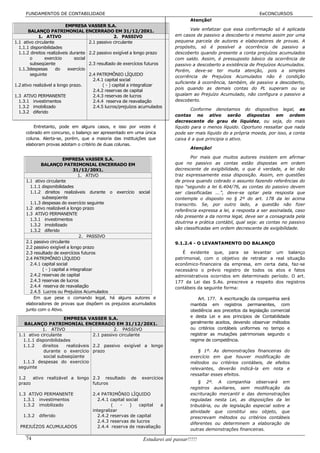 FUNDAMENTOS DE CONTABILIDADE                                                                                     EeCONCURSOS
                                                                                     Atenção!
                           EMPRESA VASSER S.A.
       BALANÇO PATRIMONIAL ENCERRADO EM 31/12/20X1.                                  Vale enfatizar que essa conformação só é aplicada
             1. ATIVO                               2. PASSIVO               em casos de passivo a descoberto e mesmo assim por uma
1.1 ativo circulante                  2.1 passivo circulante                 pequena parcela de autores e elaboradores de provas. A
  1.1.1 disponibilidades                                                     propósito, só é possível a ocorrência de passivo a
  1.1.2 direitos realizáveis durante 2.2 passivo exigível a longo prazo      descoberto quando presente a conta prejuízos acumulados
        o       exercício      social                                        com saldo. Assim, é pressuposto básico da ocorrência de
        subseqüente                   2.3 resultado de exercícios futuros    passivo a descoberto a existência de Prejuízos Acumulados.
  1.1.3despesas       do    exercício                                        Porém, deve-se ter muita atenção, pois a simples
        seguinte                      2.4 PATRIMÔNIO LÍQUIDO                 ocorrência de Prejuízos Acumulados não é condição
                                        2.4.1 capital social
                                                                             suficiente à ocorrência, também, de passivo a descoberto,
1.2 ativo realizável a longo prazo.          ( - ) capital a integralizar
                                                                             pois quando as demais contas do PL superam ou se
                                        2.4.2 reservas de capital
1.3 ATIVO PERMANENTE                    2.4.3 reservas de lucros             igualam ao Prejuízo Acumulado, não configura o passivo a
  1.3.1 investimentos                   2.4.4 reserva de reavaliação         descoberto.
  1.3.2 imobilizado                     2.4.5 lucros/prejuízos acumulados
                                                                                     Conforme denotamos do dispositivo legal, as
  1.3.2 diferido
                                                                             contas no ativo serão dispostas em ordem
                                                                             decrescente do grau de liquidez, ou seja, do mais
         Entretanto, pode em alguns casos, e isso por vezes é                líquido para o menos líquido. Oportuno ressaltar que nada
     cobrado em concurso, o balanço ser apresentado em uma única             pode ser mais líquido do a própria moeda, por isso, a conta
     coluna. Alerta-se, porém, que a maioria das instituições que            caixa é a que principia o ativo.
     elaboram provas adotam o critério de duas colunas.
                                                                                     Atenção!

                        EMPRESA VASSER S.A.                                         Por mais que muitos autores insistem em afirmar
            BALANÇO PATRIMONIAL ENCERRADO EM                                 que no passivo as contas estão dispostas em ordem
                               31/12/20X1.                                   decrescente de exigibilidade, o que é verdade, a lei não
                                 1. ATIVO                                    traz expressamente essa disposição. Assim, em questões
     1.1 ativo circulante                                                    de prova quando cobrado o assunto fazendo referências do
       1.1.1 disponibilidades                                                tipo “segundo a lei 6.404/76, as contas do passivo devem
       1.1.2 direitos realizáveis durante o exercício social                 ser classificadas ...”, deve-se optar pela resposta que
             subseqüente                                                     contemple o disposto no § 2º do art. 178 da lei acima
       1.1.3 despesas do exercício seguinte                                  transcrito. Se, por outro lado, a questão não fizer
     1.2 ativo realizável a longo prazo
                                                                             referência expressa a lei, a resposta a ser assinalada, caso
     1.3 ATIVO PERMANENTE
                                                                             não presente a da norma legal, deve ser a consagrada pela
       1.3.1 investimentos
                                                                             doutrina e prática contábil, qual seja: as contas no passivo
       1.3.2 imobilizado
                                                                             são classificadas em ordem decrescente de exigibilidade.
       1.3.2 diferido
                                  2. PASSIVO
     2.1 passivo circulante                                                  9.1.2.4 - O LEVANTAMENTO DO BALANÇO
     2.2 passivo exigível a longo prazo
     2.3 resultado de exercícios futuros                                        É evidente que, para se levantar um balanço
     2.4 PATRIMÔNIO LÍQUIDO                                                  patrimonial, com o objetivo de retratar a real situação
       2.4.1 capital social                                                  econômico-financeira da empresa, em certa data, faz-se
             ( - ) capital a integralizar                                    necessário o prévio registro de todos os atos e fatos
       2.4.2 reservas de capital                                             administrativos ocorridos em determinado período. O art.
       2.4.3 reservas de lucros                                              177 da Lei das S.As. prescreve a respeito dos registros
       2.4.4 reserva de reavaliação                                          contábeis da seguinte forma:
       2.4.5 Lucros ou Prejuízos Acumulados
         Em que pese o comando legal, há alguns autores e                                Art. 177. A escrituração da companhia será
     elaboradores de provas que dispõem os prejuízos acumulados                      mantida em registros permanentes, com
     junto com o Ativo.                                                              obediência aos preceitos da legislação comercial
                       EMPRESA VASSER S.A.                                           e desta Lei e aos princípios de Contabilidade
    BALANÇO PATRIMONIAL ENCERRADO EM 31/12/20X1.                                     geralmente aceitos, devendo observar métodos
             1. ATIVO                         2. PASSIVO                             ou critérios contábeis uniformes no tempo e
  1.1 ativo circulante              2.1 passivo circulante                           registrar as mutações patrimoniais segundo o
    1.1.1 disponibilidades                                                           regime de competência.
    1.1.2    direitos   realizáveis 2.2 passivo exigível a longo
             durante o exercício prazo                                                   § 1º. As demonstrações financeiras do
             social subseqüente                                                      exercício em que houver modificação de
    1.1.3 despesas do exercício                                                      métodos ou critérios contábeis, de efeitos
  seguinte                                                                           relevantes, deverão indicá-la em nota e
                                                                                     ressaltar esses efeitos.
  1.2   ativo realizável a longo 2.3 resultado           de   exercícios
  prazo                          futuros                                                 § 2º. A companhia observará em
                                                                                     registros auxiliares, sem modificação da
  1.3 ATIVO PERMANENTE                2.4 PATRIMÔNIO LÍQUIDO                         escrituração mercantil e das demonstrações
    1.3.1 investimentos                 2.4.1 capital social                         reguladas nesta Lei, as disposições da lei
    1.3.2 imobilizado                          (   -    )    capital a               tributária, ou de legislação especial sobre a
                                      integralizar                                   atividade que constitui seu objeto, que
    1.3.2   diferido                    2.4.2 reservas de capital                    prescrevam métodos ou critérios contábeis
                                        2.4.3 reservas de lucros
                                                                                     diferentes ou determinem a elaboração de
  PREJUÍZOS ACUMULADOS                  2.4.4 reserva de reavaliação
                                                                                     outras demonstrações financeiras.

     74                                                        Estudarei até passar!!!!!
 
