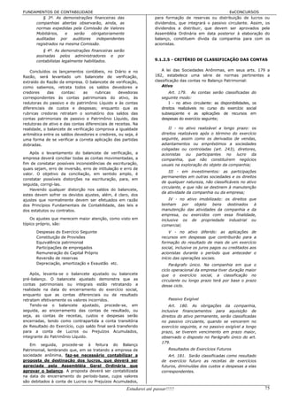 FUNDAMENTOS DE CONTABILIDADE                                                                             EeCONCURSOS
        § 3º. As demonstrações financeiras das                      para formação de reservas ou distribuição de lucros ou
     companhias abertas observarão, ainda, as                       dividendos, que integrará o passivo circulante. Assim, os
     normas expedidas pela Comissão de Valores                      dividendos a distribuir, que devem ser aprovados pela
     Mobiliários,   e   serão   obrigatoriamente                    Assembléia Ordinária em data posterior à elaboração do
     auditadas    por  auditores independentes                      balanço, constituem dívida da companhia para com os
     registrados na mesma Comissão.                                 acionistas.
          § 4º. As demonstrações financeiras serão
       assinadas pelos administradores e por
       contabilistas legalmente habilitados.                        9.1.2.5 - CRITÉRIO DE CLASSIFICAÇÃO DAS CONTAS


    Concluídos os lançamentos contábeis, no Diário e no                 A lei das Sociedades Anônimas, em seus arts. 179 a
Razão, será levantado um balancete de verificação,                  182, estabelece uma série de normas pertinentes a
extraído do Razão da empresa. O balancete de verificação,           classificação das contas no Balanço Patrimonial:
como sabemos, retrata todos os saldos devedores e                       Ativo
credores     das    contas:     as    rubricas    devedoras                 Art. 179. As contas serão classificadas do
correspondentes às contas patrimoniais do ativo, às                     seguinte modo:
redutoras do passivo e do patrimônio Líquido e às contas                    I - no ativo circulante: as disponibilidades, os
diferenciais de custos e despesas; enquanto que as                      direitos realizáveis no curso do exercício social
rubricas credoras retratam o somatório dos saldos das                   subseqüente e as aplicações de recursos em
contas patrimoniais de passivo e Patrimônio Líquido, das                despesas do exercício seguinte;
redutoras de ativo e das contas diferenciais de receitas. Na
realidade, o balancete de verificação comprova a igualdade                  II - no ativo realizável a longo prazo: os
aritmética entre os saldos devedores e credores, ou seja, é             direitos realizáveis após o término do exercício
uma forma de se verificar a correta aplicação das partidas              seguinte, assim como os derivados de vendas,
dobradas.                                                               adiantamentos ou empréstimos a sociedades
                                                                        coligadas ou controladas (art. 243), diretores,
   Após o levantamento do balancete de verificação, a                   acionistas ou participantes no lucro da
empresa deverá conciliar todas as contas movimentadas, a                companhia, que não constituírem negócios
fim de constatar possíveis inconsistências de escrituração,             usuais na exploração do objeto da companhia;
quais sejam, erro de inversão, erro de intitulação e erro de
                                                                            III - em investimentos: as participações
valor. O objetivo da conciliação, em sentido amplo, é
                                                                        permanentes em outras sociedades e os direitos
constatar possíveis distorções na escrituração, para, em
                                                                        de qualquer natureza, não classificáveis no ativo
seguida, corrigi-las.
                                                                        circulante, e que não se destinem à manutenção
   Havendo qualquer distorção nos saldos do balancete,
                                                                        da atividade da companhia ou da empresa;
estes devem sofrer os devidos ajustes, além, é claro, dos
ajustes que normalmente devem ser efetuados em razão                        IV - no ativo imobilizado: os direitos que
dos Princípios Fundamentais de Contabilidade, das leis e                tenham     por  objeto   bens   destinados   à
dos estatutos ou contratos.                                             manutenção das atividades da companhia e da
                                                                        empresa, ou exercidos com essa finalidade,
    Os ajustes que merecem maior atenção, como visto em                 inclusive os de propriedade industrial ou
tópico próprio, são:                                                    comercial;
       Despesas do Exercício Seguinte                                       V - no ativo diferido: as aplicações de
       Constituição de Provisões                                        recursos em despesas que contribuirão para a
       Equivalência patrimonial                                         formação do resultado de mais de um exercício
       Participações de empregados                                      social, inclusive os juros pagos ou creditados aos
       Remuneração do Capital Próprio                                   acionistas durante o período que anteceder o
       Reversão de reservas                                             início das operações sociais.
       Depreciação, amortização e Exaustão etc.                             Parágrafo único. Na companhia em que o
                                                                        ciclo operacional da empresa tiver duração maior
    Após, levanta-se o balancete ajustado ou balancete                  que o exercício social, a classificação no
pré-balanço. O balancete ajustado demonstra que as                      circulante ou longo prazo terá por base o prazo
contas patrimoniais ou integrais estão retratando a                     desse ciclo.
realidade na data do encerramento do exercício social,
enquanto que as contas diferenciais ou de resultado
retratam efetivamente os valores incorridos.                                Passivo Exigível
    Tendo-se o balancete ajustado, procede-se, em                           Art. 180. As obrigações da companhia,
seguida, ao encerramento das contas de resultado, ou                    inclusive financiamentos para aquisição de
seja, as contas de receitas, custos e despesas serão                    direitos do ativo permanente, serão classificadas
encerradas, tendo como contrapartida a conta transitória                no passivo circulante, quando se vencerem no
de Resultado do Exercício, cujo saldo final será transferido            exercício seguinte, e no passivo exigível a longo
para a conta de Lucros ou Prejuízos Acumulados,                         prazo, se tiverem vencimento em prazo maior,
integrante do Patrimônio Líquido.                                       observado o disposto no Parágrafo único do art.
                                                                        179.
   Em seguida, procede-se à feitura do Balanço
Patrimonial, lembrando que, em se tratando a empresa de                     Resultados de Exercícios Futuros
sociedade anônima, faz-se necessário contabilizar a                         Art. 181. Serão classificadas como resultado
proposta de destinação dos lucros, que deverá ser                       de exercício futuro as receitas de exercícios
apreciada pela Assembléia Geral Ordinária que                           futuros, diminuídas dos custos e despesas a elas
aprovar o balanço. A proposta deverá ser contabilizada                  correspondentes.
na data do encerramento do período-base, cujos valores
são debitados à conta de Lucros ou Prejuízos Acumulados,
                                                      Estudarei até passar!!!!!                                                75
 