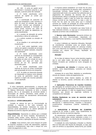 FUNDAMENTOS DE CONTABILIDADE                                                                                 EeCONCURSOS
                  Patrimônio Líquido
              Art. 182. A conta do capital social                       A empresa poderá estabelecer um fundo fixo de caixa
          discriminará o montante subscrito e, por                   para suprir os pagamentos de pequeno valor, necessários à
          dedução, a parcela ainda não realizada.                    manutenção corrente. Neste sentido é entregue ao
                                                                     responsável pelo fundo uma quantia fixa suficiente para os
             § 1º. Serão classificadas como
                                                                     pagamentos de despesas de diversos dias e ele,
          reservas de capital as contas que
                                                                     periodicamente, efetua a prestação de contas do valor total
          registrarem:
                                                                     desembolsado e repõe o valor do fundo fixo, através de
             a) a contribuição do subscritor de                      cheque nominal ao seu responsável, ou seja, o valor do
          ações que ultrapassar o valor nominal e a                  fundo fixo faz parte da conta caixa que é creditada
          parte do preço de emissão das ações,                       somente por ocasião da prestação de contas quando as
          sem valor nominal, que ultrapassar a                       despesas e/ou os pagamentos são comprovados.
          importância destinada à formação do
          capital social, inclusive nos casos de                        Na data do Balanço, é necessário que nesse fundo só
          conversão em ações de debêntures ou                        haja realmente dinheiro, ou seja que os comprovantes de
          partes beneficiárias;                                      despesas já tenham sido contabilizados.

             b) o produto da alienação de partes
                                                                        b) Bancos conta Movimento: representa dinheiro da
          beneficiárias e bônus de subscrição;
                                                                     empresa    de   livre movimentação,       depositado    em
             c) o prêmio recebido na emissão de                      estabelecimentos bancários, o que significa disponibilidade
          debêntures;                                                imediata.
             d) as doações e as subvenções para
                                                                        A conta é debitada por depósitos efetuados, liberação
          investimento.
                                                                     de empréstimos contraídos junto ao próprio banco,
             § 2º. Será ainda registrado como                        recebimento de duplicatas postas em cobrança simples,
          reserva de capital o resultado da correção                 bem como descontos de duplicatas e outros ingressos e é
          monetária do capital realizado, enquanto                   creditada por saques em cheque, liquidação de
          não capitalizado.                                          empréstimos etc.
             § 3º. Serão classificadas como
                                                                         Atenção!
          reservas de reavaliação as contrapartidas
          de aumentos de valor atribuídos a
                                                                         Se na data do balanço houver conta bancária negativa
          elementos do ativo em virtude de novas
                                                                     isto é, com saldo credor, ela deve ser classificada no
          avaliações com base em laudo nos
                                                                     Passivo Circulante por constituir-se numa obrigação da
          termos do art. 8º, aprovado pela
                                                                     entidade.
          assembléia geral.
             § 4º. Serão classificadas como                             c) Numerário em trânsito: A empresa pode ter,
          reservas de lucros as contas constituídas                  também, como disponibilidades, numerário em trânsito
          pela apropriação de lucros da companhia.                   decorrente de:
              § 5º. As ações em tesouraria deverão
                                                                         remessas de ou para filiais, depósitos ou semelhantes,
          ser destacadas no balanço como dedução
                                                                     através de cheques, ordens de pagamentos etc.
          da conta do patrimônio Líquido que
          registrar a origem dos recursos aplicados                      recebimentos dessa mesma espécie, ou ainda de
          na sua aquisição.                                          clientes ou terceiros, quando conhecidos até a data do
                                                                     balanço.
9.1.2.5.1 - ATIVO
                                                                         d) Aplicações Financeiras de Liquidez Imediata:
    O ativo representa, genericamente, o conjunto dos                são aplicações de curtíssimo prazo no mercado financeiro
bens e direitos pertencentes à entidade. Especificamente,            do tipo FAF (Fundo de Aplicações Financeiras). A diferença
no Balanço Patrimonial, representa os bens e direitos                entre o valor aplicado e o valor do resgate bruto é receita
líquidos, isto é, já expurgados de prováveis perdas e                financeira, que deverá ser registrada conforme a
diminuições de valores, entretanto, essas perdas ou                  competência da realização.
diminuições de valores são devidamente demonstrados
pelas contas de provisões.                                           Direitos Realizáveis no curso do exercício social
                                                                     subseqüente:
9.1.2.5.1.1 - ATIVO CIRCULANTE                                          Duplicatas a Receber, Adiantamento a Fornecedores de
                                                                     Mercadorias e Matérias-Primas, Impostos a Recuperar,
    Compõe os valores de giro ou movimentação             da
                                                                     Investimentos   Temporários    (valores  mobiliários) e
entidade e, segundo a lei, está composto                 por
                                                                     Estoques.
disponibilidades, os direitos realizáveis no curso        do
exercício social subseqüente e os valores aplicados      em
                                                                         a) DUPLICATAS A RECEBER OU CLIENTES:
despesas do exercício seguinte (pendente).
                                                                     originam-se de vendas a prazo, cujos recebimentos se
                                                                     darão até o término do exercício seguinte.
Disponibilidades: Representa os valores que a entidade
pode lançar mão de forma imediata. Normalmente é                        Os lançamentos normalmente realizados nesta conta
composto pelas contas: Caixa, Bancos c/ Movimento,                   são feitos a débito pelas vendas realizadas a prazo, e a
Numerário em Transito e Aplicações de liquidez imediata.             crédito nos pagamentos, nas devoluções de mercadorias e
                                                                     abatimentos concedidos.
    a) Caixa: Inclui dinheiro, bem como cheques em poder                A avaliação da conta Duplicatas a Receber ou Clientes
da empresa recebidos e ainda não depositados, pagáveis               deve ser feita pelo valor líquido de realização, ou seja, pelo
irrestrita e imediatamente, haja vista o cheque ser uma              valor em dinheiro ou equivalente. Desta forma, por ocasião
ordem de pagamento à vista.

76                                                     Estudarei até passar!!!!!
 