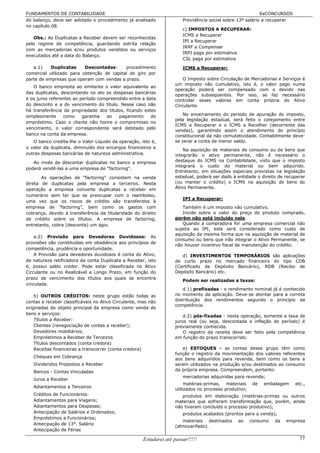 FUNDAMENTOS DE CONTABILIDADE                                                                                EeCONCURSOS
do balanço, deve ser adotado o procedimento já analisado                Previdência social sobre 13º salário a recuperar
no capítulo 08.
                                                                        c) IMPOSTOS A RECUPERAR:
                                                                        ICMS a Recuperar
   Obs.: As Duplicatas a Receber devem ser reconhecidas
                                                                        IPI a Recuperar
pelo regime de competência, guardando estrita relação
                                                                        IRRF a Compensar
com as mercadorias e/ou produtos vendidos ou serviços
                                                                        IRPJ pago por estimativa
executados até a data do Balanço.
                                                                        CSL paga por estimativa
   a.1)    Duplicatas     Descontadas:     procedimento                 ICMS a Recuperar:
comercial utilizado para obtenção de capital de giro por
parte de empresas que operam com vendas a prazo.                        O Imposto sobre Circulação de Mercadorias e Serviços é
                                                                    um imposto não cumulativo, isto é, o valor pago numa
   O banco empresta ao emitente o valor equivalente ao
                                                                    operação poderá ser compensado com o devido nas
das duplicatas, descontando no ato as despesas bancárias
                                                                    operações subseqüentes. Por isso, se faz necessário
e os juros referentes ao período compreendido entre a data          controlar esses valores em conta própria do Ativo
do desconto e a do vencimento do título. Nesse caso não             Circulante.
há transferência da propriedade dos títulos, ficando estes
simplesmente     como     garantia  ao   pagamento      do              No encerramento do período de apuração do imposto,
                                                                    pela legislação estadual, será feito o cotejamento entre
empréstimo. Caso o cliente não honre o compromisso no
                                                                    ICMS a Recuperar e o ICMS a Recolher (decorrente das
vencimento, o valor correspondente será debitado pelo
                                                                    vendas), garantindo assim o atendimento do princípio
banco na conta da empresa.                                          constitucional da não comutatividade. Contabilmente deve-
   O banco credita-lhe o Valor Líquido da operação, isto é,         se zerar a conta de menor saldo.
o valor da duplicata, diminuído dos encargos financeiros e
                                                                        Na aquisição de materiais de consumo ou de bens que
outras despesas bancárias de natureza administrativa.               integrarão o ativo permanente, não é necessário o
   Ao invés de descontar duplicatas no banco a empresa              destaque do ICMS na Contabilidade, visto que o imposto
                                                                    integrará o custo do material ou bem adquirido.
poderá vendê-las a uma empresa de "factoring".
                                                                    Entretanto, em situações especiais previstas na legislação
       As operações de "factoring" consistem na venda               estadual, poderá ser dado à entidade o direito de recuperar
direta de duplicatas pela empresa a terceiros. Nesta                (ou manter o crédito) o ICMS na aquisição de bens do
operação a empresa converte duplicatas a receber em                 Ativo Permanente.
numerário sem ter que se preocupar com o reembolso,
                                                                        IPI a Recuperar:
uma vez que os riscos de crédito são transferidos à
empresa de "factoring", bem como os gastos com                         Também é um imposto não cumulativo.
cobrança, devido à transferência da titularidade do direito            Incide sobre o valor do preço do produto comprado,
de crédito sobre os títulos. A empresa de factoring,                porém não está incluído nele.
entretanto, cobra (desconta) um ágio.                                  Quando a compradora for uma empresa comercial não
                                                                    sujeita ao IPI, este será considerado como custo de
                                                                    aquisição da mesma forma que na aquisição de material de
    a.2) Provisão para Devedores Duvidosos: As
                                                                    consumo ou bens que irão integrar o Ativo Permanente, se
provisões são constituídas em obediência aos princípios de
                                                                    não houver incentivo fiscal de manutenção do crédito.
competência, prudência e oportunidade.
    A Provisão para devedores duvidosos é conta do Ativo,              d) INVESTIMENTOS TEMPORÁRIOS são aplicações
de natureza retificadora da conta Duplicata a Receber, isto         de curto prazo no mercado financeiro do tipo CDB
é, possui saldo credor. Pode estar classificada no Ativo            (Certificado de Depósito Bancário), RDB (Recibo de
Circulante ou no Realizável a Longo Prazo, em função do             Depósito Bancário) etc.
prazo de vencimento dos títulos aos quais se encontra
                                                                        Podem ser realizadas a taxas:
vinculada.
                                                                        d.1) prefixadas - o rendimento nominal já é conhecido
    b) OUTROS CRÉDITOS: neste grupo estão todas as                  no momento da aplicação. Deve-se atentar para a correta
contas a receber classificáveis no Ativo Circulante, mas não        distribuição dos rendimentos segundo o princípio da
                                                                    competência.
originadas do objeto principal da empresa como venda de
bens e serviços:
                                                                        d.2) pós-fixadas - nesta operação, somente a taxa de
    Títulos a Receber:                                              juros real (ou seja, descontada a inflação do período) é
    Clientes (renegociação de contas a receber);                    previamente conhecida.
    Devedores mobiliários;                                              O registro da receita deve ser feito pela competência
    Empréstimos a Receber de Terceiros                              em função do prazo transcorrido.
    Títulos descontados (conta credora)
    Receitas financeiras a transcorrer (conta credora)                 e) ESTOQUES - as contas desse grupo têm como
                                                                    função o registro da movimentação dos valores referentes
   Cheques em Cobrança
                                                                    aos bens adquiridos para revenda, bem como os bens a
   Dividendos Propostos a Receber                                   serem utilizados na produção e/ou destinados ao consumo
   Bancos - Contas Vinculadas                                       da própria empresa. Compreendem, portanto:
                                                                        mercadorias adquiridas para revenda;
   Juros a Receber
                                                                         matérias-primas, materiais      de   embalagem    etc.,
   Adiantamentos a Terceiros
                                                                    utilizados no processo produtivo;
   Créditos de Funcionários:                                           produtos em elaboração (matérias-primas ou outros
   Adiantamentos para Viagens;                                      materiais que sofreram transformação que, porém, ainda
   Adiantamentos para Despesas;                                     não tiveram concluído o processo produtivo);
   Antecipação de Salários e Ordenados;                                 produtos acabados (prontos para a venda);
   Empréstimos a Funcionários;
                                                                       materiais destinados     ao      consumo   da   empresa
   Antecipação de 13°. Salário
                                                                    (almoxarifado).
   Antecipação de Férias

                                                      Estudarei até passar!!!!!                                              77
 
