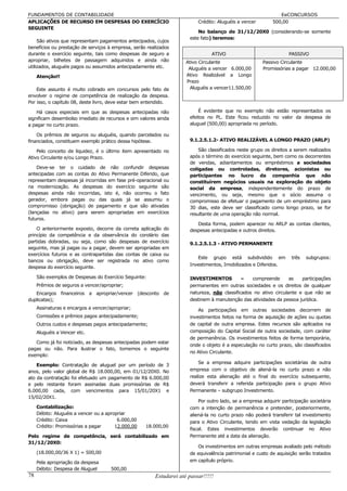 FUNDAMENTOS DE CONTABILIDADE                                                                                   EeCONCURSOS
APLICAÇÕES DE RECURSO EM DESPESAS DO EXERCÍCIO                            Crédito: Aluguéis a vencer        500,00
SEGUINTE
                                                                          No balanço de 31/12/20X0 (considerando-se somente
                                                                      este fato) teremos:
     São ativos que representam pagamentos antecipados, cujos
benefícios ou prestação de serviços à empresa, serão realizados
durante o exercício seguinte, tais como despesas de seguro a                    ATIVO                              PASSIVO
apropriar, bilhetes de passagem adquiridos e ainda não               Ativo Circulante                  Passivo Circulante
utilizados, aluguéis pagos ou assumidos antecipadamente etc.          Aluguéis a vencer 6.000,00       Promissórias a pagar 12.000,00
     Atenção!!                                                       Ativo Realizável a Longo
                                                                     Prazo
    Este assunto é muito cobrado em concursos pelo fato de             Aluguéis a vencer11.500,00
envolver o regime de competência de realização da despesa.
Por isso, o capítulo 08, deste livro, deve estar bem entendido.

    Há casos especiais em que as despesas antecipadas não                 É evidente que no exemplo não estão representados os
significam desembolso imediato de recursos e sim valores ainda        efeitos no PL. Este ficou reduzido no valor da despesa de
a pagar no curto prazo.                                               aluguel (500,00) apropriada no período.

    Os prêmios de seguros ou aluguéis, quando parcelados ou
financiados, constituem exemplo prático dessa hipótese.               9.1.2.5.1.2- ATIVO REALIZÁVEL A LONGO PRAZO (ARLP)

    Pelo conceito de liquidez, é o último item apresentado no             São classificados neste grupo os direitos a serem realizados
Ativo Circulante e/ou Longo Prazo.                                    após o término do exercício seguinte, bem como os decorrentes
                                                                      de vendas, adiantamentos ou empréstimos a sociedades
    Deve-se ter o cuidado de não confundir despesas                   coligadas ou controladas, diretores, acionistas ou
antecipadas com as contas do Ativo Permanente Diferido, que           participantes no lucro da companhia que não
representam despesas já incorridas em fase pré-operacional ou         constituírem negócios usuais na exploração do objeto
na modernização. As despesas do exercício seguinte são                social da empresa, independentemente do prazo de
despesas ainda não incorridas, isto é, não ocorreu o fato             vencimento, ou seja, mesmo que o sócio assuma o
gerador, embora pagas ou das quais já se assumiu o                    compromisso de efetuar o pagamento de um empréstimo para
compromisso (obrigação) de pagamento e que são ativadas               30 dias, este deve ser classificado como longo prazo, se for
(lançadas no ativo) para serem apropriadas em exercícios              resultante de uma operação não normal.
futuros.
                                                                         Desta forma, podem aparecer no ARLP as contas clientes,
    O anteriormente exposto, decorre da correta aplicação do          despesas antecipadas e outros direitos.
princípio da competência e da observância do corolário das
partidas dobradas, ou seja, como são despesas de exercício            9.1.2.5.1.3 - ATIVO PERMANENTE
seguinte, mas já pagas ou a pagar, devem ser apropriadas em
exercícios futuros e as contrapartidas das contas de caixa ou
                                                                         Este grupo está subdividido em             três   subgrupos:
bancos ou obrigação, deve ser registrada no ativo como
                                                                      Investimentos, Imobilizados e Diferidos.
despesa do exercício seguinte.

     São exemplos de Despesas do Exercício Seguinte:                  INVESTIMENTOS          –   compreende       as   participações
     Prêmios de seguros a vencer/apropriar;                           permanentes em outras sociedades e os direitos de qualquer
   Encargos financeiros a apropriar/vencer (desconto de               natureza, não classificados no ativo circulante e que não se
duplicatas);                                                          destinem à manutenção das atividades da pessoa jurídica.
     Assinaturas e encargos a vencer/apropriar;                           As participações em outras sociedades decorrem de
     Comissões e prêmios pagos antecipadamente;                       investimentos feitos na forma de aquisição de ações ou quotas
     Outros custos e despesas pagos antecipadamente;                  de capital de outra empresa. Estes recursos são aplicados na
     Aluguéis a Vencer etc.                                           composição do Capital Social de outra sociedade, com caráter
                                                                      de permanência. Os investimentos feitos de forma temporária,
   Como já foi noticiado, as despesas antecipadas podem estar
                                                                      onde o objeto é a especulação no curto prazo, são classificados
pagas ou não. Para ilustrar o fato, tomemos o seguinte
                                                                      no Ativo Circulante.
exemplo:
                                                                          Se a empresa adquire participações societárias de outra
    Exemplo: Contratação de aluguel por um período de 3
anos, pelo valor global de R$ 18.000,00, em 01/12/20X0. No            empresa com o objetivo de aliená-la no curto prazo e não
ato da contratação foi efetuado um pagamento de R$ 6.000,00           realize esta alienação até o final do exercício subsequente,
e pelo restante foram assinadas duas promissórias de R$               deverá transferir a referida participação para o grupo Ativo
6.000,00 cada, com vencimentos para 15/01/20X1 e                      Permanente – subgrupo Investimento.
15/02/20X1.
                                                                          Por outro lado, se a empresa adquirir participação societária
     Contabilização:                                                  com a intenção de permanência e pretender, posteriormente,
     Débito: Aluguéis a vencer ou a apropriar                         aliená-la no curto prazo não poderá transferir tal investimento
     Crédito: Caixa                      6.000,00                     para o Ativo Circulante, tendo em vista vedação da legislação
     Crédito: Promissórias a pagar      12.000,00   18.000,00
                                                                      fiscal. Estes investimentos deverão continuar no Ativo
Pelo regime de competência, será contabilizado em                     Permanente até a data da alienação.
31/12/20X0:
                                                                         Os investimentos em outras empresas avaliado pelo método
     (18.000,00/36 X 1) = 500,00                                      de equivalência patrimonial e custo de aquisição serão tratados
     Pela apropriação da despesa                                      em capítulo próprio.
     Débito: Despesa de Aluguel       500,00
78                                                      Estudarei até passar!!!!!
 