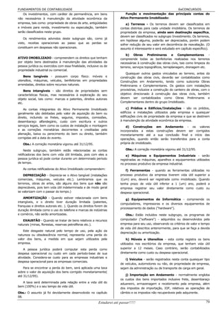 FUNDAMENTOS DE CONTABILIDADE                                                                           EeCONCURSOS
    Os investimentos, com caráter de permanência, em bens                   Função e movimentação das principais contas do
não necessários à manutenção da atividade econômica da                  Ativo Permanente Imobilizado:
empresa, tais como: propriedade de obras de arte, antigüidades              a) Terrenos - Os terrenos devem ser classificados em
e imóveis para renda, investimento ou especulação, também               contas distintas para cada unidade imobiliária. Os terrenos de
serão classificados neste grupo.                                        propriedade da empresa, ainda sem destinação específica,
                                                                        devem ser classificados no subgrupo Investimento. Os terrenos,
    Os rendimentos advindos deste subgrupo são, como já
                                                                        em hipótese alguma, poderão ser depreciados, porém podem
visto, receitas operacionais ao passo que as perdas se
                                                                        sofrer redução de seu valor em decorrência de reavaliação. (O
constituem em despesas não operacionais.                                assunto é interessante e será estudado em capítulo específico).

                                                                            b) Obras Preliminares e Complementares -
ATIVO IMOBILIZADO - compreendem os direitos que tenham                  compreende todas as benfeitorias realizadas nos terrenos
por objeto bens destinados à manutenção das atividades da               necessárias à construção das obras civis, tais como limpeza do
pessoa jurídica ou exercidos com essa finalidade, inclusive os de       terreno, serviços topográficos, terraplanagem, drenagem etc.
propriedade industrial ou comercial.
                                                                            Quaisquer outros gastos vinculados ao terreno, antes da
    Bens tangíveis - possuem corpo físico: móveis e                     construção das obras civis, deverão ser contabilizados como
utensílios, máquinas, veículos, benfeitorias em propriedades            Construções em Andamento, tendo como subconta Obras
arrendadas, direitos sobre recursos naturais.                           Preliminares e Complementares. Os gastos com instalações
     Bens intangíveis - são direitos de propriedades sem                provisórias, inclusive a construção do canteiro de obras, com o
características físicas, mas necessários à exploração do seu            objetivo direcionado à construção das obras civis, também
objeto social, tais como: marcas e patentes, direitos autorais          devem ser contabilizados como Obras Preliminares e
etc.                                                                    Complementares dentro do grupo Imobilizado.

    As contas integrantes do Ativo Permanente Imobilizado                   c) Prédios e Edifícios/Instalações - são os prédios,
geralmente são debitadas pelo valor de aquisição do bem ou              edifícios e instalações utilizados pela empresa e quaisquer
direito, incluindo os fretes, seguros, impostos, comissões,             edificações civis de propriedade da empresa e que se destinem
desembaraço alfandegário, custo com escritura e outros                  à manutenção da atividade econômica da empresa.
serviços legais, bem como os custos de instalação e montagem                d) Construções em Andamento - os valores
e as correções monetárias decorrentes e creditadas pela                 incorporados a estas construções devem ser corrigidos
alienação, baixa ou perecimento do bem ou direito, também               monetariamente até a sua conclusão final e início das
corrigidas até a data do evento.                                        operações, quando então serão transferidos para a conta
   Obs.: A correção monetária vigorou até 31/12/95.                     própria de imobilizado.

     Neste subgrupo, também estão relacionadas as contas                    Obs.: A correção monetária vigorou até 31/12/95.
retificadoras dos bens com vida útil limitada, pois com eles a              e) Máquinas e Equipamentos Industriais - serão
pessoa jurídica só pode contar durante um determinado período           registradas as máquinas, aparelhos e equipamentos utilizados
de tempo.                                                               no processo produtivo da empresa industrial.
   As contas retificadoras do Ativo Imobilizado compreendem:               f) Ferramentas - quando as ferramentas utilizadas no
    DEPRECIAÇÃO - Deprecia-se o Ativo tangível (instalações             processo produtivo da empresa tiverem vida útil superior a
comerciais, máquinas, veículos etc.). Lembramos que os                  1(um) ano, deverá ser registrada como imobilizado. Quando
terrenos, obras de artes, são alguns dos bens que não são               tenha prazo de vida útil inferior a 1 (um) ano, poderá a
depreciáveis, pois tem vida útil indeterminada e de modo geral          empresa registrar seu valor diretamente como custo ou
se valorizam com o passar do tempo.)                                    despesa operacional.
    AMORTIZAÇÃO - Quando estiver relacionada com bens                      g) Equipamentos de Informática - compreende os
intangíveis, e o direito tiver duração limitada (patentes,
                                                                        computadores, impressoras e os diversos equipamentos de
franquias e direitos autorais etc. ). Quando os direitos forem de
                                                                        processamento de dados ("hardware").
duração ilimitada como o uso do telefone e marcas de indústrias
e comércio, não serão amortizadas.                                         Obs.: Estão incluídos neste subgrupo, os programas de
   EXAUSTÃO - Quando se tratar de bens relativos a recursos             computador ("software") - adquiridos ou desenvolvidos pela
naturais (minas, florestas, reservas petrolíferas etc.).                empresa para seu uso, observando os critérios de valor e tempo
                                                                        de vida útil descritos anteriormente, para que se faça a devida
    Este desgaste natural pelo tempo de uso, pela ação da
                                                                        depreciação ou amortização.
natureza ou obsolescência normal, representa uma perda do
valor dos bens, a medida em que sejam utilizados pela                        h) Móveis e Utensílios - esta conta registra os bens
empresa.                                                                utilizados nos escritórios da empresa, que tenham vida útil
    A pessoa jurídica poderá computar esta perda como                   superior a 12 meses. Caso contrário, serão contabilizados
despesa operacional ou custo em cada período-base de sua                diretamente como custo ou despesa operacional.
atividade. Considera-se custo para as empresas industriais e
                                                                            i) Veículos - serão registrados nesta conta quaisquer tipo
despesa operacional para as empresas comerciais.
                                                                        de veículos, automotores ou não, de propriedade de empresa,
    Para se encontrar a perda do bem, será aplicada uma taxa            sejam da administração ou de transporte de carga em geral.
sobre o valor de aquisição dos bens corrigido monetariamente(
até 31/12/95).                                                             j) Importação em Andamento - normalmente engloba
                                                                        os custos dos bens importados inclusive frete, desembaraço
   A taxa será determinada pela relação entre a vida útil do            aduaneiro, armazenagem e recebimento pela empresa, além
bem (100%) e o seu tempo de vida útil.
                                                                        dos impostos de importação, IOF, relativos as operações de
Obs.: O assunto já foi devidamente desenvolvido no capítulo             câmbio e os impostos não recuperáveis pelo adquirente.
08.
                                                          Estudarei até passar!!!!!                                                 79
 
