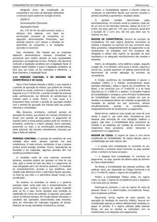 FUNDAMENTOS DE CONTABILIDADE                                                                                EeConcursos

        Parágrafo único. Na constituição da                        Assim, a Contabilidade registra e resume todas as
    companhia e nos casos de alteração estatutária             mudanças no patrimônio líquido que ocorrem durante o
    o exercício social poderá ter duração diversa.             período escolhido e apresenta o resultado obtido.
       SEÇÃO II                                                    O      período     contábil     determinado       pelos
       Demonstrações Financeiras                               acionistas/sócios, no contrato social ou estatuto, pode ser
       Disposições Gerais                                      de um ano ou de intervalos menores. Apesar de a Lei n.º
                                                               6.404, nos dizer, pelo art. 175, que o exercício social terá
        Art. 176. Ao fim de cada exercício social, a
                                                               a duração de 1 (um) ano, ela nos quis dizer que no
    diretoria fará elaborar, com base na
                                                               máximo um ano.
    escrituração mercantil da companhia, as
    seguintes demonstrações financeiras, que                   REGIME DE COMPETÊNCIA: Decorre do princípio da
    deverão exprimir com clareza a situação do                 competência. Por este regime devemos reconhecer as
    patrimônio da companhia e as mutações                      receitas e despesas no exercício em que ocorrerem seus
    ocorridas no exercício:                                    fatos geradores, independentemente do pagamento ou do
                                                               recebimento. As entidades com fins lucrativos são
     Isso, entretanto, não impede que as empresas
                                                               obrigadas a adotar este regime na apuração de seus
elaborem demonstrativos mensais, trimestrais ou
                                                               resultados e no adequado reconhecimento das receitas e
semestrais para melhor atender as suas necessidades
                                                               despesas.
gerenciais e as exigências do fisco. Portanto, não devemos
confundir a legislação societária com a legislação fiscal. O      Assim, as obrigações, como salários a pagar, aluguéis
objetivo deste trabalho é expor a legislação societária, se    a pagar etc. e os direitos, como juros a vencer, seguros a
bem que, por vezes, se faz necessária a referência , a         vencer etc., quando aparecem no balanço patrimonial são
título ilustrativo, à legislação fiscal.                       decorrentes da correta aplicação do princípio da
                                                               competência.
2.15 PERÍODO CONTÁBIL             E   OS   REGIMES      DE
COMPETÊNCIA E DE CAIXA                                             A função econômica da Contabilidade é apurar o
                                                               resultado (rédito) e o método universalmente aceito
    Para o Fisco Federal (Receita e INSS), o que importa é
                                                               (partidas dobradas), utiliza o regime de competência. No
o período de apuração do tributo, que poderá ser mensal,
                                                               Brasil, a lei comercial (Lei n° 6.404/76) e a lei fiscal
trimestral ou anual, conforme a situação do contribuinte.
                                                               (Decreto-Lei n° 1.598/77) o adotam. O Conselho Federal
Segundo a Lei n° 8.541/92, o período contábil da empresa
                                                               de Contabilidade o consagrou como Princípio Fundamental
pode, perfeitamente, ser diferente do período-base do
                                                               de Contabilidade. Esse princípio consiste em que as
imposto sobre a renda. Porém, o mais usual, é o
                                                               receitas e as despesas devem ser incluídas na apuração do
empresário fazer coincidir o período de apuração contábil
                                                               resultado do período em que ocorrerem, sempre
com o período de apuração dos tributos pelo seu próprio
                                                               simultaneamente,       quando      se    correlacionarem,
interesse e comodidade.
                                                               independentemente de recebimento ou pagamento.
    Não devemos, entretanto, confundir período de
                                                                   Dessa forma, realiza-se uma receito por meio de uma
apuração do tributo, que poderá ser mensal, trimestral ou
                                                               venda a prazo e, por outro lado, reconhece-se uma
anual, com período de pagamento. O pagamento do
                                                               despesa pela assunção de uma obrigação (salários a
imposto sobre a renda pessoa jurídica pode ser mensal ou
                                                               pagar), vale dizer, a Contabilidade deve reconhecer as
trimestral, conforme o critério utilizado (lucro estimado,
                                                               receitas e as despesas por ocasião da ocorrência dos
presumido ou real), e as contribuições previdenciárias,
                                                               respectivos fatos geradores, sendo relevantes o
parte patronal, são devidas mensalmente, tomando por
                                                               recebimento e o pagamento.
base a folha de salários.
                                                               REGIME DE CAIXA: O regime de caixa é uma forma
PERÍODO CONTÁBIL: O período de existência de uma               simplificada de Contabilidade. As regras básicas, para a
entidade deve estar, sempre, previsto nos atos                 contabilização por esse regime, são:
constitutivos. O mais comum, entretanto, é que a pessoa
                                                                   — a receita será contabilizada no momento do seu
jurídica tenha duração ilimitada. Porém, dependendo da
atividade a ser explorada, algumas aziendas têm sua            recebimento, e somente nesse momento, ou seja, quando
existência predeterminada.                                     entrar o dinheiro no Caixa (encaixe);

                                                                  — a despesa será contabilizada no momento do
    O resultado exato de uma empresa comercial,
portanto, somente poderá ser apurado no final de sua           pagamento, ou seja, quando da efetiva saída de dinheiro
vida, após a venda de todo seu ativo e o pagamento de          do Caixa (desembolso).
suas obrigações para com terceiros (passivo). O resultado          No Brasil, a Contabilidade das pessoas jurídicas, não
do empreendimento, durante a sua existência, será              públicas, deve, por disposição do Código Comercial e da
medido pela diferença entre o patrimônio líquido apurado,      Lei n.º 6.404/76, adotar o regime de competência.
no final da sua vida, e o patrimônio líquido inicial, o da
constituição.                                                      Porém, a Contabilidade Pública utiliza um regime
                                                               misto, ou seja, o regime de competência para a despesa e
    No entanto, os acionistas ou sócios e o governo            o de caixa para as receitas.
precisam saber como está indo o empreendimento. Os
primeiros, para verificar o retorno do capital investido          Restringe-se, portanto, o uso do regime de caixa às
para, se for o caso, tomar decisões para correção ou           pessoas físicas e a determinadas circunstâncias fiscais,
redefinição de rumos da entidade. O segundo, para poder        para as pessoas jurídicas.
cobrar os tributos devidos. Em função desses interesses, o          Resumindo, temos regime de caixa quando, na
resultado das operações desenvolvidas pela empresa,            apuração do resultado do exercício (rédito), leva-se em
deve ser informado em intervalos regulares de tempo.           consideração apenas os valores efetivamente recebidos ou
Podendo ser anual, semestral, trimestral ou mensal.            pagos no período. É o regime utilizado pelas pessoas
                                                               físicas, em que as receitas se confundem com os
                                                               recebimentos e as despesas com pagamentos.

8
 