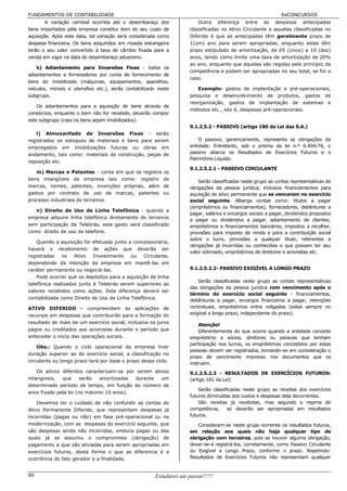 FUNDAMENTOS DE CONTABILIDADE                                                                                  EeCONCURSOS
        A variação cambial ocorrida até o desembaraço dos                Outra diferença entre as despesas antecipadas
bens importados pela empresa constitui item do seu custo de          classificadas no Ativo Circulante e aquelas classificadas no
aquisição. Após esta data, tal variação será considerada como        Diferido é que as antecipadas têm geralmente prazo de
despesa financeira. Os bens adquiridos em moeda estrangeira          1(um) ano para serem apropriadas, enquanto estas têm
terão o seu valor convertido à taxa de câmbio fixada para a          prazo estipulado de amortização, de 05 (cinco) a 10 (dez)
venda em vigor na data do desembaraço aduaneiro.                     anos, tendo como limite uma taxa de amortização de 20%
                                                                     ao ano, enquanto que aquelas são regidas pelo princípio da
    k) Adiantamento para Inversões Fixas - todos os
                                                                     competência e podem ser apropriadas no seu total, se for o
adiantamentos a fornecedores por conta de fornecimento de
                                                                     caso.
bens do imobilizado (máquinas, equipamentos, aparelhos,
veículos, móveis e utensílios etc.), serão contabilizado neste          Exemplo: gastos de implantação e pré-operacionais,
subgrupo.                                                            pesquisa e desenvolvimento de produtos, gastos de
                                                                     reorganização, gastos de implantação de sistemas e
    Os adiantamentos para a aquisição de bens através de
                                                                     métodos etc., isto é, despesas pré-operacionais.
consórcios, enquanto o bem não for recebido, deverão compor
este subgrupo (caso os bens sejam imobilizados).
                                                                     9.1.2.5.2 - PASSIVO (artigo 180 da Lei das S.A.)
   l) Almoxarifado de Inversões Fixas - serão
registrados os estoques de materiais e bens para serem                   O passivo, genericamente, representa as obrigações da
empregados em imobilizações futuras ou obras em                      entidade. Entretanto, sob o prisma da lei n.º 6.404/76, o
andamento, tais como: materiais de construção, peças de              passivo abarca os Resultados de Exercícios Futuros e o
                                                                     Patrimônio Líquido.
reposição etc.
                                                                     9.1.2.5.2.1 - PASSIVO CIRCULANTE
   m) Marcas e Patentes - conta em que se registra         os
bens intangíveis da empresa tais como: registro            de
                                                                         Serão classificadas neste grupo as contas representativas de
marcas, nomes, patentes, invenções próprias, além          de        obrigações da pessoa jurídica, inclusive financiamentos para
gastos por contrato de uso de marcas, patentes             ou        aquisição de ativo permanente que se vencerem no exercício
processo industriais de terceiros.                                   social seguinte. Alberga contas como: títulos a pagar
                                                                     (empréstimos ou financiamentos), fornecedores, debêntures a
   n) Direito de Uso de Linha Telefônica - quando a
                                                                     pagar, salários e encargos sociais a pagar, dividendos propostos
empresa adquire linha telefônica diretamente de terceiros
                                                                     a pagar ou dividendos a pagar, adiantamento de clientes;
sem participação da Telebrás, este gasto será classificado           empréstimos e financiamentos bancários, impostos a recolher,
como direito de uso de telefone.                                     provisões para imposto de renda e para a contribuição social
                                                                     sobre o lucro, provisões a qualquer título, referentes a
    Quando a aquisição for efetuada junto a concessionária,
                                                                     obrigações já incorridas ou conhecidas e que possam ter seu
haverá o recebimento de ações que deverão ser
                                                                     valor estimado, empréstimos de diretores e acionistas etc.
registradas no Ativo Investimento ou Circulante,
dependendo da intenção da empresa em mantê-las em
caráter permanente ou negociá-las.                                   9.1.2.5.2.2- PASSIVO EXIGÍVEL A LONGO PRAZO
    Pode ocorrer que os depósitos para a aquisição de linha
                                                                         Serão classificadas neste grupo as contas representativas
telefônica realizados junto à Telebrás serem superiores ao
                                                                     das obrigações da pessoa jurídica com vencimento após o
valores recebidos como ações. Esta diferença deverá ser
                                                                     término do exercício social seguinte - financiamentos,
contabilizada como Direito de Uso de Linha Telefônica.
                                                                     debêntures a pagar, encargos financeiros a pagar, retenções
ATIVO DIFERIDO - compreendem as aplicações de                        contratuais, empréstimos entre coligadas (estes sempre no
recursos em despesas que contribuirão para a formação do             exigível a longo prazo, independente do prazo)
resultado de mais de um exercício social, inclusive os juros
                                                                         Atenção!
pagos ou creditados aos acionistas durante o período que                 Diferentemente do que ocorre quando a entidade concede
anteceder o início das operações sociais.                            empréstimo a sócios, diretores ou pessoas que tenham
                                                                     participação nos lucros, os empréstimos concedidos por estas
    Obs.: Quando o ciclo operacional da empresa tiver
                                                                     pessoas devem ser registrados, tomando-se em consideração o
duração superior ao do exercício social, a classificação no
                                                                     prazo de vencimento impresso nos documentos que os
circulante ou longo prazo terá por base o prazo desse ciclo.
                                                                     instruem.
    Os ativos diferidos caracterizam-se por serem ativos             9.1.2.5.2.3 - RESULTADOS DE EXERCÍCIOS FUTUROS:
intangíveis,  que      serão  amortizadas  durante   um              (artigo 181 da Lei)
determinado período de tempo, em função do número de
                                                                         Serão classificadas neste grupo as receitas dos exercícios
anos fixado pela lei (no máximo 10 anos).
                                                                     futuros diminuídas dos custos e despesas dela decorrentes.
    Devemos ter o cuidado de não confundir as contas do                  São receitas já recebidas, mas segundo o regime de
Ativo Permanente Diferido, que representam despesas já               competência,     só deverão ser apropriadas em resultados
incorridas (pagas ou não) em fase pré-operacional ou na              futuros.
modernização, com as despesas do exercício seguinte, que                Consideram-se neste grupo somente os resultados futuros,
são despesas ainda não incorridas, embora pagas ou das               em relação aos quais não haja qualquer tipo de
quais já se assumiu o compromisso (obrigação) de                     obrigação com terceiros, pois se houver alguma obrigação,
pagamento e que são ativadas para serem apropriadas em               dever-se-á registrá-los, corretamente, como Passivo Circulante
exercícios futuros, desta forma o que as diferencia é a              ou Exigível a Longo Prazo, conforme o prazo. Repetindo:
ocorrência do fato gerador e a finalidade.                           Resultados de Exercícios Futuros não representam qualquer


80                                                     Estudarei até passar!!!!!
 