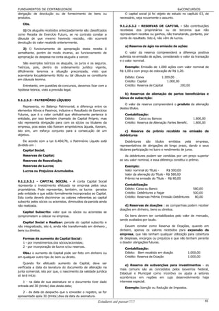 FUNDAMENTOS DE CONTABILIDADE                                                                                      EeCONCURSOS
obrigação de devolução ou de fornecimento de bens ou                        O capital social já foi objeto de estudo no capítulo 03, de
produtos.                                                                necessário, veja novamente o assunto.

   Obs.
                                                                         9.1.2.5.3.2 - RESERVAS DE CAPITAL - São contribuições
    1) Os aluguéis recebidos antecipadamente são classificados           recebidas dos proprietários ou de terceiros que não
como Receita de Exercício Futuro, se no contrato constar a               representam receitas ou ganhos, não transitando, portanto, por
cláusula de que mesmo havendo rescisão, não ocorrerá                     conta de resultado. Isto é, não vêm de lucros.
devolução do valor recebido anteriormente.
                                                                             a) Reserva de ágio na emissão de ações:
   2) O funcionamento de apropriação desta receita é
semelhante, porém de modo inverso, ao funcionamento de                       O valor da reserva compreenderá a diferença positiva
apropriação da despesa na conta aluguéis a vencer.                       auferida na emissão de ações, considerado o valor da transação
                                                                         e o valor nominal.
     São exemplos teóricos os aluguéis, os juros e os seguros.
Teóricos, pois, dentro do ordenamento jurídico vigente,                     Exemplo: Emissão de 1.000 ações com valor nominal de
dificilmente teremos a situação preconizada, visto que                   R$ 1,00 e com preço de colocação de R$ 1,20.
acarretaria locupletamento ilícito ou tal cláusula se constituiria
                                                                             Débito: Caixa             1.200,00
em cláusula leonina.
                                                                             Crédito: Capital             1.000,00
    Entretanto, em questões de concursos, devemos ficar com a                Crédito: Reserva de Capital           200,00
hipótese teórica, visto a previsão legal.
                                                                            b) Reservas de alienação de partes beneficiárias e
                                                                         bônus de subscrição:
9.1.2.5.3 - PATRIMÔNIO LÍQUIDO
                                                                            O valor da reserva compreenderá o produto da alienação
    Representa, no Balanço Patrimonial, a diferença entre os
                                                                         destes títulos.
elementos Ativos e Passivos, inclusive o Resultado de Exercícios
Futuros, que é o valor contábil que efetivamente pertence à                  Contabilização:
entidade, por isso também chamado de Capital Próprio, mas                    Débito: Caixa ou Bancos                         1.800,00
não representa obrigação para com os sócios ou titulares da                  Crédito: Reserva de Alienação Partes Benefic.   1.800,00
empresa, pois estes não fizeram empréstimos àquela, fizeram,
isto sim, um esforço conjunto para a consecução de um                       c) Reserva de prêmio recebido na emissão de
objetivo.                                                                debêntures
    De acordo com a Lei 6.404/76, o Patrimônio Líquido está                   Debêntures     são     títulos  emitidos   pela   empresa,
dividido em :                                                            representativos de obrigações de longo prazo, dando a seus
   Capital Social;                                                       titulares participação no lucro e rendimento de juros.
   Reservas de Capital;                                                      As debêntures podem ser vendidas por um preço superior
   Reservas de Reavaliação;                                              ao seu valor nominal, e essa diferença constitui o prêmio.
   Reservas de Lucros;                                                       Exemplo:
   Lucros ou Prejuízos Acumulados.                                           Valor nominal do Título -      R$ 500,00
                                                                             Valor da alienação do Título - R$ 580,00
                                                                             Prêmio na emissão do Título - R$ 80,00
9.1.2.5.3.1 - CAPITAL SOCIAL - A conta Capital Social
representa o investimento efetuado na empresa pelos seus                     Contabilização
proprietários. Pode representar, também, os lucros gerados                   Débito: Caixa ou Banco                          580,00
pela entidade e que estão formalmente incorporados ao Capital.               Crédito: Debêntures a Pagar                     500,00
Esta conta deverá discriminar os valores referentes ao capital               Crédito: Reservas Prêmio Emissão Debêntures      80,00
subscrito pelos sócios ou acionistas, diminuídos da parcela ainda
não realizada.                                                              d) Reservas de doações : as companhias podem receber
                                                                         doações em dinheiro, bens ou direitos.
   Capital Subscrito: valor que os sócios ou acionistas se
comprometem a colocar na empresa.                                           Os bens devem ser contabilizados pelo valor de mercado,
                                                                         sendo avaliados por laudo.
   Capital Social a Realizar: parcela do capital subscrito e
não integralizado, isto é, ainda não transformado em dinheiro ,              Devem constar como Reserva de Doações, quando em
bens ou direitos.                                                        dinheiro, apenas os valores recebidos para expansão da
                                                                         empresa, que não tenham qualquer utilização para cobertura
   Formas de aumento do Capital Social :                                 de despesas, encargos ou prejuízos e que não tenham perante
   1 - por investimentos dos sócios/acionistas;                          o doador obrigações futuras.
   2 - por incorporação de lucros e/ou reservas.
                                                                             Contabilização:
   Obs.: o aumento de Capital pode ser feito em dinheiro ou                  Débito: Bem recebido em doação              1.000,00
em qualquer outro tipo de bem ou direito.                                    Crédito: Reserva de Doação                  1.000,00

    Quando for efetuado aumento de Capital, deve ser
                                                                             e) Reserva de subvenções para investimentos - as
verificada a data da lavratura do documento de alteração na
                                                                         mais comuns são as concedidos pelos Governos Federal,
junta comercial, isto por que, o nascimento da validade jurídica
                                                                         Estadual e Municipal como incentivo ou ajuda a setores
só terá início:
                                                                         econômicos em regiões em cujo desenvolvimento haja
    1 - na data de sua assinatura se o documento tiver dado              interesse especial.
entrada até 30 (trinta) dias desta data;
                                                                             Exemplo: Isenção ou Redução de Impostos.
   2 - da data do despacho que o conceder o registro, se for
apresentado após 30 (trinta) dias da data da assinatura.
                                                           Estudarei até passar!!!!!                                                  81
 