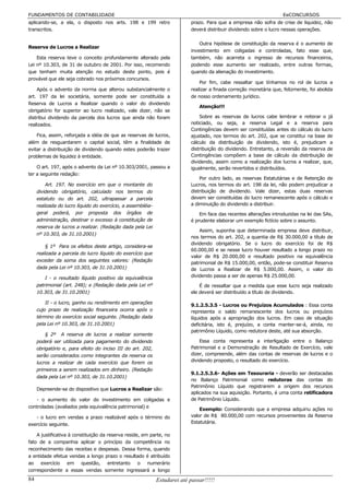 FUNDAMENTOS DE CONTABILIDADE                                                                                          EeCONCURSOS
aplicando-se, a ela, o disposto nos arts. 198 e 199 retro                   prazo. Para que a empresa não sofra de crise de liquidez, não
transcritos.                                                                deverá distribuir dividendo sobre o lucro nessas operações.

                                                                                Outra hipótese de constituição da reserva é o aumento de
Reserva de Lucros a Realizar
                                                                            investimento em coligadas e controladas, fato esse que,
    Esta reserva teve o conceito profundamente alterado pela                também, não acarreta o ingresso de recursos financeiros,
Lei nº 10.303, de 31 de outubro de 2001. Por isso, recomendo                podendo esse aumento ser realizado, entre outras formas,
que tenham muita atenção no estudo deste ponto, pois é                      quando da alienação do investimento.
provável que ele seja cobrado nos próximos concursos.
                                                                                Por fim, cabe ressaltar que tínhamos no rol de lucros a
    Após o advento da norma que alterou substancialmente o                  realizar a finada correção monetária que, felizmente, foi abolida
art. 197 da lei societária, somente pode ser constituída a                  de nosso ordenamento jurídico.
Reserva de Lucros a Realizar quando o valor do dividendo
                                                                                Atenção!!!
obrigatório for superior ao lucro realizado, vale dizer, não se
distribui dividendo da parcela dos lucros que ainda não foram                   Sobre as reservas de lucros cabe lembrar e reiterar o já
realizados.                                                                 noticiado, ou seja, a reserva Legal e a reserva para
                                                                            Contingências devem ser constituídas antes do cálculo do lucro
    Fica, assim, reforçada a idéia de que as reservas de lucros,            ajustado, nos termos do art. 202, que se constitui na base de
além de resguardarem o capital social, têm a finalidade de                  cálculo da distribuição de dividendo, isto é, prejudicam a
evitar a distribuição de dividendo quando estes poderão trazer              distribuição do dividendo. Entretanto, a reversão da reserva de
problemas de liquidez à entidade.                                           Contingências compõem a base de cálculo da distribuição de
                                                                            dividendo, assim como a realização dos lucros a realizar, que,
    O art. 197, após o advento da Lei nº 10.303/2001, passou a              igualmente, serão revertidos e distribuídos.
ter a seguinte redação:
                                                                                Por outro lado, as reservas Estatutárias e de Retenção de
         Art. 197. No exercício em que o montante do                        Lucros, nos termos do art. 198 da lei, não podem prejudicar a
     dividendo obrigatório, calculado nos termos do                         distribuição de dividendo. Vale dizer, estas duas reservas
     estatuto ou do art. 202, ultrapassar a parcela                         devem ser constituídas do lucro remanescente após o cálculo e
     realizada do lucro líquido do exercício, a assembléia-                 a diminuição do dividendo a distribuir.
     geral poderá, por proposta dos órgãos de                                   Em face das recentes alterações introduzidas na lei das SAs,
     administração, destinar o excesso à constituição de                    é prudente elaborar um exemplo fictício sobre o assunto.
     reserva de lucros a realizar. (Redação dada pela Lei
                                                                                Assim, suponha que determinada empresa deve distribuir,
     nº 10.303, de 31.10.2001)
                                                                            nos termos do art. 202, a quantia de R$ 30.000,00 a título de
                                                                            dividendo obrigatório. Se o lucro do exercício foi de R$
         § 1º Para os efeitos deste artigo, considera-se
                                                                            60.000,00 e se nesse lucro houver resultado a longo prazo no
     realizada a parcela do lucro líquido do exercício que
                                                                            valor de R$ 20.000,00 e resultado positivo na equivalência
     exceder da soma dos seguintes valores: (Redação
                                                                            patrimonial de R$ 15.000,00, então, pode-se constituir Reserva
     dada pela Lei nº 10.303, de 31.10.2001)                                de Lucros a Realizar de R$ 5.000,00. Assim, o valor do
         I - o resultado líquido positivo da equivalência                   dividendo passa a ser de apenas R$ 25.000,00.
     patrimonial (art. 248); e (Redação dada pela Lei nº                        É de ressaltar que a medida que esse lucro seja realizado
     10.303, de 31.10.2001)                                                 ele deverá ser distribuído a título de dividendo.

         II - o lucro, ganho ou rendimento em operações
                                                                            9.1.2.5.3.5 - Lucros ou Prejuízos Acumulados : Essa conta
     cujo prazo de realização financeira ocorra após o                      representa o saldo remanescente dos lucros ou prejuízos
     término do exercício social seguinte. (Redação dada                    líquidos após a apropriação dos lucros. Em caso de situação
     pela Lei nº 10.303, de 31.10.2001)                                     deficitária, isto é, prejuízo, a conta manter-se-á, ainda, no
                                                                            patrimônio Líquido, como redutora deste, até sua absorção.
         § 2º A reserva de lucros a realizar somente
     poderá ser utilizada para pagamento do dividendo                           Essa conta representa a interligação entre o Balanço
     obrigatório e, para efeito do inciso III do art. 202,                  Patrimonial e a Demonstração de Resultado de Exercício, vale
     serão considerados como integrantes da reserva os                      dizer, compreende, além das contas de reservas de lucros e o
     lucros a realizar de cada exercício que forem os                       dividendo proposto, o resultado do exercício.
     primeiros a serem realizados em dinheiro. (Redação
                                                                            9.1.2.5.3.6- Ações em Tesouraria - deverão ser destacadas
     dada pela Lei nº 10.303, de 31.10.2001)
                                                                            no Balanço Patrimonial como redutoras das contas do
                                                                            Patrimônio Líquido que registrarem a origem dos recursos
     Depreende-se do dispositivo que Lucros a Realizar são:
                                                                            aplicados na sua aquisição. Portanto, é uma conta retificadora
   - o aumento do valor do investimento em coligadas e                      de Patrimônio Líquido.
controladas (avaliados pela equivalência patrimonial) e
                                                                                Exemplo: Considerando que a empresa adquiriu ações no
   - o lucro em vendas a prazo realizável após o término do                 valor de R$ 80.000,00 com recursos provenientes da Reserva
exercício seguinte.                                                         Estatutária.

    A justificativa à constituição da reserva reside, em parte, no
fato de a companhia aplicar o princípio da competência no
reconhecimento das receitas e despesas. Dessa forma, quando
a entidade efetua vendas a longo prazo o resultado é atribuído
ao exercício em questão, entretanto o numerário
correspondente a essas vendas somente ingressará a longo
84                                                            Estudarei até passar!!!!!
 