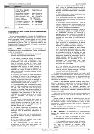 FUNDAMENTOS DE CONTABILIDADE                                                                                        EeCONCURSOS
                                                                                       b) dos bens ou direitos destinados à venda, o
ATIVO          PASSIVO                                                                 preço Líquido de realização mediante venda no
               ....                                                                    mercado, deduzidos os impostos e demais
               PATRIMÔNIO LÍQUIDO          R$ 2.100.000,00                             despesas necessárias para a venda, e a margem
               CAPITAL SOCIAL                                                          de lucro;
               Capital Social Realizado    R$ 1.390.000,00
                                                                                       c) dos investimentos, o valor Líquido pelo qual
               RESERVA DE CAPITAL          R$ 300.000,00
                                                                                       possam ser alienados a terceiros.
               RESERVAS DE LUCROS          R$ 310.000,00
               Reserva Legal            R$ 120.000,00                                  § 2º. A diminuição de valor dos elementos do
               Reserva Estatutária       R$ 180.000,00                                 ativo imobilizado será registrada periodicamente
               (-) Ações em tesourarias R$ (80.000,00)                                 nas contas de:
               Res. de Luc. a Realizar    R$    90.000,00                              a) depreciação, quando corresponder à perda do
               LUCROS ACUMULADOS          R$ 100.000,00                                valor dos direitos que têm por objeto bens físicos
                                                                                       sujeitos a desgaste ou perda de utilidade por
TOTAL                 TOTAL                                                            uso, ação da natureza ou obsolescência;
                                                                                       b) amortização, quando corresponder à perda do
   9.1.2.6- CRITÉRIOS DE AVALIAÇÃO DOS COMPONENTES                                     valor do capital aplicado na aquisição de direitos
   PATRIMONIAIS:                                                                       da propriedade industrial ou comercial e
                                                                                       quaisquer outros com existência ou exercício de
       Em que pese a aplicação dos Princípios de Contabilidade na                      duração limitada, ou cujo objeto sejam bens de
   avaliação dos componentes patrimoniais, em especial os do                           utilização por prazo legal ou contratualmente
   Registro pelo Valor Original e o da Prudência, o artigo 183 da                      limitado;
   Lei n° 6.404/76 traz as regras dos critérios de avaliação dos                       c) exaustão, quando corresponder à perda do
   componentes do Ativo e o art. 184 regras de avaliação dos                           valor, decorrente da sua exploração, de direitos
   componentes do Passivo, reforçando, em muito, o preconizado                         cujo objeto sejam recursos minerais ou
   nos Princípios de Contabilidade.                                                    florestais, ou bens aplicados nessa exploração.
                                                                                       § 3º. Os recursos aplicados no ativo diferido
   9.1.2.6.1 - ATIVO – Conforme já mencionado, os                                      serão amortizados periodicamente, em prazo
   componentes do Ativo são avaliados sob a égide normativa do                         não superior a 10 (dez) anos, a partir do início
   art. 183 da lei societária.                                                         da operação normal ou do exercício em que
         Art. 183. No balanço, os elementos do ativo serão                             passem a ser usufruídos os benefícios deles
         avaliados segundo os seguintes critérios:                                     decorrentes, devendo ser registrada a perda do
                                                                                       capital aplicado quando abandonados os
        I - os direitos e títulos de crédito, e quaisquer                              empreendimentos ou atividades a que se
        valores mobiliários não classificados como                                     destinavam, ou comprovado que essas
        investimentos, pelo custo de aquisição ou pelo                                 atividades não poderão produzir resultados
        valor do mercado, se este for menor; serão                                     suficientes para amortizá-los.
        excluídos os já prescritos e feitas as provisões
        adequadas para ajustá-lo ao valor provável de                                  § 4º. Os estoques de mercadorias fungíveis
        realização, e será admitido o aumento do custo de                              destinadas à venda poderão ser avaliados pelo
        aquisição, até o limite do valor do mercado, para                              valor de mercado, quando esse for o costume
        registro de correção monetária, variação cambial                               mercantil aceito pela técnica contábil.
        ou juros acrescidos;                                                      Se observarmos atentamente o disposto nos incisos I a VI
        II - os direitos que tiverem por objeto mercadorias                    do comando legal acima transcrito, observarmos que a regra
        e produtos do comércio da companhia, assim                             matriz é a avaliação dos componentes do Ativo pelo custo de
        como matérias-primas, produtos em fabricação e                         aquisição diminuído de provisão para ajustá-lo ao valor de
        bens em almoxarifado, pelo custo de aquisição ou                       mercado ou de realização.
        produção, deduzido de provisão para ajustá-lo ao                           Existem, é bem verdade, algumas variações nessa regra.
        valor de mercado, quando este for inferior;                            Porém, é prudente interpretarmos o comando conforme a
        III - os investimentos em participação no capital                      matriz acima proposta, haja vista que em última análise a
        social de outras sociedades, ressalvado o disposto                     depreciação,   amortização     e   exaustão     aplicadas    aos
        nos arts. 248 a 250, pelo custo de aquisição,                          componentes do Ativo Permanente não deixam de ser provisão,
        deduzido de provisão para perdas prováveis na                          pois ensejam a contabilização dos bens e direitos ali constantes
        realização do seu valor, quando essa perda estiver                     ao valor de mercado.
        comprovada como permanente, e que não será
                                                                                  Assim, sem muito estresse, fica a regra de avaliação dos
        modificado em razão do recebimento, sem custo
                                                                               elementos do ativo que diz: custo ou mercado, dos dois o
        para a companhia, de ações ou quotas
                                                                               menor.
        bonificadas;
                                                                                   Quando o valor de mercado for menor do que o valor de
        IV - os demais investimentos, pelo custo de
                                                                               custo, ajustamo-lo por meio de provisão ao valor de mercado.
        aquisição, deduzido de provisão para atender às
                                                                               Por outro lado, quando o valor de mercado for superior ao valor
        perdas prováveis na realização do seu valor, ou
                                                                               de custo, fica o valor de mercado. Tudo conforme o disposto no
        para redução do custo de aquisição ao valor de
                                                                               Princípio da Prudência.
        mercado, quando este for inferior;
        V - os direitos classificados no imobilizado, pelo                        Vale ressaltar que o estudo das provisões e ajustes já foi
        custo de aquisição, deduzido do saldo da                               exaustivamente realizado no capítulo 08.
        respectiva conta de depreciação, amortização ou
        exaustão;                                                              9.1.2.6.2 - PASSIVO – Já noticiamos que os componentes do
                                                                               Passivo são avaliados com base no art. 184 do instituto
        VI - o ativo diferido, pelo valor do capital aplicado,
                                                                               societário:
        deduzido do saldo das contas que registrem a sua
        amortização.                                                                   Art. 184. No balanço, os elementos do passivo
                                                                                   serão avaliados de acordo com os seguintes critérios:
        § 1º. Para efeitos do disposto neste artigo,
        considera-se valor de mercado:                                                 I - as obrigações, encargos e riscos, conhecidos
        a) das matérias-primas e dos bens em                                       ou calculáveis, inclusive Imposto de Renda a pagar
        almoxarifado, o preço pelo qual possam ser                                 com base no resultado do exercício, serão
        repostos, mediante compra no mercado;                                      computados pelo valor atualizado até a data do
                                                                                   balanço;
                                                                 Estudarei até passar!!!!!                                                  85
 