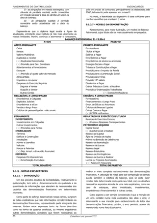 FUNDAMENTOS DE CONTABILIDADE                                                                                  EeCONCURSOS
         II - as obrigações em moeda estrangeira, com                 pois em provas de concursos, principalmente as elaboradas pela
     cláusula de paridade cambial, serão convertidas                  ESAF, tal assunto pode aparecer em provas!!!
     em moeda nacional à taxa de câmbio em vigor na
     data do balanço;                                                     No mais, a literalidade do dispositivo é base suficiente para
                                                                      resolver questões que envolvem o tema.
         III - as obrigações sujeitas à correção
     monetária serão atualizadas até a data do
                                                                      9.1.2.7 - MODELO DA DEMONSTRAÇÃO
     balanço.
                                                                        Apresentamos, para maior ilustração, um modelo de Balanço
    Depreende-se que o diploma legal exalta a figura da
                                                                    Patrimonial, cujos títulos são os mais usualmente empregados.
atualização, entretanto esse instituto já não mais atormenta as
nossas entidades. Porém, continua a atormentar o concurseiro,
                                                     BALANÇO PATRIMONIAL 31.12.20x1
                               ATIVO                                                           PASSIVO
 ATIVO CIRCULANTE                                                   PASSIVO CIRCULANTE
   Caixa                                                              Fornecedores
   Bancos                                                             Títulos a Pagar
   Valores Mobiliários                                                Salários a Pagar
   Duplicatas a receber                                               Empréstimos a Pagar
   ( - ) Duplicatas Descontadas                                       Empréstimos de sócios ou acionistas
   ( - ) Provisão para Dev. Duvidosos                                 Encargos Sociais a Pagar
   Adiantamentos a Fornecedores                                       Tributos e Contribuições a Pagar
   Estoques                                                           Provisão para o Imposto de Renda
   ( - ) Provisão p/ ajuste valor de mercado                          Provisão para a Contribuição Social
   Almoxarifado                                                       Provisão para Férias
   Impostos a recuperar                                               Provisão 13º salário
   Despesas do Exercício Seguinte                                     Dividendos a Pagar
        Seguros a Vencer                                              Outros Tributos e Contr. a Recolher
        Aluguéis a Vencer                                             Provisão p/ Indenizações Trabalhistas
        Outras Contas                                                                      ( - ) Contas Retificadoras
 REALIZÁVEL A LONGO PRAZO                                           EXIGÍVEL A LONGO PRAZO
   Empréstimos a Coligadas                                            Fornecedores
   Depósitos Judiciais                                                Financiamentos a Longo Prazo
   Empréstimos a sócios                                               Empr. de Sócios ou Acionistas
   Vendas a longo Prazo                                               Créditos de Pessoas Ligadas
   Créditos de pessoas ligadas - não usuais                           Outras Contas a Pagar
                                                                      ( - ) CONTA retificadora
 PERMANENTE                                                         RESULTADO DE EXERCÍCIOS FUTUROS
  INVESTIMENTO                                                        Receitas de Exercícios Futuros
   Investimentos em Coligadas                                         ( - ) Custos e Despesas Correspondentes
   Outros Investimentos                                             PATRIMÔNIO LÍQUIDO
   ( - ) Provisões para Perdas                                        Capital Social
  IMOBILIZADO                                                         ( - ) Capital Social a Realizar
   Terrenos                                                           Reserva de Capital
   Edifícios e Construções                                            Ágio na Emissão de Ações
   Instalações                                                        Prêmio na Emissão de Debêntures
   Móveis e Utensílios                                                Reserva de Reavaliação
   Veículos                                                           Reservas de Lucros
   Marcas e Patentes                                                  Reserva Legal
   ( - ) Dep. Amort. e Exaustão Acumulad.                             Reserva Estatutária
  DIFERIDO                                                            Reserva de Contingências
   Despesas Pré-Operacionais                                          Reserva de Lucros a Realizar
   ( - ) Amortização Acumulada                                        Lucros ou Prejuízos Acumulados
                                                                       ( - ) Ações em Tesouraria
                    TOTAL DO ATIVO                                                    TOTAL DO PASSIVO

9.1.3 - NOTAS EXPLICATIVAS                                            melhor e mais completo esclarecimento das demonstrações
9.1.3.1 - INTRODUÇÃO                                                  financeiras. A utilização de notas para dar composição de contas
                                                                      auxilia também a estética do balanço, pois se pode fazer
     Um dos grandes desafios da Contabilidade, relativamente à
                                                                      constar dele determinada conta pelo seu total, com os detalhes
evidenciação, tem sido o dimensionamento da qualidade e da
                                                                      necessários expostos através de uma nota explicativa, como no
quantidade de informações que atendam às necessidades dos
                                                                      caso de estoques,           ativo   imobilizado,  investimentos,
usuários das demonstrações financeiras em determinado
                                                                      empréstimos e financiamentos e outras contas.
momento.
                                                                          Outro aspecto a ser sempre considerado é que a menção de
    Como parte do esforço desenvolvido nesse campo, surgiram
                                                                      um erro contábil numa nota explicativa não elide o erro; é
as notas explicativas que são informações complementares às
                                                                      interessante a sua menção para esclarecimento do leitor das
demonstrações financeiras, representando parte integrante das
                                                                      demonstrações financeiras; porém, o erro persiste, apesar de
mesmas. Podem estar expressas tanto na forma descritiva
                                                                      mencionado numa Nota Explicativa.
como na forma de quadros analíticos, ou mesmo englobando
outras demonstrações contábeis que forem necessárias ao
86                                                      Estudarei até passar!!!!!
 