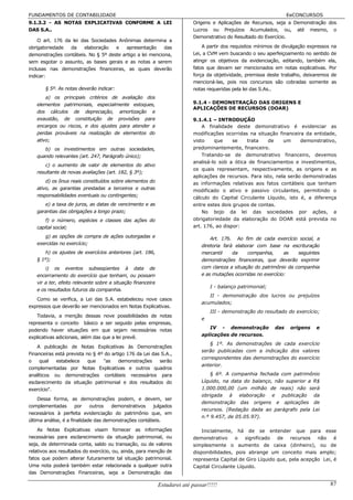 FUNDAMENTOS DE CONTABILIDADE                                                                                        EeCONCURSOS
9.1.3.2 - AS NOTAS EXPLICATIVAS CONFORME A LEI                             Origens e Aplicações de Recursos, seja a Demonstração dos
DAS S.A..                                                                  Lucros ou Prejuízos Acumulados, ou, até mesmo, o
                                                                           Demonstrativo do Resultado do Exercício.
    O art. 176 da lei das Sociedades Anônimas determina a
obrigatoriedade  da    elaboração   e    apresentação     das                  A partir dos requisitos mínimos de divulgação expressos na
demonstrações contábeis. No § 5º deste artigo a lei menciona,              Lei, a CVM vem buscando o seu aperfeiçoamento no sentido de
sem esgotar o assunto, as bases gerais e as notas a serem                  atingir os objetivos da evidenciação, editando, também ela,
inclusas nas demonstrações financeiras, as quais deverão                   fatos que devam ser mencionados em notas explicativas. Por
indicar:                                                                   força da objetividade, premissa deste trabalho, deixaremos de
                                                                           mencioná-las, pois nos concursos são cobradas somente as
       § 5º. As notas deverão indicar:                                     notas requeridas pela lei das S.As..
       a) os principais critérios de avaliação dos
   elementos patrimoniais, especialmente estoques,                         9.1.4 - DEMONSTRAÇÃO DAS ORIGENS E
                                                                           APLICAÇÕES DE RECURSOS (DOAR)
   dos cálculos de depreciação, amortização e
   exaustão, de constituição de provisões para                             9.1.4.1 – INTRODUÇÃO
   encargos ou riscos, e dos ajustes para atender a                            A finalidade deste demonstrativo é evidenciar as
   perdas prováveis na realização de elementos do                          modificações ocorridas na situação financeira da entidade,
   ativo;                                                                  visto    que     se   trata    de     um     demonstrativo,
      b) os investimentos em outras sociedades,                            predominantemente, financeiro.
   quando relevantes (art. 247, Parágrafo único);                              Tratando-se de demonstrativo financeiro, devemos
                                                                           analisá-lo sob a ótica de financiamentos e investimentos,
       c) o aumento de valor de elementos do ativo
                                                                           os quais representam, respectivamente, as origens e as
   resultante de novas avaliações (art. 182, § 3º);
                                                                           aplicações de recursos. Para isto, nela serão demonstradas
       d) os ônus reais constituídos sobre elementos do                    as informações relativas aos fatos contábeis que tenham
   ativo, as garantias prestadas a terceiros e outras                      modificado o ativo e passivo circulantes, permitindo o
   responsabilidades eventuais ou contingentes;                            cálculo do Capital Circulante Líquido, isto é, a diferença
      e) a taxa de juros, as datas de vencimento e as                      entre estes dois grupos de contas.
   garantias das obrigações a longo prazo;                                     No bojo da lei das sociedades por ações, a
       f) o número, espécies e classes das ações do                        obrigatoriedade da elaboração do DOAR está prevista no
   capital social;                                                         art. 176, ao dispor:

      g) as opções de compra de ações outorgadas e                                 Art. 176. Ao fim de cada exercício social, a
   exercidas no exercício;                                                     diretoria fará elaborar com base na escrituração
       h) os ajustes de exercícios anteriores (art. 186,                       mercantil     da    companhia,      as   seguintes
   § 1º);                                                                      demonstrações financeiras, que deverão exprimir
       i) os eventos subseqüentes à data de                                    com clareza a situação do patrimônio da companhia
   encerramento do exercício que tenham, ou possam                             e as mutações ocorridas no exercício:
   vir a ter, efeito relevante sobre a situação financeira
                                                                                   I - balanço patrimonial;
   e os resultados futuros da companhia.
                                                                                  II - demonstração dos lucros ou prejuízos
   Como se verifica, a Lei das S.A. estabeleceu nove casos
                                                                               acumulados;
expressos que deverão ser mencionados em Notas Explicativas.
                                                                                   III - demonstração do resultado do exercício;
   Todavia, a menção dessas nove possibilidades de notas
                                                                               e
representa o conceito básico a ser seguido pelas empresas,
                                                                                  IV - demonstração           das    origens    e
podendo haver situações em que sejam necessárias notas
                                                                               aplicações de recursos.
explicativas adicionais, além das que a lei prevê.
                                                                                   § 1º. As demonstrações de cada exercício
    A publicação de Notas Explicativas às Demonstrações
                                                                               serão publicadas com a indicação dos valores
Financeiras está prevista no § 4º do artigo 176 da Lei das S.A.,
                                                                               correspondentes das demonstrações do exercício
o    qual   estabelece     que   "as    demonstrações     serão
                                                                               anterior.
complementadas por Notas Explicativas e outros quadros
analíticos ou demonstrações contábeis necessários para                             § 6º. A companhia fechada com patrimônio
esclarecimento da situação patrimonial e dos resultados do                     Líquido, na data do balanço, não superior a R$
exercício".                                                                    1.000.000,00 (um milhão de reais) não será
                                                                               obrigada à elaboração e publicação da
    Dessa forma, as demonstrações podem, e devem, ser
                                                                               demonstração das origens e aplicações de
complementadas        por    outros   demonstrativos   julgados
                                                                               recursos. (Redação dada ao parágrafo pela Lei
necessários à perfeita evidenciação do patrimônio que, em
                                                                               n.º 9.457, de 05.05.97).
última análise, é a finalidade das demonstrações contábeis.
   As Notas Explicativas visam fornecer as informações                         Inicialmente, há de se entender que para esse
necessárias para esclarecimento da situação patrimonial, ou                demonstrativo     o   significado  de recursos     não    é
seja, de determinada conta, saldo ou transação, ou de valores              simplesmente o aumento de caixa (dinheiro), ou de
relativos aos resultados do exercício, ou, ainda, para menção de           disponibilidades, pois abrange um conceito mais amplo;
fatos que podem alterar futuramente tal situação patrimonial.              representa Capital de Giro Líquido que, pela acepção Lei, é
Uma nota poderá também estar relacionada a qualquer outra                  Capital Circulante Líquido.
das Demonstrações Financeiras, seja a Demonstração das

                                                             Estudarei até passar!!!!!                                                87
 