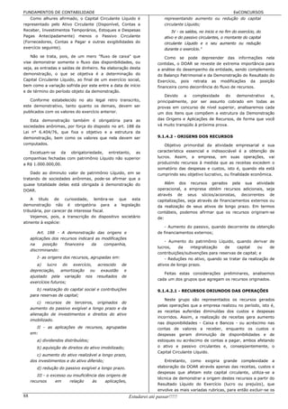 FUNDAMENTOS DE CONTABILIDADE                                                                                       EeCONCURSOS
   Como alhures afirmado, o Capital Circulante Líquido é                    representando aumento ou redução do capital
representado pelo Ativo Circulante (Disponível, Contas a                    circulante Líquido;
Receber, Investimentos Temporários, Estoques e Despesas                         IV - os saldos, no inicio e no fim do exercício, do
Pagas Antecipadamente) menos o Passivo Circulante                           ativo e do passivo circulantes, o montante do capital
(Fornecedores, Contas a Pagar e outras exigibilidades do                    circulante Líquido e o seu aumento ou redução
exercício seguinte).                                                        durante o exercício."
    Não se trata, pois, de um mero "fluxo de caixa" que                     Como se pode depreender das informações nela
vise demonstrar somente o fluxo das disponibilidades, ou                contidas, o DOAR se reveste de extrema importância para
seja, as entradas e saídas de dinheiro. Na elaboração desta             a análise do desempenho da entidade, sendo complemento
demonstração, o que se objetiva é a determinação do                     do Balanço Patrimonial e da Demonstração do Resultado do
Capital Circulante Líquido, ao final de um exercício social,            Exercício, pois retrata as modificações da posição
bem como a variação sofrida por este entre a data de início             financeira como decorrência do fluxo de recursos.
e de término do período objeto da demonstração.
                                                                            Devido   a    complexidade   do   demonstrativo  e,
   Conforme estabelecido no ato legal retro transcrito,                 principalmente, por ser assunto cobrado em todas as
este demonstrativo, tanto quanto os demais, devem ser                   provas em concurso de nível superior, analisaremos cada
publicados com os valores do exercício anterior.                        um dos itens que compõem a estrutura da Demonstração
   Esta demonstração também é obrigatória para as                       das Origens e Aplicações de Recursos, de forma que você
sociedades anônimas, por força do disposto no art. 188 da               vá muito tranqüilo à próxima prova.
Lei n° 6.404/76, que fixa o objetivo e a estrutura da
demonstração, bem como os valores que nela devem ser                    9.1.4.2 - ORIGENS DOS RECURSOS
computados.                                                                 Objetivo primordial da atividade empresarial e sua
   Excetuam-se da obrigatoriedade, entretanto, as                       característica essencial e indissociável é a obtenção de
companhias fechadas com patrimônio Líquido não superior                 lucros. Assim, a empresa, em suas operações, vai
a R$ 1.000.000,00.                                                      produzindo recursos à medida que as receitas excedem o
                                                                        somatório das despesas e custos, isto é, quando ela está
    Dado ao diminuto valor de patrimônio Líquido, em se                 cumprindo seu objetivo lucrativo, ou finalidade econômica.
tratando de sociedades anônimas, pode-se afirmar que a
quase totalidade delas está obrigada à demonstração do                      Além dos recursos gerados pela sua atividade
DOAR.                                                                   operacional, a empresa obtém recursos adicionais, seja
                                                                        através de seus sócios/acionistas, decorrentes de
    A título de curiosidade, lembra-se que esta                         capitalizações, seja através de financiamentos externos ou
demonstração não é obrigatória para a legislação                        da realização de seus ativos de longo prazo. Em termos
tributária, por carecer de interesse fiscal.                            contábeis, podemos afirmar que os recursos originam-se
    Vejamos, pois, a transcrição do dispositivo societário              de:
atinente à espécie:
                                                                            - Aumento do passivo, quando decorrente da obtenção
         Art. 188 - A demonstração das origens e                        de financiamentos externos;
     aplicações dos recursos indicará as modificações
                                                                            - Aumento do patrimônio Líquido, quando derivar de
     na     posição   financeira    da    companhia,
                                                                        lucros,    da    integralização  de    capital    ou    de
     discriminando:
                                                                        contribuições/subvenções para reservas de capital; e
        I- as origens dos recursos, agrupadas em:                           - Reduções no ativo, quando se tratar da realização de
        a)    lucro   do exercício, acrescido de                        ativos de longo prazo.
     depreciação, amortização ou exaustão e
                                                                           Feitas estas considerações preliminares, analisemos
     ajustado pela variação nos resultados de
                                                                        cada um dos grupos que agregam os recursos originados.
     exercícios futuros;
        b) realização do capital social e contribuições                 9.1.4.2.1 - RECURSOS ORIUNDOS DAS OPERAÇÕES
     para reservas de capital;
                                                                            Neste grupo são representados os recursos gerados
         c) recursos de terceiros, originados do
                                                                        pelas operações que a empresa realizou no período, isto é,
     aumento do passivo exigível a longo prazo e da
                                                                        as receitas auferidas diminuídas dos custos e despesas
     alienação de investimentos e direitos do ativo
                                                                        incorridos. Assim, a realização de receitas gera aumento
     imobilizado.
                                                                        nas disponibilidades - Caixa e Bancos - ou acréscimo nas
       II - as aplicações de recursos, agrupadas                        contas de valores a receber, enquanto os custos e
     em:                                                                despesas geram diminuição de disponibilidades e de
        a) dividendos distribuídos;                                     estoques ou acréscimo de contas a pagar, ambos afetando
        b) aquisição de direitos do ativo imobilizado;                  o ativo e passivo circulantes e, conseqüentemente, o
                                                                        Capital Circulante Líquido.
        c) aumento do ativo realizável a longo prazo,
     dos investimentos e do ativo diferido;                                Entretanto, como exigiria grande complexidade a
        d) redução do passivo exigível a longo prazo.                   elaboração da DOAR através apenas das receitas, custos e
                                                                        despesas que afetam este capital circulante, utiliza-se a
        III - o excesso ou insuficiência das origens de
                                                                        técnica de demonstrar a origem destes recursos a partir do
     recursos     em     relação     às     aplicações,
                                                                        Resultado Líquido do Exercício (lucro ou prejuízo), que
                                                                        envolve as mais variadas rubricas, para então excluir-se os
88                                                        Estudarei até passar!!!!!
 