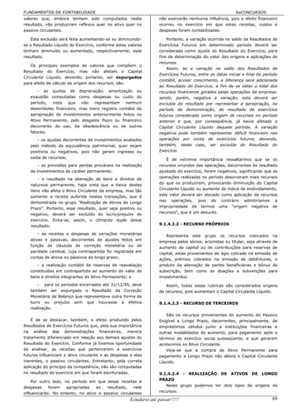 FUNDAMENTOS DE CONTABILIDADE                                                                              EeCONCURSOS
valores que, embora tenham sido computados neste                   não exercerão nenhuma influência, pois o efeito financeiro
resultado, não produziram reflexos quer no ativo quer no           ocorreu no exercício em que estas receitas, custos e
passivo circulantes.                                               despesas foram contabilizadas.

   Esta exclusão será feita aumentando-se ou diminuindo-               Portanto, a variação ocorrida no saldo de Resultados de
se o Resultado Líquido do Exercício, conforme estes valores        Exercícios Futuros em determinado período deverá ser
tenham diminuído ou aumentado, respectivamente, esse               considerada como ajuste do Resultado do Exercício, para
resultado.                                                         fins de determinação do valor das origens e aplicações de
                                                                   recursos.
    Os principais exemplos de valores que compõem o
                                                                       Assim, se a variação no saldo dos Resultados de
Resultado do Exercício, mas não afetam o Capital
                                                                   Exercícios Futuros, entre as datas inicial e final do período
Circulante Líquido, devendo, portanto, ser expurgados
                                                                   contábil, acusar crescimento, a diferença será adicionada
para efeito de cálculo da origem dos recursos, são:
                                                                   ao Resultado do Exercício, a fim de se obter o total dos
       - as quotas de depreciação, amortização ou                  recursos financeiros gerados pelas operações da empresa;
   exaustão computadas como despesas ou custo do                   sendo, porém, negativa a variação, esta deverá ser
   período,   visto  que   não   representam   nenhum              excluída do resultado por representar a apropriação, no
   desembolso financeiro, mas mero registro contábil de            período da demonstração, de resultado de exercícios
   apropriação de investimentos anteriormente feitos no            futuros considerado como origem de recursos no período
   Ativo Permanente, pelo desgaste físico ou financeiro            anterior e que, por conseqüência, já havia afetado o
   decorrente do uso, da obsolescência ou de outros                Capital Circulante Líquido daquele período. A variação
   fatores;                                                        negativa pode também representar déficit financeiro nas
      - os ajustes decorrentes de investimentos avaliados          operações por conta de exercícios futuros, devendo,
   pelo método da equivalência patrimonial, quer sejam             também, neste caso, ser excluída do Resultado do
   positivos ou negativos, pois não geram ingresso ou              Exercício.
   saída de recursos;                                                  É de extrema importância ressaltarmos que se os
       - as provisões para perdas prováveis na realização          recursos oriundos das operações, decorrentes do resultado
   de investimentos de caráter permanente;                         ajustado do exercício, forem negativos, significando que as
       - o resultado na alienação de bens e direitos de            operações realizadas no período absorveram mais recursos
   natureza permanente, haja vista que a baixa destes              do que os produziram, provocando diminuição do Capital
   itens não afeta o Ativo Circulante da empresa, mas tão          Circulante Líquido ou aumento do índice de endividamento,
   somente a receita auferida nestas transações, que é             este valor deverá ser alocado como aplicação de recursos
   demonstrada no grupo "Realização de Ativos de Longo             nas operações, pois do contrário admitiríamos a
   Prazo". Portanto, esse resultado, quer seja positivo ou         impropriedade de termos uma "origem negativa de
   negativo, deverá ser excluído do lucro/prejuízo do              recursos", que é um absurdo.
   exercício. Evita-se, assim, o cômputo duplo desse
   resultado;                                                      9.1.4.2.2 - RECURSO PRÓPRIOS

      - as receitas e despesas de variações monetárias
                                                                      Representa este grupo os recursos colocados na
   ativas e passivas, decorrentes de ajustes feitos em             empresa pelos sócios, acionistas ou titular, seja através de
   função de cláusula de correção monetária ou de                  aumento de capital ou de contribuições para reservas de
   paridade cambial, cuja contrapartida foi registrada em          capital, estas provenientes de ágio cobrado na emissão de
   contas de ativos ou passivos de longo prazo;                    ações, prêmios cobrados na emissão de debêntures, o
      - a realização contábil de reservas de reavaliação           produto da alienação de partes beneficiárias e bônus de
   constituídas em contrapartida ao aumento do valor de            subscrição, bem como as doações e subvenções para
   bens e direitos integrantes do Ativo Permanente; e              investimentos.
       - para os períodos encerrados até 31/12/95, deve               Assim, todas essas rubricas são considerados origens
   também ser expurgado o Resultado da Correção                    de recursos, pois aumentam o Capital Circulante Líquido.
   Monetária de Balanço que representava outra forma de
   lucro ou prejuízo sem que houvesse a efetiva                    9.1.4.2.3 - RECURSO DE TERCEIROS
   realização.
                                                                      São os recursos provenientes do aumento do Passivo
    É de se destacar, também, o efeito produzido pelos             Exigível a Longo Prazo, decorrentes, principalmente, de
Resultados de Exercícios Futuros que, pela sua importância         empréstimos obtidos junto a instituições financeiras e
na análise das demonstrações financeiras, merece                   outras modalidades de aumento, para pagamento após o
tratamento diferenciado em relação aos demais ajustes do           término do exercício social subseqüente, e que geraram
Resultado do Exercício. Conforme já tivemos oportunidade           acréscimos no Ativo Circulante.
de analisar, as receitas que pertencerem a exercícios                 Veja-se que a compra de Ativo Permanente para
futuros influenciam o ativo circulante e as despesas a elas        pagamento a Longo Prazo não altera o Capital Circulante
inerentes, o passivo circulantes. Entretanto, pela correta         Líquido.
aplicação do princípio da competência, não são computadas
no resultado do exercício em que foram escrituradas.               9.1.4.2.4 - REALIZAÇÃO DE ATIVOS DE LONGO
    Por outro lado, no período em que essas receitas e             PRAZO
despesas     forem   apropriadas   ao   resultado,   nele             Neste grupo podemos ter dois tipos de origens de
influenciarão. No entanto, no ativo e passivo circulantes          recursos:

                                                     Estudarei até passar!!!!!                                               89
 