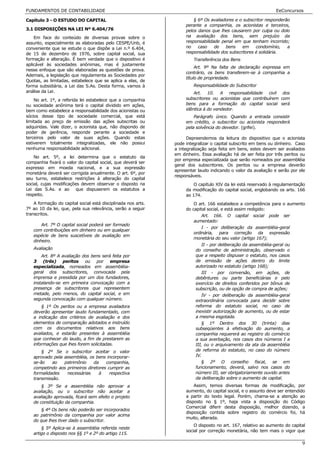 FUNDAMENTOS DE CONTABILIDADE                                                                                    EeConcursos

Capítulo 3 - O ESTUDO DO CAPITAL                                        § 6º Os avaliadores e o subscritor responderão
                                                                    perante a companhia, os acionistas e terceiros,
3.1 DISPOSIÇÕES NA LEI Nº 6.404/76                                  pelos danos que lhes causarem por culpa ou dolo
    Em face do conteúdo de diversas provas sobre o                  na avaliação dos bens, sem prejuízo da
assunto, especialmente as elaboradas pelo CESPE/Unb, é              responsabilidade penal em que tenham incorrido;
conveniente que se estude o que dispõe a Lei n.º 6.404,             no    caso    de   bens    em     condomínio,    a
de 15 de dezembro de 1976, sobre capital social, sua                responsabilidade dos subscritores é solidária.
formação e alteração. É bem verdade que o dispositivo é                 Transferência dos Bens
aplicável às sociedades anônimas, mas é justamente
                                                                         Art. 9º Na falta de declaração expressa em
nesse enfoque que são elaboradas as questões de prova.
                                                                    contrário, os bens transferem-se à companhia a
Ademais, a legislação que regulamenta as Sociedades por
                                                                    título de propriedade.
Quotas, as limitadas, estabelece que se aplica a elas, de
forma subsidiária, a Lei das S.As. Desta forma, vamos à                 Responsabilidade do Subscritor
análise da Lei.                                                         Art. 10. A responsabilidade civil dos
    No art. 1º, a referida lei estabelece que a companhia           subscritores ou acionistas que contribuírem com
ou sociedade anônima terá o capital dividido em ações,              bens para a formação do capital social será
bem como estabelece a responsabilidade dos acionistas ou            idêntica à do vendedor.
sócios desse tipo de sociedade comercial, que está                      Parágrafo único. Quando a entrada consistir
limitada ao preço de emissão das ações subscritas ou                em crédito, o subscritor ou acionista responderá
adquiridas. Vale dizer, o acionista que, não dispondo de            pela solvência do devedor. (grifei).
poder de gerência, responde perante a sociedade e
terceiros pelo valor de suas ações. Quando estas                     Depreendemos da leitura do dispositivo que o acionista
estiverem totalmente integralizadas, ele não possui            pode integralizar o capital subscrito em bens ou dinheiro. Caso
nenhuma responsabilidade adicional.                            a integralização seja feita em bens, estes devem ser avaliados
                                                               em dinheiro. Essa avaliação há de ser feita por três peritos ou
    No art. 5º, a lei determina que o estatuto da
                                                               por empresa especializada que serão nomeados por assembléia
companhia fixará o valor do capital social, que deverá ser
                                                               geral dos subscritores. Os peritos ou a empresa deverão
expresso em moeda nacional, e a sua expressão
                                                               apresentar laudo indicando o valor da avaliação e serão por ele
monetária deverá ser corrigida anualmente. O art. 6º, por
                                                               responsáveis.
seu turno, estabelece restrições à alteração do capital
social, cujas modificações devem observar o disposto na                 O capítulo XIV da lei está reservado à regulamentação
Lei das S.As. e ao que dispuserem os estatutos a                    da modificação do capital social, englobando os arts. 166
respeito.                                                           ao 174.
    A formação do capital social está disciplinada nos arts.            O art. 166 estabelece a competência para o aumento
7º ao 10 da lei, que, pela sua relevância, serão a seguir           do capital social, e está assim redigido:
transcritos.                                                                Art. 166. O capital social pode ser
                                                                        aumentado:
       Art. 7º O capital social poderá ser formado
                                                                            I - por deliberação da assembléia-geral
   com contribuições em dinheiro ou em qualquer
                                                                        ordinária, para correção da expressão
   espécie de bens suscetíveis de avaliação em
                                                                        monetária do seu valor (artigo 167);
   dinheiro.
                                                                            II - por deliberação da assembléia-geral ou
   Avaliação                                                             do conselho de administração, observado o
       Art. 8º A avaliação dos bens será feita por                       que a respeito dispuser o estatuto, nos casos
   3 (três) peritos ou por empresa                                       de emissão de ações dentro do limite
   especializada, nomeados em assembléia-                                autorizado no estatuto (artigo 168);
   geral dos subscritores, convocada pela                                   III - por conversão, em ações, de
   imprensa e presidida por um dos fundadores,                           debêntures ou parte beneficiárias e pelo
   instalando-se em primeira convocação com a                            exercício de direitos conferidos por bônus de
   presença de subscritores que representem                              subscrição, ou de opção de compra de ações;
   metade, pelo menos, do capital social, e em                              IV - por deliberação da assembléia-geral
   segunda convocação com qualquer número.                               extraordinária convocada para decidir sobre
       § 1º Os peritos ou a empresa avaliadora                           reforma do estatuto social, no caso de
   deverão apresentar laudo fundamentado, com                            inexistir autorização de aumento, ou de estar
   a indicação dos critérios de avaliação e dos                          a mesma esgotada.
   elementos de comparação adotados e instruído                             § 1º Dentro dos 30 (trinta) dias
   com os documentos relativos aos bens                                  subseqüentes à efetivação do aumento, a
   avaliados, e estarão presentes à assembléia                           companhia requererá ao registro do comércio
   que conhecer do laudo, a fim de prestarem as                          a sua averbação, nos casos dos números I a
   informações que lhes forem solicitadas.                               III, ou o arquivamento da ata da assembléia
       § 2º Se o subscritor aceitar o valor                              de reforma do estatuto, no caso do número
   aprovado pela assembléia, os bens incorporar-                         IV.
   se-ão    ao   patrimônio    da    companhia,                             § 2º O conselho fiscal, se em
   competindo aos primeiros diretores cumprir as                         funcionamento, deverá, salvo nos casos do
   formalidades   necessárias     à    respectiva                        número III, ser obrigatoriamente ouvido antes
   transmissão.                                                          da deliberação sobre o aumento de capital.
       § 3º Se a assembléia não aprovar a                               Assim, temos diversas formas de modificação, por
   avaliação, ou o subscritor não aceitar a                         aumento, do capital social, e o assunto deve ser entendido
   avaliação aprovada, ficará sem efeito o projeto                  a partir do texto legal. Porém, chama-se a atenção ao
   de constituição da companhia.                                    disposto no § 1º, haja vista a disposição do Código
                                                                    Comercial diferir desta disposição, melhor dizendo, a
       § 4º Os bens não poderão ser incorporados
                                                                    disposição contida sobre registro do comércio foi, há
   ao patrimônio da companhia por valor acima
                                                                    muito, alterada.
   do que lhes tiver dado o subscritor.
                                                                        O disposto no art. 167, relativo ao aumento do capital
       § 5º Aplica-se à assembléia referida neste
                                                                    social por correção monetária, não tem mais o vigor que
   artigo o disposto nos §§ 1º e 2º do artigo 115.

                                                                                                                            9
 