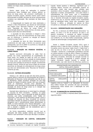 FUNDAMENTOS DE CONTABILIDADE                                                                               EeCONCURSOS
créditos de longo prazo, provocando diminuição no Ativo              Líquido. Sendo positiva a diferença, significará que a
Circulante.                                                          empresa obteve recursos em quantidade superior às
                                                                     aplicações, tendo este excesso sido utilizado para
    Dentro deste grupo de aplicações é possível                      aumentar o Ativo Circulante - disponibilidades, estoques e
acontecerem fatos contábeis que, embora alterem os                   duplicatas a receber, principalmente - e/ou para reduzir o
ativos de longo prazo, não provocam modificações no                  endividamento de curto prazo, com a conseqüente
Capital Circulante Líquido, devendo mesmo assim serem                diminuição do Passivo Circulante; sendo inversa a situação,
demonstrados na DOAR, sob pena de tornar extremamente                isto é, havendo diminuição do Capital Circulante Líquido,
complexa sua elaboração. São exemplos de fatos desta                 evidencia-se que os recursos obtidos foram insuficientes
natureza:                                                            para as aplicações feitas, tendo sido necessária, para
    - a integralização de Capital com bens destinados a              financiar o déficit, a utilização de valores do Ativo
integrar o Ativo Permanente, que deverá ser demonstrada              Circulante ou a elevação do endividamento de curto prazo.
nas origens como "Recursos Próprios" e nas aplicações
como "Aquisição de Ativos de Longo Prazo". A                         9.1.4.4.1 - DEMONSTRAÇÃO DAS VARIAÇÕES
demonstração desse fato, nesses termos, se anula, porém,
                                                                         Por fim, a estrutura da DOAR deverá demonstrar "os
mesmo assim deve ser demonstrada;
                                                                     saldos, no início e no fim do exercício, do ativo e do
   - a aquisição de bens destinados a integrar o Ativo               passivo circulantes, o montante do capital circulante
Permanente por meio de financiamentos de longo prazo,                Líquido e o seu aumento ou redução durante o exercício"
que irá influenciar o aumento ou redução do Passivo                  (Lei 6.404/76, inc. IV. Para melhor compreensão, vejamos
Exigível a Longo Prazo; e                                            a parte da demonstração correspondente a este item:
    - a alienação de bens do Ativo Permanente para
recebimento do valor após o término do exercício social
subsequente, que irá se refletir no aumento ou redução do                Sendo o Capital Circulante Líquido (CCL) igual à
Ativo Realizável a Longo Prazo.                                      diferença entre o total do Ativo Circulante e o do Passivo
                                                                     Circulante, temos nas coluna "saldo inicial" e "saldo final" o
9.1.4.3.4 - REDUÇÃO         DO    PASSIVO      EXIGÍVEL     A        valor do CCL no início e no fim do período. Na coluna
LONGO PRAZO                                                          "variação", verifica-se a modificação quantitativa ocorrida
                                                                     no mesmo período no total do Ativo e Passivo Circulantes;
    Quando ocorrerem diminuições no saldo final do
                                                                     a diferença entre as modificações, isto é, a variação sofrida
período nas contas representativas de exigibilidades de
                                                                     pelo Ativo Circulante, diminuída da variação ocorrida no
longo prazo, em relação ao saldo do início do mesmo
                                                                     Passivo Circulante, corresponde à própria variação do
período, isto significa que houve redução do endividamento
                                                                     Capital Circulante Líquido durante o período da
de longo prazo, que evidentemente necessitou consumir
                                                                     demonstração, cujo valor decorre da diferença, positiva ou
recursos para quitação da parcela da redução. Acontecendo
situação inversa, verifica-se que houve origem de recursos
                                                                               DEMONSTRAÇÃO DAS VARIAÇÕES DO
decorrente de elevação do endividamento de longo prazo,
                                                                                 CAPITAL CIRCULANTE LÍQUIDO
que deve ser demonstrado como "Recursos de Terceiros",
conforme já visto.                                                                                SALDO     SALDO
                                                                   ELEMENTOS                                           VARIAÇÃO
                                                                                                 INICIAL    FINAL
9.1.4.3.5 - OUTRAS APLICAÇÕES
                                                                   ATIVO CIRCULANTE                 X          X’        X’ - X
    Embora o art. 188 da Lei das S/A não tenha previsto,           (-) PASSIVO CIRCULANTE          (Y)       ( Y’ )      ( Y’ - Y)
quando definiu a estrutura da Demonstração das Origens e
Aplicações de Recursos, outras aplicações, que não as que          CAPITAL         CIRCULANTE       Z          Z’        Z’ - Z
já abordamos. Podem acontecer situações em que haja                LÍQUIDO
redução do Capital Circulante Líquido, sem que se possam
                                                                     negativa, entre as "origens" e as "aplicações" de recursos.
alocar os respectivos recursos como aplicados nas
operações, como destinados à distribuição de dividendos, à           Para melhor fixação dos conceitos até aqui comentados,
aquisição de ativos de longo prazo ou à redução das                  finalizaremos nosso estudo com a elaboração de uma
exigibilidades de longo prazo.                                       demonstração.

     Exemplo típico desta lacuna no texto legal é a utilização       9.1.4.5 - ELABORAÇÃO DA DEMONSTRAÇÃO
de recursos do Ativo Circulante - dinheiro, na quase                         Em 31/12/20X0, a empresa abaixo apresentava os
totalidade dos casos - para a aquisição de ações da própria
                                                                     seguintes dados:
empresa, que serão contabilizadas como "Ações em
Tesouraria", conta redutora do Patrimônio Líquido. Como a
utilização de recursos do Ativo Circulante irá provocar
automática redução do Capital Circulante Líquido, torna-se
obrigatório que o acontecimento esteja demonstrado na
DOAR, no nosso entender como "Outras Aplicações", o que
não contraria as disposições da Lei Comercial, mas antes
vem a atender o objetivo por ela estabelecido para a
demonstração em comento.

    De forma esquemática, podemos resumir que as
aplicações são todos aqueles valores que diminuem o
Passivo e que aumentam o Ativo que não seja o circulante.


9.1.4.4 -     VARIAÇÃO      DO    CAPITAL      CIRCULANTE
LÍQUIDO

   A diferença entre o total das origens e o das aplicações
de recursos representa a variação do Capital Circulante

                                                       Estudarei até passar!!!!!                                                 91
 
