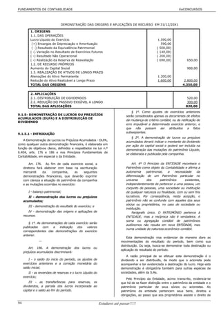 FUNDAMENTOS DE CONTABILIDADE                                                                                         EeCONCURSOS




                               DEMONSTRAÇÃO DAS ORIGENS E APLICAÇÕES DE RECURSO EM 31/12/20X1

          1. ORIGENS
          1.1. DAS OPERAÇÕES
          Lucro Líquido do Exercício                                                                  1.590,00
           (+) Encargos de Depreciação e Amortização                                                    590,00
           ( -) Resultado da Equivalência Patrimonial                                                ( 500,00)
          ( -) Variação no Resultado de Exercícios Futuros                                           ( 140,00)
          ( -) Resultado Não Operacional                                                             ( 200,00)
          ( -) Realização da Reserva de Reavaliação                                                  ( 690,00)            650,00
          1.2. DE RECURSO PRÓPRIOS
          Aumento do Capital Social                                                                                       900,00
          1.3. REALIZAÇÃO DE ATIVOS DE LONGO PRAZO
          Alienações do Ativo Permanente                                                             1.200,00
          Redução do Ativo Realizável a Longo Prazo                                                  1.600,00           2.800,00
          TOTAL DAS ORIGENS                                                                                            4.350,00


          2. APLICAÇÕES
          2.1. DISTRIBUIÇÃO DE DIVIDENDOS                                                                                 520,00
          2.2. REDUÇÃO DO PASSIVO EXIGÍVEL A LONGO                                                                        300,00
          TOTAL DAS APLICAÇÕES                                                                                           820,00
                                                                                   § 1º. Como ajustes de exercícios anteriores
9.1.5- DEMONSTRAÇÃO DE LUCROS OU PREJUÍZOS                                     serão considerados apenas os decorrentes de efeitos
ACUMULADOS (DLPA) E A DISTRIBUIÇÃO DE
                                                                               da mudança de critério contábil, ou da retificação de
DIVIDENDO
                                                                               erro imputável a determinado exercício anterior, e
                                                                               que não possam ser atribuídos a fatos
9.1.5.1 - INTRODUÇÃO                                                           subseqüentes.
                                                                                   § 2º. A demonstração de lucros ou prejuízos
    A Demonstração de Lucros ou Prejuízos Acumulados - DLPA,
                                                                               acumulados deverá indicar o montante do dividendo
como qualquer outra demonstração financeira, é elaborada em
                                                                               por ação do capital social e poderá ser incluída na
função de objetivos claros, definidos e respaldados na Lei n.º
                                                                               demonstração das mutações do patrimônio Líquido,
6.404, arts. 176 e 186 e nos Princípios Fundamentais de
                                                                               se elaborada e publicada pela companhia.
Contabilidade, em especial o da Entidade.

         Art. 176. Ao fim de cada exercício social, a                              Art. 4º O Princípio da ENTIDADE reconhece o
     diretoria fará elaborar com base na escrituração                          Patrimônio como objeto da Contabilidade e afirma a
     mercantil     da    companhia,      as   seguintes                        autonomia     patrimonial,    a   necessidade    da
     demonstrações financeiras, que deverão exprimir                           diferenciação de um Patrimônio particular no
     com clareza a situação do patrimônio da companhia                         universo       dos      patrimônios      existentes,
     e as mutações ocorridas no exercício:                                     independentemente de pertencer a uma pessoa, um
                                                                               conjunto de pessoas, uma sociedade ou instituição
        I - balanço patrimonial;                                               de qualquer natureza ou finalidade, com ou sem fins
        II - demonstração dos lucros ou prejuízos                              lucrativos. Por conseqüência, nesta acepção, o
     acumulados;                                                               patrimônio não se confunde com aqueles dos seus
                                                                               sócios ou proprietários, no caso de sociedade ou
        III - demonstração do resultado do exercício; e
                                                                               instituição.
         IV - demonstração das origens e aplicações de                              Parágrafo único. O PATRIMÔNIO pertence à
     recursos.                                                                 ENTIDADE, mas a recíproca não é verdadeira. A
                                                                               soma ou agregação contábil de patrimônios
         § 1º. As demonstrações de cada exercício serão
                                                                               autônomos não resulta em nova ENTIDADE, mas
     publicadas    com   a   indicação   dos    valores
                                                                               numa unidade de natureza econômico-contábil.
     correspondentes das demonstrações do exercício
     anterior.
                                                                               Esta demonstração visa evidenciar de maneira clara as
                ...                                                        movimentações do resultado do período, bem como sua
                                                                           distribuição. Ou seja, busca-se demonstrar toda destinação ou
         Art. 186. A demonstração dos          lucros   ou
                                                                           aplicação do resultado do período.
     prejuízos acumulados discriminará:
                                                                               A razão principal de se efetuar esta demonstração é o
         I - o saldo do inicio do período, os ajustes de                   dividendo a ser distribuído, de modo que o acionista pode
     exercícios anteriores e a correção monetária do                       acompanhar e ter evidenciada a destinação do lucro. Hoje esta
     saldo inicial;                                                        demonstração é obrigatória também para outras espécies de
        II - as reversões de reservas e o lucro Líquido do                 sociedades, além da S.As.
     exercício;
                                                                               Pelo Princípio da Entidade, acima transcrito, evidencia-se
         III - as transferências para reservas, os                         que há de se fazer distinção entre o patrimônio da entidade e o
     dividendos, a parcela dos lucros incorporada ao                       patrimônio particular de seus sócios ou acionistas. Ao
     capital e o saldo ao fim do período.                                  patrimônio da entidade pertencem seus bens, direitos e
                                                                           obrigações, ao passo que aos proprietários assiste o direito de

94                                                           Estudarei até passar!!!!!
 