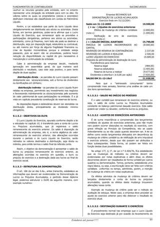 FUNDAMENTOS DE CONTABILIDADE                                                                                        EeCONCURSOS
usufruir os recursos gerados pela entidade, sem no entanto
representar uma obrigação da entidade para com os eles. Os
                                                                                           Empresa BICHANOS S/A
valores sobre os quais os proprietários (sócios e acionistas)
                                                                               DEMONSTRAÇÃO DE LUCROS ACUMULADOS
desfrutam interesse são classificáveis em contas do Patrimônio
                                                                                    Exercício findo em 31/12/20X1
Líquido.
                                                                         Saldo em 31-12-20X0                                     19.590,00
    Porém, a Lei estabelece que parte do lucro Líquido deve                ( + ou - ) Ajustes de exercícios anteriores
obrigatoriamente ser distribuído aos sócios ou acionistas. Desta                 Efeitos da mudança de critérios contábeis        (2.800,00)
forma, em termos genéricos, poder-se-ia afirmar que o Lucro              (nota x)                                                 (1.000,00)
Líquido do Exercício, que remanescer após as provisões e                         Retificação de erro de exercícios
participações obrigatórias, pertence aos sócios ou acionistas;           anteriores (nota z)
entretanto, como já frisamos, nem todo ele pode se destinar a            ( = ) SALDO INICIAL AJUSTADO                            15.790,00
distribuição, seja por disposição legal, estatutária ou contratual,      PARCELA DE LUCROS INCORPORADOS AO                       (8.000,00)
ou até mesmo por força de alguma fragilidade financeira ou               CAPITAL
crise de liquidez momentânea porque a entidade esteja                    REVERSÃO DE RESERVA DE CONTINGÊNCIAS                      2.337,00
passando, pois se assim não se procedesse, poderia haver                 REVERSÃO DE LUCROS A REALIZAR                             2.500,00
redução de disponibilidade ou capital de giro necessários à              LUCRO LÍQUIDO DO EXERCÍCIO                               19.689,00
manutenção e continuidade da entidade.                                   Proposta da administração de destinação do lucro
    Cabe à administração da empresa decidir, mediante                        Transferência para reservas
aprovação em assembléia geral, de que maneira será                               Reserva legal                                      (984,00)
distribuído o resultado, caso este seja positivo, e para tanto                   Reserva estatutária                              (2.405,00)
dispõe de duas opções:                                                           Reserva de lucros a realizar                     (9.077,00)
                                                                             Dividendos a distribuir ( $ 0,06 por ação)           (7.920,00)
     distribuição direta - as parcelas do Lucro Líquido passam
                                                                         SALDO EM 31-12-19x7                                     11.930,00
diretamente aos sócios/acionistas, sob a forma de dividendos
ou bonificações em dinheiro;                                                      Para que o “estressado concursando” tenha
                                                                          compreensão mais sensata, faremos uma análise de cada um
      distribuição indireta - as parcelas do Lucro Líquido ficam
                                                                          dos itens apresentados.
retidas na empresa, permitindo seu investimento nos negócios
e favorecendo indiretamente os sócios/acionistas pelo aumento
do valor patrimonial de suas participações na entidade. È a já            9.1.5.3.1 - SALDO NO INÍCIO DO PERÍODO
vista em capítulo precedente constituição de reservas de lucros.              É o valor contábil que remanescer do exercício anterior, ou
    As disposições legais e estatutárias devem ser atendidas na           seja, o saldo da conta Lucros ou Prejuízos Acumulados
distribuição direta, principalmente ao dividendo mínimo                   constante do balanço patrimonial daquele exercício. Este saldo
obrigatório.                                                              poderá ser credor ou devedor, conforme lucros ou prejuízos.


9.1.5.2 - OBJETIVOS DA DLPA                                               9.1.5.3.2 - AJUSTES DE EXERCÍCIOS ANTERIORES

     O Lucro Líquido do Exercício, apurado conforme dispõe a lei              É de suma importância a compreensão dos lançamentos
e estudado no capítulo 10, é transferido para a conta de Lucros           contábeis de ajustes de exercícios anteriores, pois não muito
ou Prejuízos acumulados, que já registrava o saldo                        raro podem ocorrer distorções no resultado do exercício, com
remanescente do exercício anterior. Do saldo à disposição da              grave infração ao Princípio da Competência, isto se usado
administração da empresa, isto é, a soma algébrica do valor               indevidamente ou se não usado quando deveriam ser. A lei os
remanescente do exercício anterior, das alterações ocorridas              define como sendo lançamentos efetuados em decorrência da
durante o período e do Lucro Líquido do Exercício, serão                  mudança de critério contábil ou de retificação de erro imputável
retirados os valores destinados a distribuição, seja direta ou            a exercício anterior, desde que não possam ser atribuídos a
indireta, para então termos o saldo final da referida conta.              fatos subseqüentes. Desta forma, só podem ser feitos em
                                                                          função destas duas possibilidades.
    Assim, o objetivo da demonstração é apresentar o saldo      de
lucros ou prejuízos remanescente do exercício anterior,         as            No artigo 177, § 1º, da Lei n.º 6.404/76, fica estabelecido
alterações ocorridas no exercício em questão, o lucro           ou        que as mudanças de métodos ou critérios devem ser
prejuízo do exercício e a destinação dada aos lucros ao final   do        evidenciadas por notas explicativas e além disso os efeitos
exercício social.                                                         decorrentes devem ser ressaltados de forma contábil por outros
                                                                          quadros ou demonstrações. Temos, portanto, estabelecida uma
9.1.5.3 - ESTRUTURA DA DEMONSTRAÇÃO                                       regra básica, ou seja, a escrituração deve ser feita com critérios
                                                                          contábeis uniformes no tempo, admitindo, porém, a menção
    O art. 186 da Lei das S.As., antes transcrito, estabelece as          de mudança de critério em notas explicativas.
informações que devem ser evidenciadas na Demonstração de
Lucros ou Prejuízos Acumulados, e partindo desse diploma                      Os efeitos advindos da mudança de critérios devem ser
legal, podemos estruturar o DLPA da seguinte maneira, com                 lançados diretamente a conta de lucros ou prejuízos
exemplo numérico:                                                         acumulados, quando os efeitos desta mudança trouxerem
                                                                          alterações nessa conta.

                                                                              Exemplo de mudança de critério pode ser o método de
                                                                          avaliação de estoque. Neste caso, a empresa deve proceder ao
                                                                          ajuste do exercício anterior para não distorcer o resultado do
                                                                          exercício atual.


                                                                          9.1.5.3.3 - DESTINAÇÃO DURANTE O EXERCÍCIO

                                                                             É procedimento normal nas empresas que o Lucro Líquido
                                                                          do Exercício seja destinado já por ocasião do levantamento do

                                                            Estudarei até passar!!!!!                                                    95
 