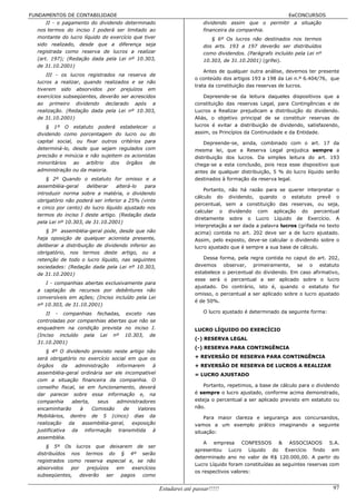 FUNDAMENTOS DE CONTABILIDADE                                                                              EeCONCURSOS
      II - o pagamento do dividendo determinado                         dividendo assim que o permitir a situação
  nos termos do inciso I poderá ser limitado ao                         financeira da companhia.
  montante do lucro líquido do exercício que tiver                         § 6º Os lucros não destinados nos termos
  sido realizado, desde que a diferença seja                            dos arts. 193 a 197 deverão ser distribuídos
  registrada como reserva de lucros a realizar                          como dividendos. (Parágrafo incluído pela Lei nº
  (art. 197); (Redação dada pela Lei nº 10.303,                         10.303, de 31.10.2001) (grifei).
  de 31.10.2001)
                                                                        Antes de qualquer outra análise, devemos ter presente
      III - os lucros registrados na reserva de
                                                                    o conteúdo dos artigos 193 a 198 da Lei n.º 6.404/76, que
  lucros a realizar, quando realizados e se não
                                                                    trata da constituição das reservas de lucros.
  tiverem sido absorvidos por prejuízos em
  exercícios subseqüentes, deverão ser acrescidos                       Depreende-se da leitura daqueles dispositivos que a
  ao primeiro dividendo declarado após a                            constituição das reservas Legal, para Contingências e de
  realização. (Redação dada pela Lei nº 10.303,                     Lucros a Realizar prejudicam a distribuição do dividendo.
  de 31.10.2001)                                                    Aliás, o objetivo principal de se constituir reservas de
      § 1º O estatuto poderá estabelecer o                          lucros é evitar a distribuição de dividendo, satisfazendo,
  dividendo como porcentagem do lucro ou do                         assim, os Princípios da Continuidade e da Entidade.
  capital social, ou fixar outros critérios para                        Depreende-se, ainda, combinado com o art. 17 da
  determiná-lo, desde que sejam regulados com                       mesma lei, que a Reserva Legal prejudica sempre a
  precisão e minúcia e não sujeitem os acionistas                   distribuição dos lucros. Da simples leitura do art. 193
  minoritários ao arbítrio dos órgãos de                            chega-se a esta conclusão, pois reza esse dispositivo que
  administração ou da maioria.                                      antes de qualquer distribuição, 5 % do lucro líquido serão
      § 2º Quando o estatuto for omisso e a                         destinados à formação da reserva legal.
  assembléia-geral    deliberar    alterá-lo  para
                                                                        Portanto, não há razão para se querer interpretar o
  introduzir norma sobre a matéria, o dividendo
                                                                    cálculo do dividendo, quando o estatuto prevê o
  obrigatório não poderá ser inferior a 25% (vinte
                                                                    percentual, sem a constituição das reservas, ou seja,
  e cinco por cento) do lucro líquido ajustado nos
                                                                    calcular o dividendo com aplicação do percentual
  termos do inciso I deste artigo. (Redação dada
                                                                    diretamente sobre o Lucro Líquido de Exercício. A
  pela Lei nº 10.303, de 31.10.2001)
                                                                    interpretação a ser dada a palavra lucros (grifada no texto
      § 3º assembléia-geral pode, desde que não                     acima) contida no art. 202 deve ser a de lucro ajustado.
  haja oposição de qualquer acionista presente,                     Assim, pelo exposto, deve-se calcular o dividendo sobre o
  deliberar a distribuição de dividendo inferior ao                 lucro ajustado que é sempre a sua base de cálculo.
  obrigatório, nos termos deste artigo, ou a
  retenção de todo o lucro líquido, nas seguintes                      Dessa forma, pela regra contida no caput do art. 202,
  sociedades: (Redação dada pela Lei nº 10.303,                     devemos observar, primeiramente, se o estatuto
  de 31.10.2001)                                                    estabelece o percentual do dividendo. Em caso afirmativo,
                                                                    esse será o percentual a ser aplicado sobre o lucro
     I - companhias abertas exclusivamente para
                                                                    ajustado. Do contrário, isto é, quando o estatuto for
  a captação de recursos por debêntures não
                                                                    omisso, o percentual a ser aplicado sobre o lucro ajustado
  conversíveis em ações; (Inciso incluído pela Lei
                                                                    é de 50%.
  nº 10.303, de 31.10.2001)
      II - companhias fechadas, exceto nas                              O lucro ajustado é determinado da seguinte forma:
  controladas por companhias abertas que não se
  enquadrem na condição prevista no inciso I.                       LUCRO LÍQUIDO DO EXERCÍCIO
  (Inciso incluído pela Lei nº 10.303, de
                                                                    (-) RESERVA LEGAL
  31.10.2001)
                                                                    (-) RESERVA PARA CONTINGÊNCIA
      § 4º O dividendo previsto neste artigo não
  será obrigatório no exercício social em que os                    + REVERSÃO DE RESERVA PARA CONTINGÊNCIA
  órgãos      da    administração   informarem    à                 + REVERSÃO DE RESERVA DE LUCROS A REALIZAR
  assembléia-geral ordinária ser ele incompatível                   = LUCRO AJUSTADO
  com a situação financeira da companhia. O
  conselho fiscal, se em funcionamento, deverá                         Portanto, repetimos, a base de cálculo para o dividendo
  dar parecer sobre essa informação e, na                           é sempre o lucro ajustado, conforme acima demonstrado,
  companhia       aberta,    seus   administradores                 esteja o percentual a ser aplicado previsto em estatuto ou
  encaminharão        à    Comissão    de   Valores                 não.
  Mobiliários, dentro de 5 (cinco) dias da                              Para maior clareza e segurança aos concursandos,
  realização     da    assembléia-geral,  exposição                 vamos a um exemplo prático imaginando a seguinte
  justificativa da informação transmitida à                         situação:
  assembléia.
                                                                        A empresa CONFESSOS & ASSOCIADOS S.A.
      § 5º Os lucros que deixarem de ser
                                                                    apresentou Lucro Líquido do Exercício findo em
  distribuídos nos termos do § 4º serão
                                                                    determinado ano no valor de R$ 120.000,00. A partir do
  registrados como reserva especial e, se não
                                                                    Lucro Líquido foram constituídas as seguintes reservas com
  absorvidos   por    prejuízos   em   exercícios
                                                                    os respectivos valores:
  subseqüentes,    deverão    ser  pagos   como

                                                      Estudarei até passar!!!!!                                             97
 