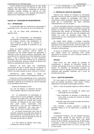 FUNDAMENTOS DE CONTABILIDADE                                                                                    EeCONCURSOS
   A outra resulta da correta aplicação do art. 202. Senão                      c) dos investimentos, o valor líquido pelo
vejamos: caso haja prejuízo no exercício no valor de R$                      qual possam ser alienados a terceiros.
1.000,00, não cabe qualquer constituição de reservas.
Entretanto, havendo reversão de reservas em valor
                                                                             2 - MÉTODO DO CUSTO DE AQUISIÇÃO
superior a esse prejuízo, o lucro ajustado será positivo e
poderá haver a distribuição de dividendo!!!!                                Utiliza-se este método de avaliação de participação
                                                                        societária na forma de ações ou quotas em sociedades que
                                                                        não sejam coligadas ou controladas, bem como os
Capítulo 10 - AVALIAÇÃO DE INVESTIMENTOS                                investimentos nestas sociedades coligadas ou controladas,
                                                                        desde que os investimentos não sejam relevantes
10.1 – INTRODUÇÃO                                                       individualmente ou no seu conjunto.

   A conceituação legal de investimentos permanentes é                      A lei das Sociedades Anônimas conceitua investimentos
encontrada no art. 179, inciso III, da Lei nº 6.404/1976:               relevantes, sociedades coligadas e controladas, cujo estudo
                                                                        faremos no tópico em que trataremos da avaliação de
   Art. 179. As     contas   serão   classificadas   do                 investimentos pelo método da equivalência patrimonial.
seguinte modo:                                                          Porém, pode-se dizer, por hora, que são avaliados pelo
              ...                                                       método do custo de aquisição quase todos os
                                                                        investimentos em que a participação for inferior a 20% do
       III - em investimentos: as participações
                                                                        capital realizado.
    permanentes em outras sociedades e os direitos
    de qualquer natureza, não classificáveis no                            Na adoção deste método, a entidade investidora
    ativo circulante, e que não se destinem à                           registra e avalia os investimentos pelo custo de aquisição
    manutenção da atividade da companhia ou da                          deduzidos de provisão para perdas, conforme dispõe o art.
    empresa;                                                            183, III, da Lei, ressalvando que esses valores devem ser
                                                                        corrigidos monetariamente.
    Dentro do propósito deste livro, que é o estudo da
contabilidade para concursos, deve-se alertar os                            Os lucros ou dividendos que cabem à investidora, por
concurseiros de que existem autores que interpretam o                   este método, devem ser registrados como receita
dispositivo acima de forma extensiva, entendendo, eles,                 operacional no momento em que a empresa investida os
que podemos ter investimentos no Ativo Realizável a Longo               distribuir ou provisionar.
Prazo, o que é plausível dentro da ótica doutrinária.
Entretanto, não é com esse enfoque que as questões de                        Atenção!
prova são elaboradas, devendo o estudo do assunto ficar
restrito ao expressamente contido na lei.                                   Desta forma, por este método de avaliação de
                                                                        investimentos, o aumento do Patrimônio Líquido na
   Denota-se     do  texto   legal   que   investimentos                investida, pela geração de lucros ou reservas, não deve se
permanentes são bens e direitos que não se destinam a                   traduzir em alteração na participação societária da
consecução do objeto social da entidade. Espera-se, no                  investidora. Porém, a redução do PL da investida há de ser
entanto, que sejam capazes de gerar renda por si mesmos.                registrado pela sociedade investidora sob a forma de
                                                                        provisão para perdas.
   Interessa-nos,  neste   capítulo,   o   estudo     dos
investimentos permanentes em participações societárias.
                                                                        10.2.1 - CUSTO DE AQUISIÇÃO
   Conforme os critérios estabelecidos na lei, a sistemática
a ser adotada pelas empresas consiste no procedimento de                   Por tudo quanto já vimos, podemos estabelecer que
avaliações, utilizando-se os métodos do custo de aquisição              custo de aquisição representa o valor líquido e efetivo
ou da equivalência patrimonial.                                         despendido na operação de participação societária.

       Critérios de Avaliação do Ativo                                       Assim, o custo de aquisição engloba os valores relativos
                                                                        a:
    Art. 183. No balanço, os elementos do ativo
    serão avaliados segundo os seguintes critérios:                             2 Valor aplicado na formação de capital para
              ...                                                                 constituição de nova sociedade;
       III - os investimentos em participação no                                2 Valor despendido na aquisição ou subscrição de
    capital social de outras sociedades, ressalvado                                novas ações ou quotas por aumento de capital,
    o disposto nos artigos 248 a 250, pelo custo de                                inclusive ágio; e
    aquisição, deduzido de provisão para perdas
    prováveis na realização do seu valor, quando                                2 Montante pago pela compra de ações de terceiros,
    essa    perda    estiver   comprovada     como                                 inclusive ágio ou deságio.
    permanente, e que não será modificado em                               Para consolidar o estudo, buscamos o auxílio de
    razão do recebimento, sem custo para a                              exemplos práticos a fim de registrarmos a operação de
    companhia, de ações ou quotas bonificadas;                          aquisição:
      IV - os demais investimentos, pelo custo de
    aquisição, deduzido de provisão para atender às                          EXEMPLO 1:
    perdas prováveis na realização do seu valor, ou
                                                                           A Companhia Tambaqui, com boa situação financeira,
    para redução do custo de aquisição ao valor de
                                                                        resolveu aplicar parcela de seus recursos, de forma
    mercado, quando este for inferior;
                                                                        permanente, na empresa Tucunaré Ltda., cujo capital
              ...                                                       social é de R$ 20.000,00, representado por 20.000 quotas.
      § 1º Para efeitos do disposto neste artigo,                       A aquisição, à vista, da Cia Tambaqui se limitou a 1.500
    considera-se valor de mercado:                                      quotas ao custo unitário de R$ 1,10, isto é, com ágio de R$
              ...                                                       0,10 por quota.

                                                          Estudarei até passar!!!!!                                               99
 