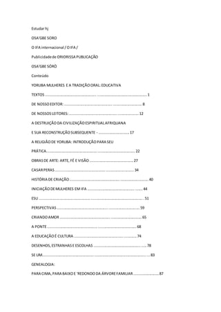 Estudar hj
OSA'GBE SORO
O IFA internacional /OIFA /
Publicidadede ORIORISSA PUBLICAÇÃO
OSA'GBE SÓRÒ
Conteúdo
YORUBA MULHERES E A TRADIÇÃOORAL:EDUCATIVA
TEXTOS ................................................. ................................................1
DE NOSSOEDITOR:..........................................................................8
DE NOSSOSLEITORES:..................................................................12
A DESTRUIÇÃODA CIVILIZAÇÃOESPIRITUALAFRIQUANA
E SUA RECONSTRUÇÃOSUBSEQUENTE - .............................17
A RELIGIÃODE YORUBA: INTRODUÇÃOPARA SEU
PRÁTICA.....................................................................................22
OBRASDE ARTE: ARTE, FÉ E VISÃO..........................................27
CASARPERAS...........................................................................34
HISTÓRIA DE CRIAÇÃO...........................................................................40
INICIAÇÃODEMULHERES EM IFA ....................................................44
ESU ....................................................................................................51
PERSPECTIVAS...............................................................................59
CRIANDOAMOR ..............................................................................65
A PONTE.....................................................................................68
A EDUCAÇÃOÉ CULTURA ...........................................................74
DESENHOS,ESTRANHASE ESCOLHAS ..................................................78
SE UM......................................................................................................83
GENEALOGIA:
PARA CIMA,PARA BAIXOE 'REDONDODA ÁRVOREFAMILIAR........................87
 