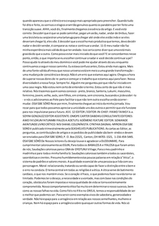 quandoapareceuque o silêncioeraoespaçomaisapropriadopara preencher.Quandotudo
foi ditoe feito,ossorrisose elogioseramtãogenuínosquantoosparabénsporter feitouma
transiçãosuave.Ahhh,você diz,finalmentechegamosàessência doartigo.E você está
correto.Descobri que é que se pode caminhar,pegarumavião,nadar, andar de ônibus,fazer
uma bicicletaouseqüestrarumatartarugapara chegar até onde elesestãoindoe se eles
deveriamchegarlá,elesvão.Edescobri que a escolhamaisprodutivaque temos,devodecidir
nadar e decidirvender,é compararas notase continuara andar. 11 O meunadar não faz
minhaexperiênciamaisválidadoque terandado.Issoseriacomo dizerque umaestámais
gravidado que a outra. Comopossoestar maisiniciadodoque você?E se concordarmosnesse
ponto,então,o que importase euescolhercontinuaranadar e você decide continuarapé?
Possoajudá-loatravésdomeudomínioe você pode me ajudar atravésdoseu enquanto
continuamosaseguirnosso caminho.Euestavaconfusoantes;Estouainda maisagora. Mais
de uma fonte válidaafirmouque nossouniversoestáemmeioaumagrande transformação -
uma mudançade consciênciae desejo.Nãoé umerro que estamosaqui agora.Chegoua hora
de superarnossasdoresde re-partoe começar o trabalhoque estamosaqui parafazer.Nossa
diversidadeé anossa força.Sempre foi.Alguémme perguntouporque nãofui iniciadoem
uma casa negra.Não estounemcertode entenderotermo.Estoucerto de que não é mais
relativo.Nóstrazemosquemsomosconosco - preto,branco,Santeria,Lukumi,masculino,
feminino,jovem,velho,avós,semfilhos,emsintonia,semsincronia,buscandoe jádescobri-lo
- e nós o adicionamosaoPote para facilitaroque não temoutra escolhasenãoocorrer-
mudar.OSA'GBE SÓRÒ Reze pormim,finalmentecheguei aoiníciodaminhajornada.Vou
rezar para que todospossamosapreciara unicidade unsdosoutrose permitirque ele funcione
para nos impulsionarparao futuro.ASE. 12 EDITOR /EDITOR-IN-CHIEF:IYAWOTAIWOf.k.a.
SOYINIGONZALEZEDITOR ASSISTENTE:OMOPE CARTER DABOIKUCONSULTANTEEDITORES:
AWO FA'LOKUN FATUNMBI IYALOSA ADETUTU ADÉMENE FEATURE EDITOR: SOWANDE
AKINTUNDELIVROCRÍTICO:NISISHAWL COLONÍNISTA:CYNTHIA DAGNAL-MYRON OSA'GBE
SOROé publicadotrimestralmente pelaSEASHELVESPUBLICATIONS.Ascartasao Editor,as
perguntas,ascontribuiçõesde artigose ospedidosde publicidade sãobem-vindose devem
serenviadosparaOSA'GBE SORO,P. O. Box 21521, Canton,OH 44701-1521, 1-216-454-5445.
OSA'GBE SÓRÒDe NossosleitoresEudesejolouvare agradeceraOLODUMARE; Para
cumprimentarcalorosamenteaoEGUN; Para todosos BABALOSA e IYALOSA que foramantes
de nós; Saudaçõescalorosasparaa OBA de OYOTUNJIVillage;Paraomeupadrinhoe
madrinhae para todaa minhafamílialá.Saudaçõescalorosastambématodosos sacerdotes,
sacerdotisase crentes.Presumohumildementeestaspoucaspalavrasemrelaçãoà"ética",o
sistemade padrõese valoresmorais.A qualidade essencial de umapessoaque lidacomseu
personagem.Moral:relacionando,tratandoousendocapazde fazera distinçãoentre obeme
o erro na conduta.O temacentral emtodas as religiõesé aética.A éticaserve de batimento
cardíaco, o que nos mantémvivos.Se ocoração é fraco, o que podemosfazernavidatorna-se
limitado.Podemosterodesejo,anecessidade e avontade,mascom base nascondiçõesdo
coração, obstáculosforamimpostase nossaqualidade de vidase tornaextremamente
comprometida.Nossocomportamentoéticofazmuitoemdeterminaronossosucesso,bem
como as nossasfalhasna vida.ComofiéisnoIFA e no ORISA, temosa responsabilidade de ser
o melhorque podemosser.Paraservircomoexemplosvivosde sabedoria,generosidadee
verdade.Nãoháespaçopara a arrogância emrelaçãoaos nossossemelhantes,mulherese
crianças.Nemhá espaçopara a arrogânciasobre quaisqueroutrasformasde vida.Nóssó
 