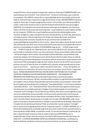 compartilhamos,masumpequenoespaçoaqui,apalavra-chave aqui é COMPARTILHAR,uma
expressãoque vemàmente é "vivere deixarviver".Tenhaemmente tudooque a vidatem
um propósito.IFA e ORISOs crentestêma responsabilidade de terumarelaçãocontínuacom
todasas formasde vidae respeitarseulugardentrodeste mundo.OSA'GBESÓRÒOrespeitoé
a palavra-chave aqui.Orespeitopagoajudaa manter-noshumildes,que tratadaquestãodo
caráter. Cada umde nósdeve estarno caminhododesenvolvimentodonossopersonagem
(IWA PELE). Eu me deparocom muitosde nósque somosapenasarrogantes,semmotivoou
motivo.Permita-me dizerque nãosomosespeciais - oque trabalhamose que trabalha através
de nós é especial.OODUS com o qual trabalhamosestácheiode admoestaçõescontra
mentiras,arrogância,roubo,transporte de armas,falandodemais,oumuitoalto,apenaspara
mimAlgunspoucos.Nossasvidasdevemserlimpas,pensativas,atenciosas,amorosase
defensivasquandonecessário.Aquelesde nósque conhecemosaverdade têma
responsabilidade de compartilhá-locomosoutros - deixá-loslevadose cheiosde vida.Se você
não estáfazendoisso,deve-se asi mesmoolhardentropararealizarseupropósitode curar os
doentese incomodadosemespírito.OOLODUMAREexige de nós... O EGUN exige issode
nós.. . O ORIS A exige de nós.Depende de nós.Hámuitadivisãodentrode nossacasa.Nossos
jovensestãose matandoe outrosa umritmo alarmante.Nossascomunidadesestãomorrendo
- vítimasde drogas e falsossonhos.Nossosbebêsestãotendobebês,nossasfamíliasestão
caindoaos pedaços.Permitimosque nossosvaloresfossemtãodiminuídos14que as vidasde
nossosfilhosse tornaramtãobaratas e insensíveiscomoumpreservativo.Oque fazemoscom
o que temos?Nósaindajogamosjogosde auto-estima,de quemsai damelhorcasa,de quem
conhece maisjuju?É hora de fazerum trabalhosério,pessoas,tempopassadoparase juntar.
Cada um ensinaum. . . Aquelesque sabemmaisdevemfazermais... É hora de trabalhar em
nós mesmose emnossaética. Orunmilamoyinburu,mo yinboye,moyinbosise,SangoLoke
Ajala1. NOSSA DISUNIDADEESPIRITUALOSA'GBE SÓRÒ A DESTRUIÇÃO DA CIVILIZAÇÃO
ESPIRITUALAFRIKANA ESUA RECONSTRUÇÃOSUBSEQUENTE - UM ESQUEMA POR
MEDAHOCHI KO ZANNUNossadesuniãoespiritualprecedeuoaumentoDojudaico
cristianismoe doislamismo.De fato,nossadesuniãoprecipitouosurgimentodessahostilidade
emrelaçãoà culturaafrikana.Nossadivisãoespiritualconvidounossaconquista.A destruição
da civilizaçãoespiritualafrikanafoi iniciadapelo"SacerdócioAfrikan",e seráreconstruídapelo
"SacerdócioAfrikan".15O "SacerdócioAfrikan"deve olharalémdosregistroshistóricospara
uma base para sua unidade espiritual e teológica.Estaunidade sópode serencontradano
"tempode sonhomitológico"dosanciãosdaraça afrikana,bemcomoa cosmologiadivinaque
nasceudo caldeirãode nossaescravidãoe continuaaevoluirparafora dossincretismosde
nossoescravovariadoe diversoExperiênciasnadiásporaafrikana.Cada"sacerdote afrikan"e
cada "iniciante afrikan"devembuscarainiciaçãomaiselevada,OSA'GBESÓRÒ,onde,nesse
planoe nesse plano,sópode encontrara unidade noconceitoafrikandadeidade.Masqual é a
iniciaçãomaiselevadadaqual falamos?Pode-se certamente reservarapalavra"iniciação"
para o momentoprivilegiadoquandoofuturo"esposado espírito",oIYAWO,VODUNSI,etc.,é
devolvidosimbolicamente àcondiçãooriginal de que aalma"experimentouquandoexistiana
presençade OLU-AWO-ORUN,namanhãdo mundo.O iníciodo qual falamosé sobretudo,de
fato,a experiênciade renovaroureiterar opacto original que ORIAPEREfezcom o
Proprietáriodas"almas"antesde começarnossadescendênciaparaomundodas coisas,em
IKOLE AYE. II.O ACESSOAOMUNDO ESPIRITUALAFRIKANOFECHADONós,osafrikanosna
AméricadoNorte,perdemosoacessoao nossocosmosdivino,aonossomundoancestral
 