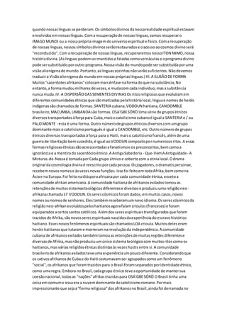 quandonossaslínguasse perderam.Ossímbolosdivinosdanossarealidade espiritual estavam
envolvidosemnossaslínguas.Comarecuperaçãode nossas línguas,vamosrecuperaro
IMAGO MUNDI ou a nossaprópriaimagemdouniversoespiritual e físico.Comarecuperação
de nossaslínguas,nossossímbolosdivinosserãorestauradose oacessoaocosmos divinoserá
"reconduzido".Comarecuperaçãode nossaslínguas,recuperaremosnossoITON MIMO,nossa
históriadivina.(As línguaspodemsermantidase faladascomovernáculase oprogramadivino
pode sersubstituídoporoutro programa.Nossavisãodo mundopode sersubstituídaporuma
visãoalienígenadomundo.Portanto,aslínguassozinhasnãoserãosuficientes.Nãodevemos
traduzira Visãoalienigenadomundoemnossasprópriaslínguas.) III.A ILUSÃODE FORMA
Muitos"sacerdotesafrikanos"colocammaisênfase naformadoque na substância;No
entanto,a formamudoumilharesde vezes,e mudacomcada indivíduo,masa substância
nunca muda.IV.A DISPERSÃODASSEMENTES DIVINASOsritosreligiososque evoluíramem
diferentescomunidadesétnicasque sãomatizadaspelahistórialocal,línguae nomesde heróis
indígenassãochamadosde formas.SANTERIA cubana,VODOUN haitiana,CANDOMBLE
brasileiro,MACUMBA,UMBANDA são formas.OSA'GBESÓRÒ Uma série de gruposétnicos
diversostransportadosàforçapara Cuba,maiso catolicismocubanoé igual a SANTERIA e / ou
PALOMONTE - esta é uma forma.Outro númerode gruposétnicosdiversoscomumgrupo
dominante maisocatolicismoportuguêsé igual aCANDOMBLE,etc.Outro númerode grupos
étnicosdiversostransportadosàforça para o Haiti,maiso catolicismofrancês,alémde uma
guerrade libertaçãobemsucedida,é igual aoVODOUN compostopornumerososritos.A essas
formasreligiosasétnicassãoacrescentadasafanatismoe os preconceitos,bemcomoa
ignorânciae a mentirado sacerdócioétnico.A AntigaSabedoria - Que-VemA Antiguidade- A
Misturas-de-Nossaé tomadaporCada grupo étnicoe cobertocom a etnialocal.Odrama
original dacosmologiadivinaé reescritoporcadapessoa.Osjogadores,odramatispersonae,
recebemnovosnomese àsvezesnovasfunções.Issofoi feitoemtodaAfrika,bemcomona
Ásiae na Europa.Foi feitonadiásporaafricanapor cada comunidade étnica,excetoa
comunidade afrikanamericana.A comunidade haitianade afrikanosexiladostomouas
retençõesde muitossistemasteológicosdiferentese diversose produziuumareligiãoneo-
afrikanachamada17 VODOUN.Osserescósmicosforamdados,emmuitoscasos,novos
nomesounomesde senhores.Elestambémreceberamumnovoidioma.Osserescósmicosda
religiãoneo-afrikanevoluídospeloshaitianosagorafalamcrioulos(franceses)e foram
equiparadosacertossantoscatólicos.Alémdosseresespirituaistransfiguradosque foram
trazidosde Afrika,sãonovosseresespirituaisnascidosdaexperiênciadoescravohistórico
haitiano.EssesnovosfenômenosespirituaissãochamadosLOA crioula.Muitosdeleseram
heróishaitianosque lutarame morreramnarevoluçãoda independência.A comunidade
cubana de afrikanosexiladostambémtomouasretençõesde muitasregiõesdiferentese
diversasde Afrika,masnãoproduziuumúnicosistemateológicocommuitosritoscomoos
haitianos,mas váriasreligiõesétnicasdistintasàsvezeshostisentre si.A comunidade
brasileirade afrikanosexiladosteveumaexperiênciaumpoucodiferente.Considerandoque
os cativosafrikanosde Cubae do Haiti costumavamser agrupadoscomoum fenômeno
"social", osafrikanosque foramtrazidospara o Brasil foramseparadosporidentidade étnica,
como umaregra. Embora no Brasil,cadagrupo étnicoteve aoportunidade de mantersua
coesãonacional,todasas "nações"afrikastrazidaspara OSA'GBESÓRÒ O Brasil tinha uma
coisaem comume essaera a nuvemdominante docatolicismoromano.Pormais
impressionante que sejaa"formareligiosa"dosafrikanosnoBrasil,aindafoi derramadano
 